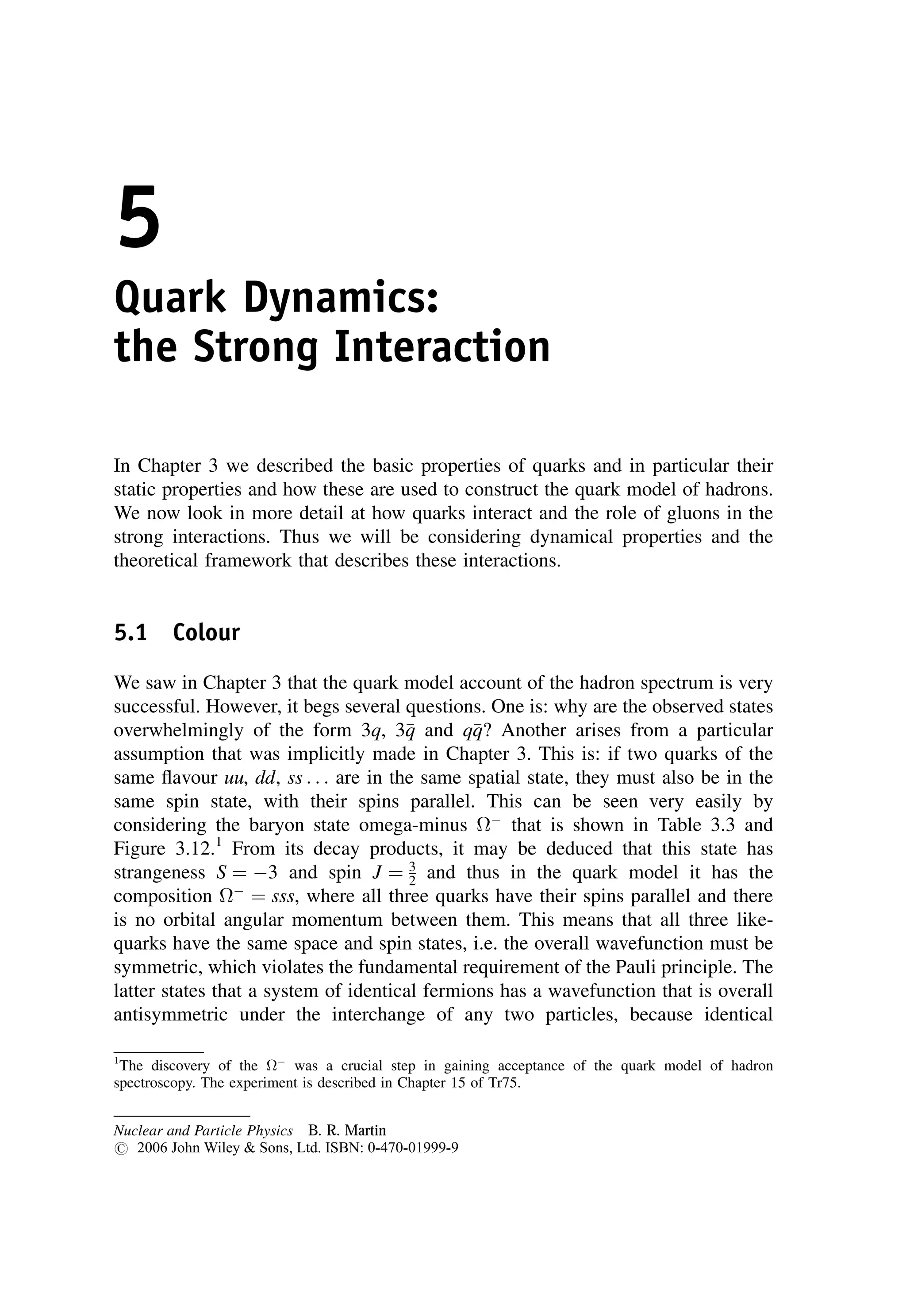 5
Quark Dynamics:
the Strong Interaction
In Chapter 3 we described the basic properties of quarks and in particular their
static properties and how these are used to construct the quark model of hadrons.
We now look in more detail at how quarks interact and the role of gluons in the
strong interactions. Thus we will be considering dynamical properties and the
theoretical framework that describes these interactions.
5.1 Colour
We saw in Chapter 3 that the quark model account of the hadron spectrum is very
successful. However, it begs several questions. One is: why are the observed states
overwhelmingly of the form 3q, 3
q
q and q
q
q? Another arises from a particular
assumption that was implicitly made in Chapter 3. This is: if two quarks of the
same flavour uu, dd, ss . . . are in the same spatial state, they must also be in the
same spin state, with their spins parallel. This can be seen very easily by
considering the baryon state omega-minus 
that is shown in Table 3.3 and
Figure 3.12.1
From its decay products, it may be deduced that this state has
strangeness S ¼ 3 and spin J ¼ 3
2 and thus in the quark model it has the
composition 
¼ sss, where all three quarks have their spins parallel and there
is no orbital angular momentum between them. This means that all three like-
quarks have the same space and spin states, i.e. the overall wavefunction must be
symmetric, which violates the fundamental requirement of the Pauli principle. The
latter states that a system of identical fermions has a wavefunction that is overall
antisymmetric under the interchange of any two particles, because identical
1
The discovery of the 
was a crucial step in gaining acceptance of the quark model of hadron
spectroscopy. The experiment is described in Chapter 15 of Tr75.
Nuclear and Particle Physics B. R. Martin
# 2006 John Wiley  Sons, Ltd. ISBN: 0-470-01999-9
 