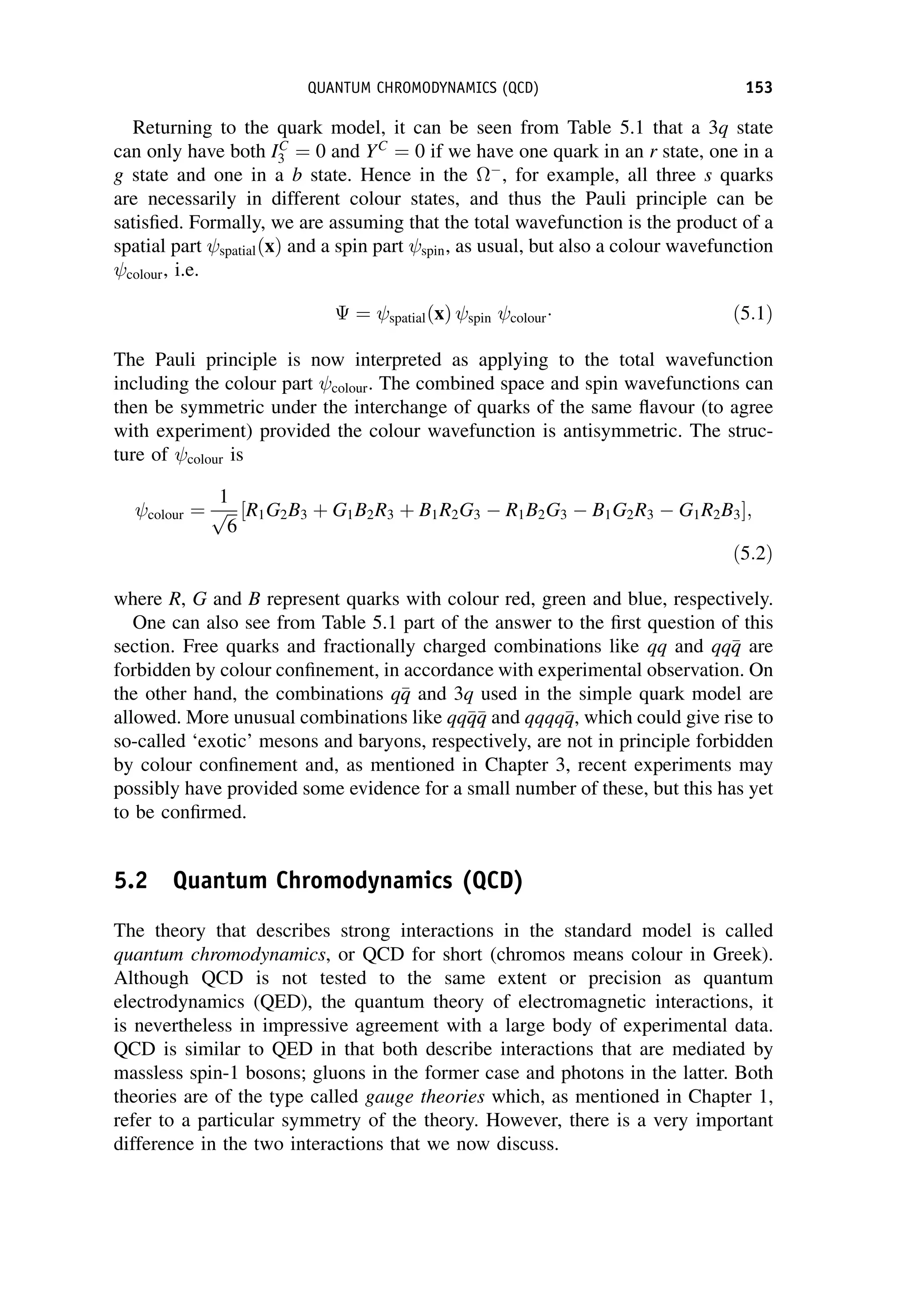 Returning to the quark model, it can be seen from Table 5.1 that a 3q state
can only have both IC
3 ¼ 0 and YC
¼ 0 if we have one quark in an r state, one in a
g state and one in a b state. Hence in the 
, for example, all three s quarks
are necessarily in different colour states, and thus the Pauli principle can be
satisfied. Formally, we are assuming that the total wavefunction is the product of a
spatial part spatialðxÞ and a spin part spin, as usual, but also a colour wavefunction
colour, i.e.
 ¼ spatialðxÞ spin colour ð5:1Þ
The Pauli principle is now interpreted as applying to the total wavefunction
including the colour part colour. The combined space and spin wavefunctions can
then be symmetric under the interchange of quarks of the same flavour (to agree
with experiment) provided the colour wavefunction is antisymmetric. The struc-
ture of colour is
colour ¼
1
ﬃﬃﬃ
6
p R1G2B3 þ G1B2R3 þ B1R2G3  R1B2G3  B1G2R3  G1R2B3
½ ;
ð5:2Þ
where R, G and B represent quarks with colour red, green and blue, respectively.
One can also see from Table 5.1 part of the answer to the first question of this
section. Free quarks and fractionally charged combinations like qq and qq
q
q are
forbidden by colour confinement, in accordance with experimental observation. On
the other hand, the combinations q
q
q and 3q used in the simple quark model are
allowed. More unusual combinations like qq
q
q
q
q and qqqq
q
q, which could give rise to
so-called ‘exotic’ mesons and baryons, respectively, are not in principle forbidden
by colour confinement and, as mentioned in Chapter 3, recent experiments may
possibly have provided some evidence for a small number of these, but this has yet
to be confirmed.
5.2 Quantum Chromodynamics (QCD)
The theory that describes strong interactions in the standard model is called
quantum chromodynamics, or QCD for short (chromos means colour in Greek).
Although QCD is not tested to the same extent or precision as quantum
electrodynamics (QED), the quantum theory of electromagnetic interactions, it
is nevertheless in impressive agreement with a large body of experimental data.
QCD is similar to QED in that both describe interactions that are mediated by
massless spin-1 bosons; gluons in the former case and photons in the latter. Both
theories are of the type called gauge theories which, as mentioned in Chapter 1,
refer to a particular symmetry of the theory. However, there is a very important
difference in the two interactions that we now discuss.
QUANTUM CHROMODYNAMICS (QCD) 153
 