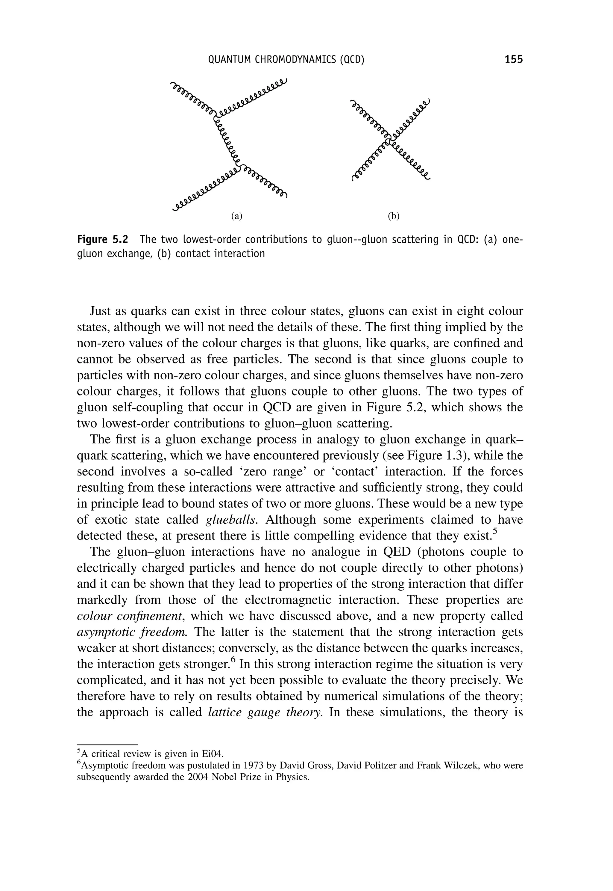 Just as quarks can exist in three colour states, gluons can exist in eight colour
states, although we will not need the details of these. The first thing implied by the
non-zero values of the colour charges is that gluons, like quarks, are confined and
cannot be observed as free particles. The second is that since gluons couple to
particles with non-zero colour charges, and since gluons themselves have non-zero
colour charges, it follows that gluons couple to other gluons. The two types of
gluon self-coupling that occur in QCD are given in Figure 5.2, which shows the
two lowest-order contributions to gluon–gluon scattering.
The first is a gluon exchange process in analogy to gluon exchange in quark–
quark scattering, which we have encountered previously (see Figure 1.3), while the
second involves a so-called ‘zero range’ or ‘contact’ interaction. If the forces
resulting from these interactions were attractive and sufficiently strong, they could
in principle lead to bound states of two or more gluons. These would be a new type
of exotic state called glueballs. Although some experiments claimed to have
detected these, at present there is little compelling evidence that they exist.5
The gluon–gluon interactions have no analogue in QED (photons couple to
electrically charged particles and hence do not couple directly to other photons)
and it can be shown that they lead to properties of the strong interaction that differ
markedly from those of the electromagnetic interaction. These properties are
colour confinement, which we have discussed above, and a new property called
asymptotic freedom. The latter is the statement that the strong interaction gets
weaker at short distances; conversely, as the distance between the quarks increases,
the interaction gets stronger.6
In this strong interaction regime the situation is very
complicated, and it has not yet been possible to evaluate the theory precisely. We
therefore have to rely on results obtained by numerical simulations of the theory;
the approach is called lattice gauge theory. In these simulations, the theory is
5
A critical review is given in Ei04.
6
Asymptotic freedom was postulated in 1973 by David Gross, David Politzer and Frank Wilczek, who were
subsequently awarded the 2004 Nobel Prize in Physics.
Figure 5.2 The two lowest-order contributions to gluon--gluon scattering in QCD: (a) one-
gluon exchange, (b) contact interaction
QUANTUM CHROMODYNAMICS (QCD) 155
 
