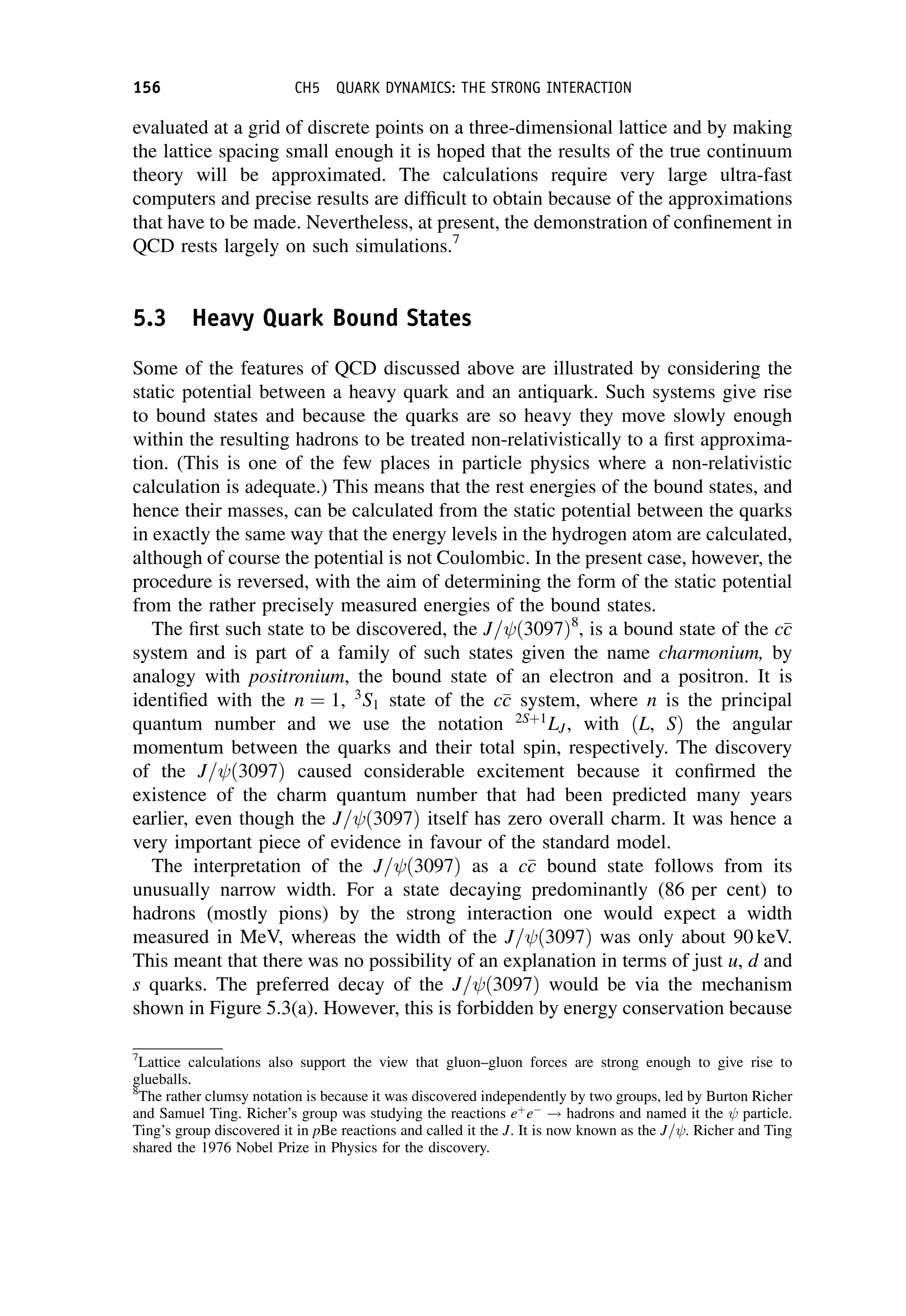 evaluated at a grid of discrete points on a three-dimensional lattice and by making
the lattice spacing small enough it is hoped that the results of the true continuum
theory will be approximated. The calculations require very large ultra-fast
computers and precise results are difficult to obtain because of the approximations
that have to be made. Nevertheless, at present, the demonstration of confinement in
QCD rests largely on such simulations.7
5.3 Heavy Quark Bound States
Some of the features of QCD discussed above are illustrated by considering the
static potential between a heavy quark and an antiquark. Such systems give rise
to bound states and because the quarks are so heavy they move slowly enough
within the resulting hadrons to be treated non-relativistically to a first approxima-
tion. (This is one of the few places in particle physics where a non-relativistic
calculation is adequate.) This means that the rest energies of the bound states, and
hence their masses, can be calculated from the static potential between the quarks
in exactly the same way that the energy levels in the hydrogen atom are calculated,
although of course the potential is not Coulombic. In the present case, however, the
procedure is reversed, with the aim of determining the form of the static potential
from the rather precisely measured energies of the bound states.
The first such state to be discovered, the J= ð3097Þ8
, is a bound state of the c
c
c
system and is part of a family of such states given the name charmonium, by
analogy with positronium, the bound state of an electron and a positron. It is
identified with the n ¼ 1, 3
S1 state of the c
c
c system, where n is the principal
quantum number and we use the notation 2Sþ1
LJ, with ðL, SÞ the angular
momentum between the quarks and their total spin, respectively. The discovery
of the J= ð3097Þ caused considerable excitement because it confirmed the
existence of the charm quantum number that had been predicted many years
earlier, even though the J= ð3097Þ itself has zero overall charm. It was hence a
very important piece of evidence in favour of the standard model.
The interpretation of the J= ð3097Þ as a c
c
c bound state follows from its
unusually narrow width. For a state decaying predominantly (86 per cent) to
hadrons (mostly pions) by the strong interaction one would expect a width
measured in MeV, whereas the width of the J= ð3097Þ was only about 90 keV.
This meant that there was no possibility of an explanation in terms of just u, d and
s quarks. The preferred decay of the J= ð3097Þ would be via the mechanism
shown in Figure 5.3(a). However, this is forbidden by energy conservation because
7
Lattice calculations also support the view that gluon–gluon forces are strong enough to give rise to
glueballs.
8
The rather clumsy notation is because it was discovered independently by two groups, led by Burton Richer
and Samuel Ting. Richer’s group was studying the reactions eþ
e
! hadrons and named it the particle.
Ting’s group discovered it in pBe reactions and called it the J. It is now known as the J= . Richer and Ting
shared the 1976 Nobel Prize in Physics for the discovery.
156 CH5 QUARK DYNAMICS: THE STRONG INTERACTION
 