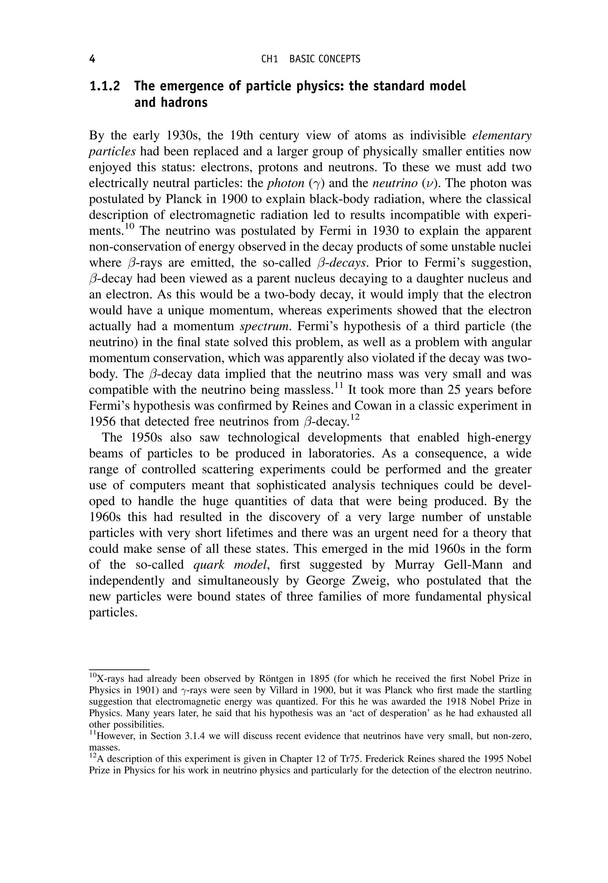 1.1.2 The emergence of particle physics: the standard model
and hadrons
By the early 1930s, the 19th century view of atoms as indivisible elementary
particles had been replaced and a larger group of physically smaller entities now
enjoyed this status: electrons, protons and neutrons. To these we must add two
electrically neutral particles: the photon () and the neutrino (). The photon was
postulated by Planck in 1900 to explain black-body radiation, where the classical
description of electromagnetic radiation led to results incompatible with experi-
ments.10
The neutrino was postulated by Fermi in 1930 to explain the apparent
non-conservation of energy observed in the decay products of some unstable nuclei
where -rays are emitted, the so-called -decays. Prior to Fermi’s suggestion,
-decay had been viewed as a parent nucleus decaying to a daughter nucleus and
an electron. As this would be a two-body decay, it would imply that the electron
would have a unique momentum, whereas experiments showed that the electron
actually had a momentum spectrum. Fermi’s hypothesis of a third particle (the
neutrino) in the final state solved this problem, as well as a problem with angular
momentum conservation, which was apparently also violated if the decay was two-
body. The -decay data implied that the neutrino mass was very small and was
compatible with the neutrino being massless.11
It took more than 25 years before
Fermi’s hypothesis was confirmed by Reines and Cowan in a classic experiment in
1956 that detected free neutrinos from -decay.12
The 1950s also saw technological developments that enabled high-energy
beams of particles to be produced in laboratories. As a consequence, a wide
range of controlled scattering experiments could be performed and the greater
use of computers meant that sophisticated analysis techniques could be devel-
oped to handle the huge quantities of data that were being produced. By the
1960s this had resulted in the discovery of a very large number of unstable
particles with very short lifetimes and there was an urgent need for a theory that
could make sense of all these states. This emerged in the mid 1960s in the form
of the so-called quark model, first suggested by Murray Gell-Mann and
independently and simultaneously by George Zweig, who postulated that the
new particles were bound states of three families of more fundamental physical
particles.
10
X-rays had already been observed by Röntgen in 1895 (for which he received the first Nobel Prize in
Physics in 1901) and -rays were seen by Villard in 1900, but it was Planck who first made the startling
suggestion that electromagnetic energy was quantized. For this he was awarded the 1918 Nobel Prize in
Physics. Many years later, he said that his hypothesis was an ‘act of desperation’ as he had exhausted all
other possibilities.
11
However, in Section 3.1.4 we will discuss recent evidence that neutrinos have very small, but non-zero,
masses.
12
A description of this experiment is given in Chapter 12 of Tr75. Frederick Reines shared the 1995 Nobel
Prize in Physics for his work in neutrino physics and particularly for the detection of the electron neutrino.
4 CH1 BASIC CONCEPTS
 
