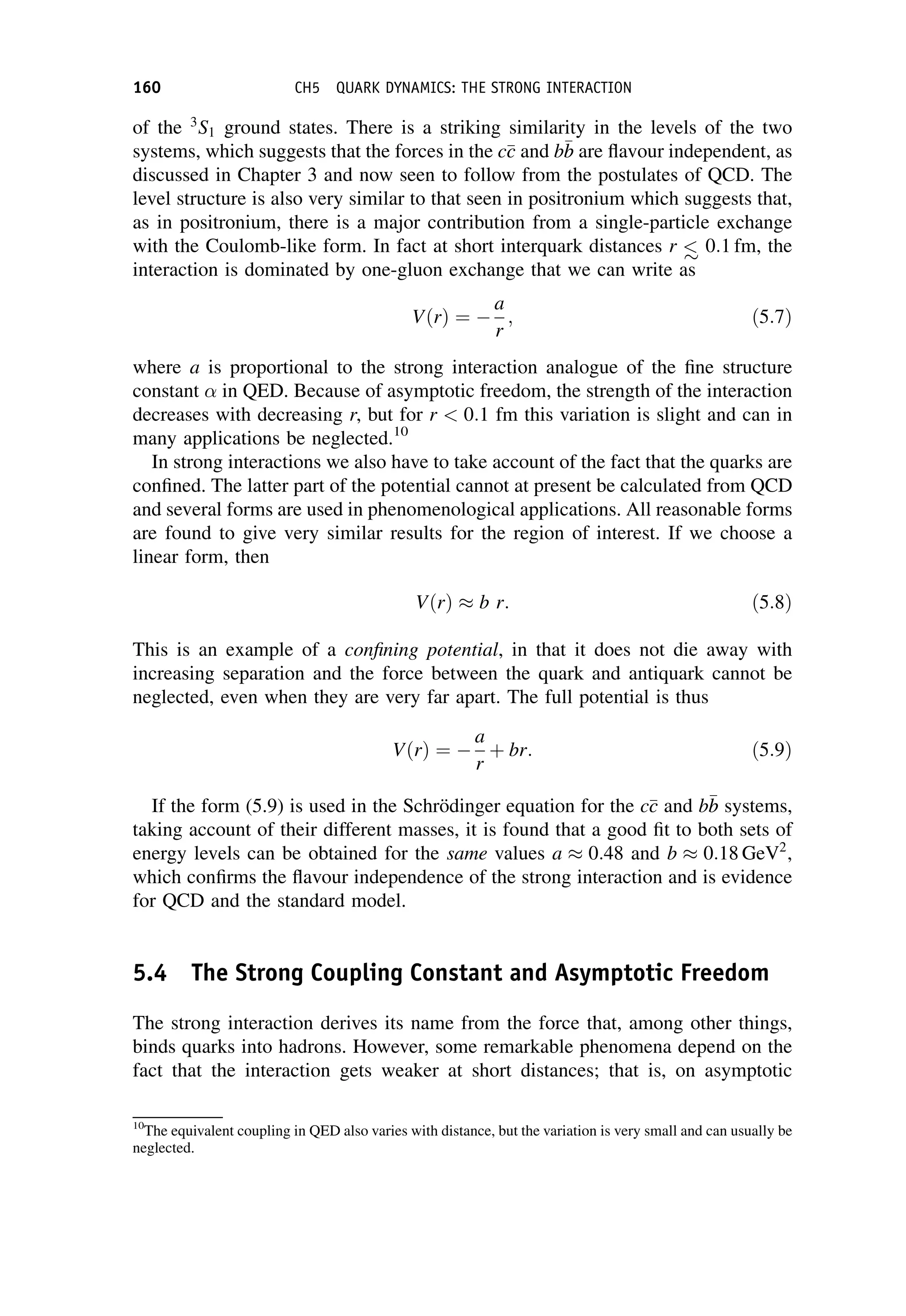 of the 3
S1 ground states. There is a striking similarity in the levels of the two
systems, which suggests that the forces in the c
c
c and b
b
b are flavour independent, as
discussed in Chapter 3 and now seen to follow from the postulates of QCD. The
level structure is also very similar to that seen in positronium which suggests that,
as in positronium, there is a major contribution from a single-particle exchange
with the Coulomb-like form. In fact at short interquark distances r  0:1 fm, the
interaction is dominated by one-gluon exchange that we can write as
VðrÞ ¼ 
a
r
; ð5:7Þ
where a is proportional to the strong interaction analogue of the fine structure
constant in QED. Because of asymptotic freedom, the strength of the interaction
decreases with decreasing r, but for r  0:1 fm this variation is slight and can in
many applications be neglected.10
In strong interactions we also have to take account of the fact that the quarks are
confined. The latter part of the potential cannot at present be calculated from QCD
and several forms are used in phenomenological applications. All reasonable forms
are found to give very similar results for the region of interest. If we choose a
linear form, then
VðrÞ b r: ð5:8Þ
This is an example of a confining potential, in that it does not die away with
increasing separation and the force between the quark and antiquark cannot be
neglected, even when they are very far apart. The full potential is thus
VðrÞ ¼ 
a
r
þ br: ð5:9Þ
If the form (5.9) is used in the Schrödinger equation for the c
c
c and b
b
b systems,
taking account of their different masses, it is found that a good fit to both sets of
energy levels can be obtained for the same values a 0:48 and b 0:18 GeV2
,
which confirms the flavour independence of the strong interaction and is evidence
for QCD and the standard model.
5.4 The Strong Coupling Constant and Asymptotic Freedom
The strong interaction derives its name from the force that, among other things,
binds quarks into hadrons. However, some remarkable phenomena depend on the
fact that the interaction gets weaker at short distances; that is, on asymptotic
10
The equivalent coupling in QED also varies with distance, but the variation is very small and can usually be
neglected.
160 CH5 QUARK DYNAMICS: THE STRONG INTERACTION
 