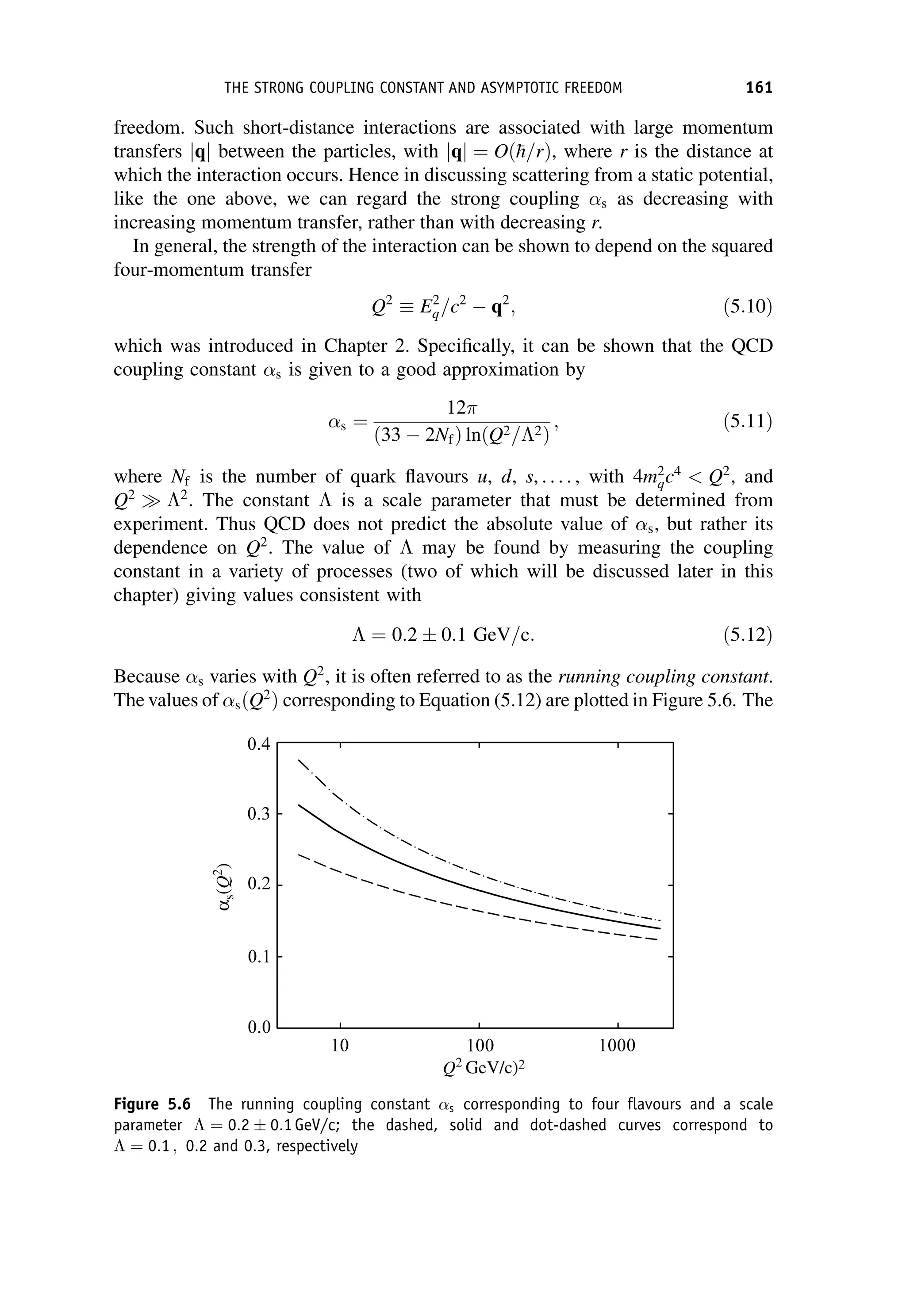 freedom. Such short-distance interactions are associated with large momentum
transfers q
j j between the particles, with jqj ¼ Oð
h=rÞ, where r is the distance at
which the interaction occurs. Hence in discussing scattering from a static potential,
like the one above, we can regard the strong coupling s as decreasing with
increasing momentum transfer, rather than with decreasing r.
In general, the strength of the interaction can be shown to depend on the squared
four-momentum transfer
Q2
 E2
q=c2
 q2
; ð5:10Þ
which was introduced in Chapter 2. Specifically, it can be shown that the QCD
coupling constant s is given to a good approximation by
s ¼
12
ð33  2NfÞ ln Q2=2
ð Þ
; ð5:11Þ
where Nf is the number of quark flavours u, d, s, . . . . , with 4m2
qc4
 Q2
, and
Q2
 2
. The constant  is a scale parameter that must be determined from
experiment. Thus QCD does not predict the absolute value of s, but rather its
dependence on Q2
. The value of  may be found by measuring the coupling
constant in a variety of processes (two of which will be discussed later in this
chapter) giving values consistent with
 ¼ 0:2  0:1 GeV=c: ð5:12Þ
Because s varies with Q2
, it is often referred to as the running coupling constant.
The values of sðQ2
Þ corresponding to Equation (5.12) are plotted in Figure 5.6. The
Figure 5.6 The running coupling constant s corresponding to four flavours and a scale
parameter  ¼ 0:2  0:1 GeV/c; the dashed, solid and dot-dashed curves correspond to
 ¼ 0:1 ; 0:2 and 0:3, respectively
THE STRONG COUPLING CONSTANT AND ASYMPTOTIC FREEDOM 161
 