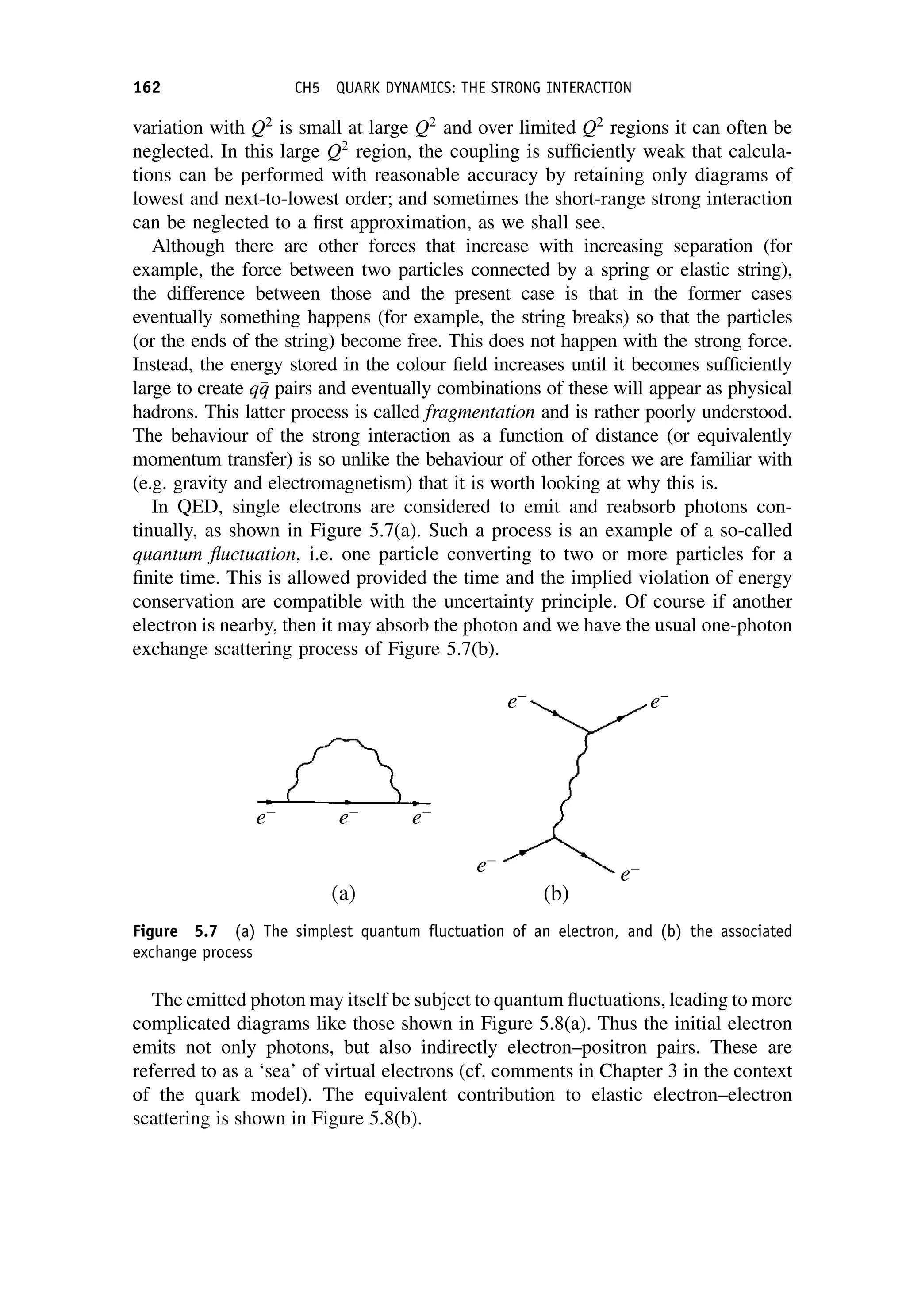 variation with Q2
is small at large Q2
and over limited Q2
regions it can often be
neglected. In this large Q2
region, the coupling is sufficiently weak that calcula-
tions can be performed with reasonable accuracy by retaining only diagrams of
lowest and next-to-lowest order; and sometimes the short-range strong interaction
can be neglected to a first approximation, as we shall see.
Although there are other forces that increase with increasing separation (for
example, the force between two particles connected by a spring or elastic string),
the difference between those and the present case is that in the former cases
eventually something happens (for example, the string breaks) so that the particles
(or the ends of the string) become free. This does not happen with the strong force.
Instead, the energy stored in the colour field increases until it becomes sufficiently
large to create q
q
q pairs and eventually combinations of these will appear as physical
hadrons. This latter process is called fragmentation and is rather poorly understood.
The behaviour of the strong interaction as a function of distance (or equivalently
momentum transfer) is so unlike the behaviour of other forces we are familiar with
(e.g. gravity and electromagnetism) that it is worth looking at why this is.
In QED, single electrons are considered to emit and reabsorb photons con-
tinually, as shown in Figure 5.7(a). Such a process is an example of a so-called
quantum fluctuation, i.e. one particle converting to two or more particles for a
finite time. This is allowed provided the time and the implied violation of energy
conservation are compatible with the uncertainty principle. Of course if another
electron is nearby, then it may absorb the photon and we have the usual one-photon
exchange scattering process of Figure 5.7(b).
The emitted photon may itself be subject to quantum fluctuations, leading to more
complicated diagrams like those shown in Figure 5.8(a). Thus the initial electron
emits not only photons, but also indirectly electron–positron pairs. These are
referred to as a ‘sea’ of virtual electrons (cf. comments in Chapter 3 in the context
of the quark model). The equivalent contribution to elastic electron–electron
scattering is shown in Figure 5.8(b).
Figure 5.7 (a) The simplest quantum fluctuation of an electron, and (b) the associated
exchange process
162 CH5 QUARK DYNAMICS: THE STRONG INTERACTION
 