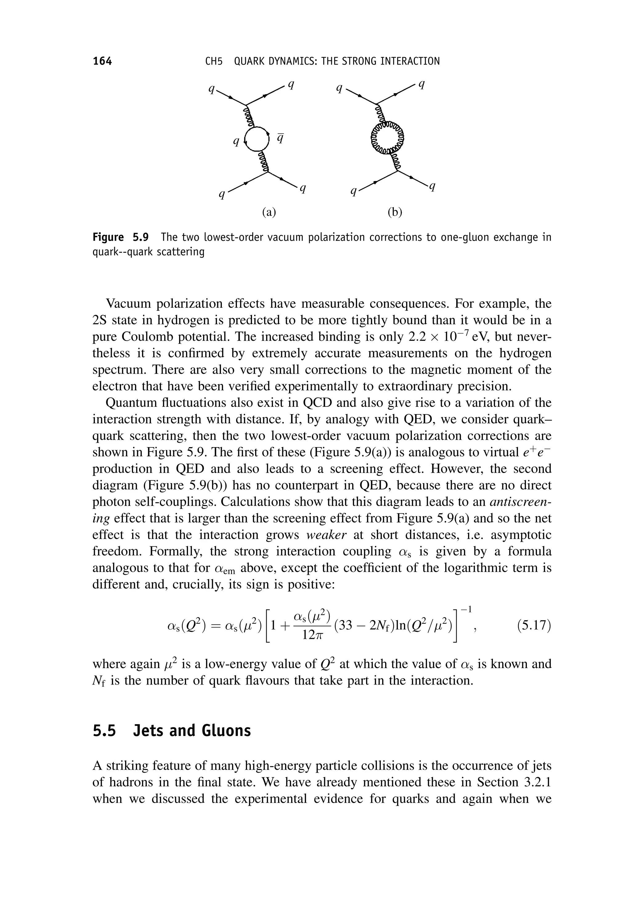 Vacuum polarization effects have measurable consequences. For example, the
2S state in hydrogen is predicted to be more tightly bound than it would be in a
pure Coulomb potential. The increased binding is only 2:2  107
eV, but never-
theless it is confirmed by extremely accurate measurements on the hydrogen
spectrum. There are also very small corrections to the magnetic moment of the
electron that have been verified experimentally to extraordinary precision.
Quantum fluctuations also exist in QCD and also give rise to a variation of the
interaction strength with distance. If, by analogy with QED, we consider quark–
quark scattering, then the two lowest-order vacuum polarization corrections are
shown in Figure 5.9. The first of these (Figure 5.9(a)) is analogous to virtual eþ
e
production in QED and also leads to a screening effect. However, the second
diagram (Figure 5.9(b)) has no counterpart in QED, because there are no direct
photon self-couplings. Calculations show that this diagram leads to an antiscreen-
ing effect that is larger than the screening effect from Figure 5.9(a) and so the net
effect is that the interaction grows weaker at short distances, i.e. asymptotic
freedom. Formally, the strong interaction coupling s is given by a formula
analogous to that for em above, except the coefficient of the logarithmic term is
different and, crucially, its sign is positive:
sðQ2
Þ ¼ sð 2
Þ 1 þ
sð 2
Þ
12
ð33  2NfÞlnðQ2
= 2
Þ
 1
; ð5:17Þ
where again 2
is a low-energy value of Q2
at which the value of s is known and
Nf is the number of quark flavours that take part in the interaction.
5.5 Jets and Gluons
A striking feature of many high-energy particle collisions is the occurrence of jets
of hadrons in the final state. We have already mentioned these in Section 3.2.1
when we discussed the experimental evidence for quarks and again when we
Figure 5.9 The two lowest-order vacuum polarization corrections to one-gluon exchange in
quark--quark scattering
164 CH5 QUARK DYNAMICS: THE STRONG INTERACTION
 