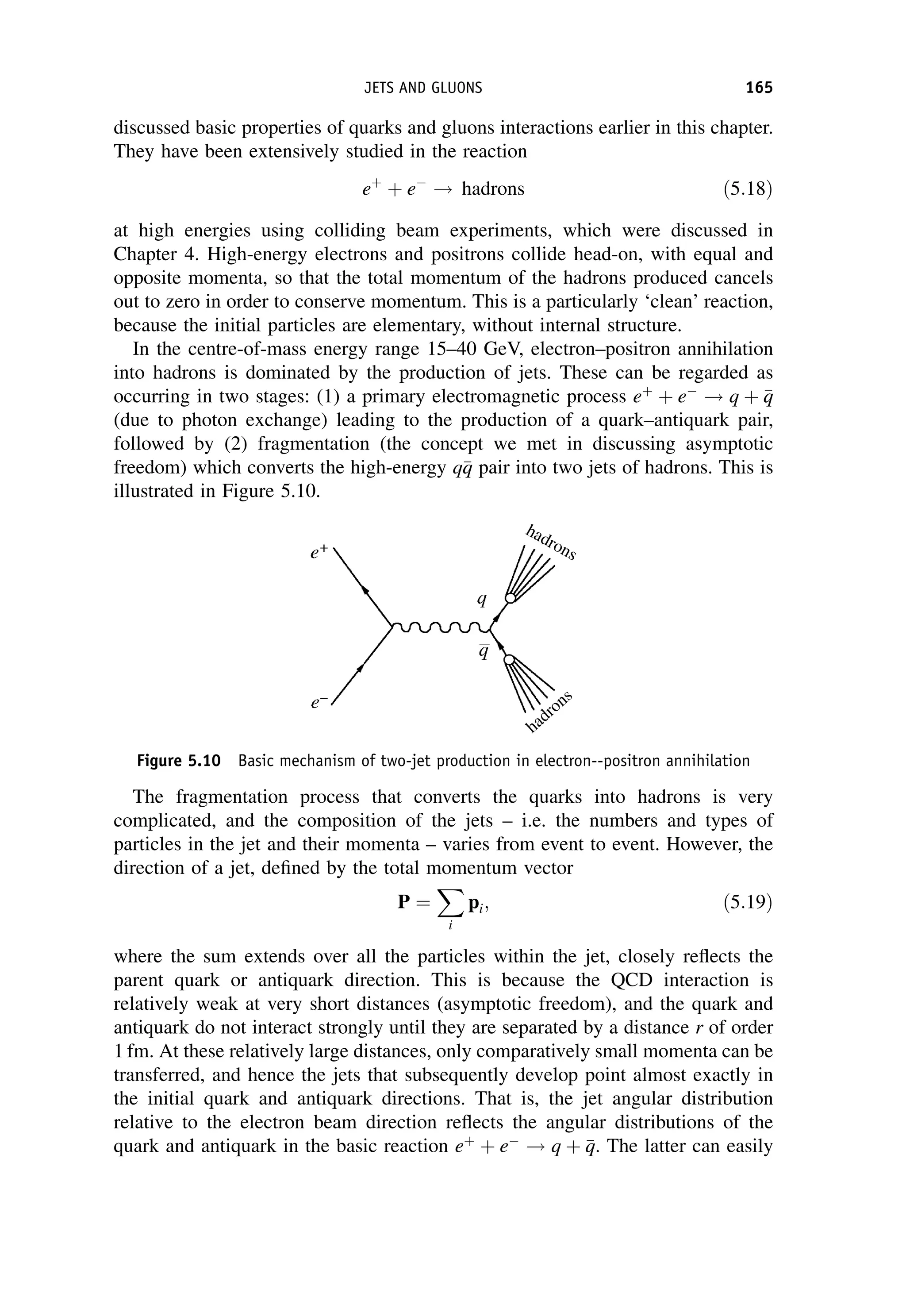 discussed basic properties of quarks and gluons interactions earlier in this chapter.
They have been extensively studied in the reaction
eþ
þ e
! hadrons ð5:18Þ
at high energies using colliding beam experiments, which were discussed in
Chapter 4. High-energy electrons and positrons collide head-on, with equal and
opposite momenta, so that the total momentum of the hadrons produced cancels
out to zero in order to conserve momentum. This is a particularly ‘clean’ reaction,
because the initial particles are elementary, without internal structure.
In the centre-of-mass energy range 15–40 GeV, electron–positron annihilation
into hadrons is dominated by the production of jets. These can be regarded as
occurring in two stages: (1) a primary electromagnetic process eþ
þ e
! q þ 
q
q
(due to photon exchange) leading to the production of a quark–antiquark pair,
followed by (2) fragmentation (the concept we met in discussing asymptotic
freedom) which converts the high-energy q
q
q pair into two jets of hadrons. This is
illustrated in Figure 5.10.
The fragmentation process that converts the quarks into hadrons is very
complicated, and the composition of the jets – i.e. the numbers and types of
particles in the jet and their momenta – varies from event to event. However, the
direction of a jet, defined by the total momentum vector
P ¼
X
i
pi; ð5:19Þ
where the sum extends over all the particles within the jet, closely reflects the
parent quark or antiquark direction. This is because the QCD interaction is
relatively weak at very short distances (asymptotic freedom), and the quark and
antiquark do not interact strongly until they are separated by a distance r of order
1 fm. At these relatively large distances, only comparatively small momenta can be
transferred, and hence the jets that subsequently develop point almost exactly in
the initial quark and antiquark directions. That is, the jet angular distribution
relative to the electron beam direction reflects the angular distributions of the
quark and antiquark in the basic reaction eþ
þ e
! q þ 
q
q. The latter can easily
Figure 5.10 Basic mechanism of two-jet production in electron--positron annihilation
JETS AND GLUONS 165
 