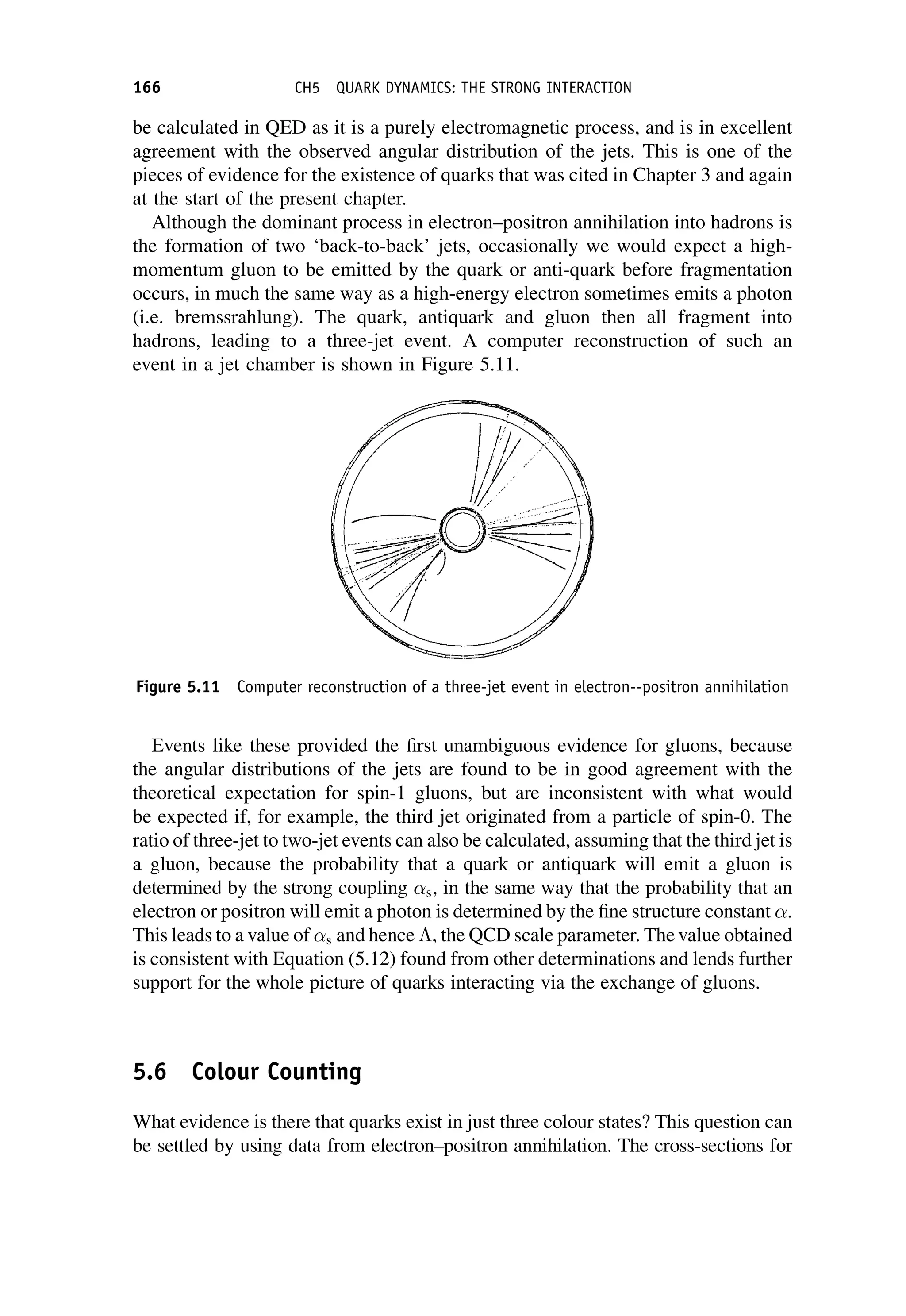 be calculated in QED as it is a purely electromagnetic process, and is in excellent
agreement with the observed angular distribution of the jets. This is one of the
pieces of evidence for the existence of quarks that was cited in Chapter 3 and again
at the start of the present chapter.
Although the dominant process in electron–positron annihilation into hadrons is
the formation of two ‘back-to-back’ jets, occasionally we would expect a high-
momentum gluon to be emitted by the quark or anti-quark before fragmentation
occurs, in much the same way as a high-energy electron sometimes emits a photon
(i.e. bremssrahlung). The quark, antiquark and gluon then all fragment into
hadrons, leading to a three-jet event. A computer reconstruction of such an
event in a jet chamber is shown in Figure 5.11.
Events like these provided the first unambiguous evidence for gluons, because
the angular distributions of the jets are found to be in good agreement with the
theoretical expectation for spin-1 gluons, but are inconsistent with what would
be expected if, for example, the third jet originated from a particle of spin-0. The
ratio of three-jet to two-jet events can also be calculated, assuming that the third jet is
a gluon, because the probability that a quark or antiquark will emit a gluon is
determined by the strong coupling s, in the same way that the probability that an
electron or positron will emit a photon is determined by the fine structure constant .
This leads to a value of s and hence , the QCD scale parameter. The value obtained
is consistent with Equation (5.12) found from other determinations and lends further
support for the whole picture of quarks interacting via the exchange of gluons.
5.6 Colour Counting
What evidence is there that quarks exist in just three colour states? This question can
be settled by using data from electron–positron annihilation. The cross-sections for
Figure 5.11 Computer reconstruction of a three-jet event in electron--positron annihilation
166 CH5 QUARK DYNAMICS: THE STRONG INTERACTION
 
