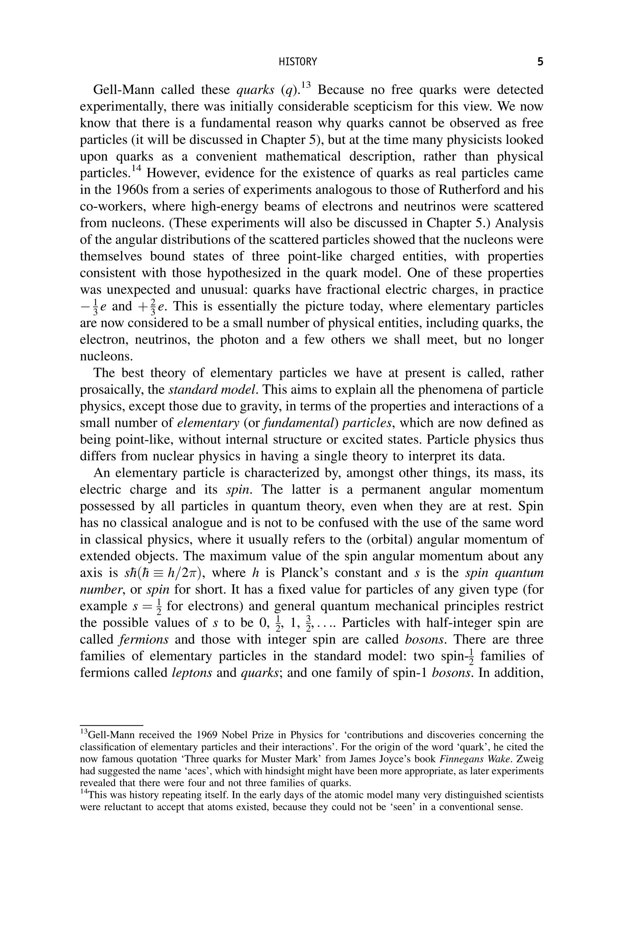Gell-Mann called these quarks (q).13
Because no free quarks were detected
experimentally, there was initially considerable scepticism for this view. We now
know that there is a fundamental reason why quarks cannot be observed as free
particles (it will be discussed in Chapter 5), but at the time many physicists looked
upon quarks as a convenient mathematical description, rather than physical
particles.14
However, evidence for the existence of quarks as real particles came
in the 1960s from a series of experiments analogous to those of Rutherford and his
co-workers, where high-energy beams of electrons and neutrinos were scattered
from nucleons. (These experiments will also be discussed in Chapter 5.) Analysis
of the angular distributions of the scattered particles showed that the nucleons were
themselves bound states of three point-like charged entities, with properties
consistent with those hypothesized in the quark model. One of these properties
was unexpected and unusual: quarks have fractional electric charges, in practice
 1
3 e and þ 2
3 e. This is essentially the picture today, where elementary particles
are now considered to be a small number of physical entities, including quarks, the
electron, neutrinos, the photon and a few others we shall meet, but no longer
nucleons.
The best theory of elementary particles we have at present is called, rather
prosaically, the standard model. This aims to explain all the phenomena of particle
physics, except those due to gravity, in terms of the properties and interactions of a
small number of elementary (or fundamental) particles, which are now defined as
being point-like, without internal structure or excited states. Particle physics thus
differs from nuclear physics in having a single theory to interpret its data.
An elementary particle is characterized by, amongst other things, its mass, its
electric charge and its spin. The latter is a permanent angular momentum
possessed by all particles in quantum theory, even when they are at rest. Spin
has no classical analogue and is not to be confused with the use of the same word
in classical physics, where it usually refers to the (orbital) angular momentum of
extended objects. The maximum value of the spin angular momentum about any
axis is s
hð
h  h=2Þ, where h is Planck’s constant and s is the spin quantum
number, or spin for short. It has a fixed value for particles of any given type (for
example s ¼ 1
2 for electrons) and general quantum mechanical principles restrict
the possible values of s to be 0, 1
2, 1, 3
2, . . .. Particles with half-integer spin are
called fermions and those with integer spin are called bosons. There are three
families of elementary particles in the standard model: two spin-1
2 families of
fermions called leptons and quarks; and one family of spin-1 bosons. In addition,
13
Gell-Mann received the 1969 Nobel Prize in Physics for ‘contributions and discoveries concerning the
classification of elementary particles and their interactions’. For the origin of the word ‘quark’, he cited the
now famous quotation ‘Three quarks for Muster Mark’ from James Joyce’s book Finnegans Wake. Zweig
had suggested the name ‘aces’, which with hindsight might have been more appropriate, as later experiments
revealed that there were four and not three families of quarks.
14
This was history repeating itself. In the early days of the atomic model many very distinguished scientists
were reluctant to accept that atoms existed, because they could not be ‘seen’ in a conventional sense.
HISTORY 5
 