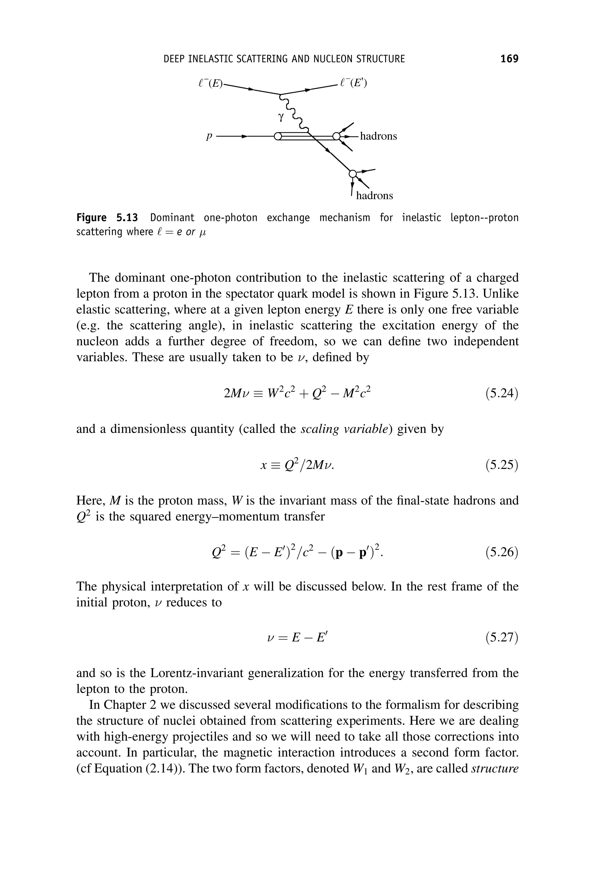 The dominant one-photon contribution to the inelastic scattering of a charged
lepton from a proton in the spectator quark model is shown in Figure 5.13. Unlike
elastic scattering, where at a given lepton energy E there is only one free variable
(e.g. the scattering angle), in inelastic scattering the excitation energy of the
nucleon adds a further degree of freedom, so we can define two independent
variables. These are usually taken to be , defined by
2M  W2
c2
þ Q2
 M2
c2
ð5:24Þ
and a dimensionless quantity (called the scaling variable) given by
x  Q2
=2M: ð5:25Þ
Here, M is the proton mass, W is the invariant mass of the final-state hadrons and
Q2
is the squared energy–momentum transfer
Q2
¼ ðE  E0
Þ2
=c2
 ðp  p0
Þ2
: ð5:26Þ
The physical interpretation of x will be discussed below. In the rest frame of the
initial proton,  reduces to
 ¼ E  E0
ð5:27Þ
and so is the Lorentz-invariant generalization for the energy transferred from the
lepton to the proton.
In Chapter 2 we discussed several modifications to the formalism for describing
the structure of nuclei obtained from scattering experiments. Here we are dealing
with high-energy projectiles and so we will need to take all those corrections into
account. In particular, the magnetic interaction introduces a second form factor.
(cf Equation (2.14)). The two form factors, denoted W1 and W2, are called structure
Figure 5.13 Dominant one-photon exchange mechanism for inelastic lepton--proton
scattering where ‘ ¼ e or
DEEP INELASTIC SCATTERING AND NUCLEON STRUCTURE 169
 