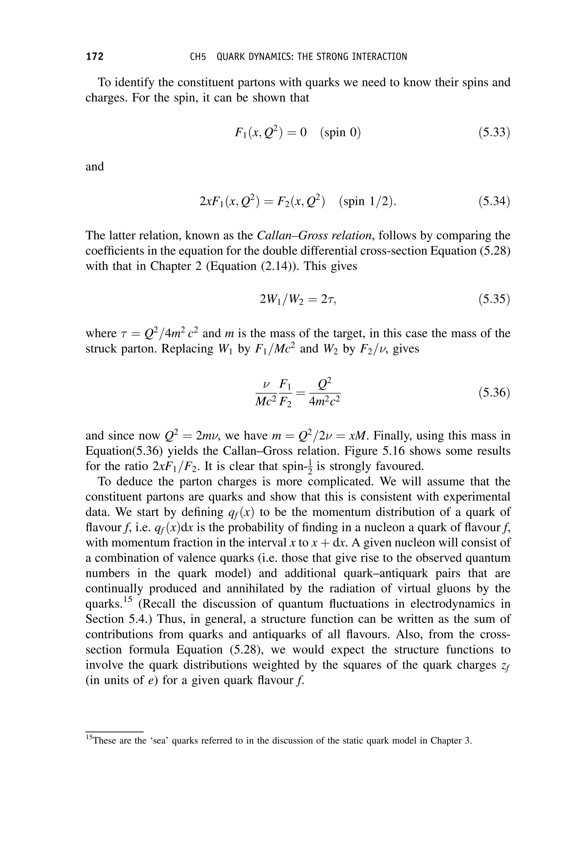 To identify the constituent partons with quarks we need to know their spins and
charges. For the spin, it can be shown that
F1ðx; Q2
Þ ¼ 0 ðspin 0Þ ð5:33Þ
and
2xF1ðx; Q2
Þ ¼ F2ðx; Q2
Þ ðspin 1=2Þ: ð5:34Þ
The latter relation, known as the Callan–Gross relation, follows by comparing the
coefficients in the equation for the double differential cross-section Equation (5.28)
with that in Chapter 2 (Equation (2.14)). This gives
2W1=W2 ¼ 2; ð5:35Þ
where  ¼ Q2
=4m2
c2
and m is the mass of the target, in this case the mass of the
struck parton. Replacing W1 by F1=Mc2
and W2 by F2=, gives

Mc2
F1
F2
¼
Q2
4m2c2
ð5:36Þ
and since now Q2
¼ 2m, we have m ¼ Q2
=2 ¼ xM. Finally, using this mass in
Equation(5.36) yields the Callan–Gross relation. Figure 5.16 shows some results
for the ratio 2xF1=F2. It is clear that spin-1
2 is strongly favoured.
To deduce the parton charges is more complicated. We will assume that the
constituent partons are quarks and show that this is consistent with experimental
data. We start by defining qf ðxÞ to be the momentum distribution of a quark of
flavour f, i.e. qf ðxÞdx is the probability of finding in a nucleon a quark of flavour f,
with momentum fraction in the interval x to x þ dx. A given nucleon will consist of
a combination of valence quarks (i.e. those that give rise to the observed quantum
numbers in the quark model) and additional quark–antiquark pairs that are
continually produced and annihilated by the radiation of virtual gluons by the
quarks.15
(Recall the discussion of quantum fluctuations in electrodynamics in
Section 5.4.) Thus, in general, a structure function can be written as the sum of
contributions from quarks and antiquarks of all flavours. Also, from the cross-
section formula Equation (5.28), we would expect the structure functions to
involve the quark distributions weighted by the squares of the quark charges zf
(in units of e) for a given quark flavour f.
15
These are the ‘sea’ quarks referred to in the discussion of the static quark model in Chapter 3.
172 CH5 QUARK DYNAMICS: THE STRONG INTERACTION
 