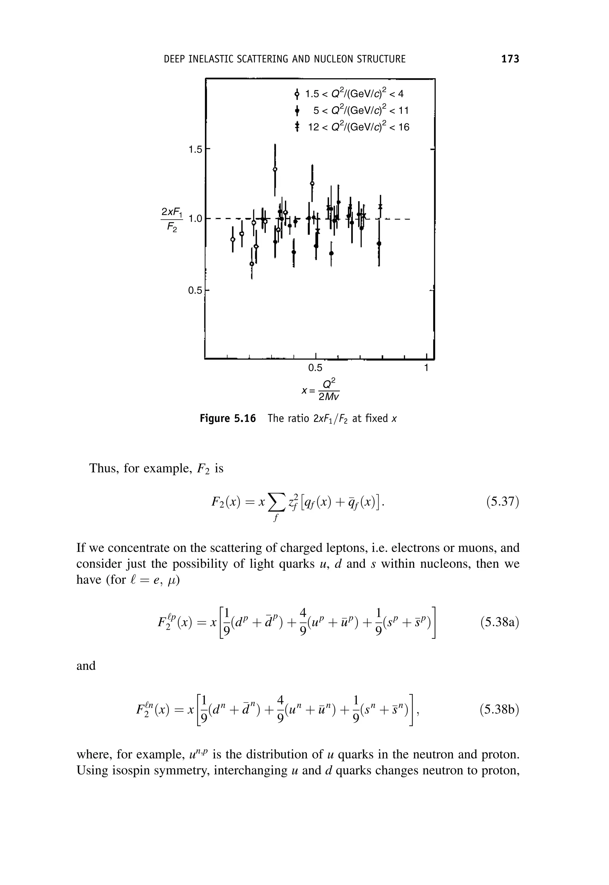 Thus, for example, F2 is
F2ðxÞ ¼ x
X
f
z2
f qf ðxÞ þ 
q
qf ðxÞ

: ð5:37Þ
If we concentrate on the scattering of charged leptons, i.e. electrons or muons, and
consider just the possibility of light quarks u, d and s within nucleons, then we
have (for ‘ ¼ e; )
F‘p
2 ðxÞ ¼ x
1
9
ðdp
þ 
d
d
p
Þ þ
4
9
ðup
þ 
u
up
Þ þ
1
9
ðsp
þ 
s
sp
Þ
 
ð5:38aÞ
and
F‘n
2 ðxÞ ¼ x
1
9
ðdn
þ 
d
d
n
Þ þ
4
9
ðun
þ 
u
un
Þ þ
1
9
ðsn
þ 
s
sn
Þ
 
; ð5:38bÞ
where, for example, un;p
is the distribution of u quarks in the neutron and proton.
Using isospin symmetry, interchanging u and d quarks changes neutron to proton,
Figure 5.16 The ratio 2xF1=F2 at fixed x
DEEP INELASTIC SCATTERING AND NUCLEON STRUCTURE 173
 