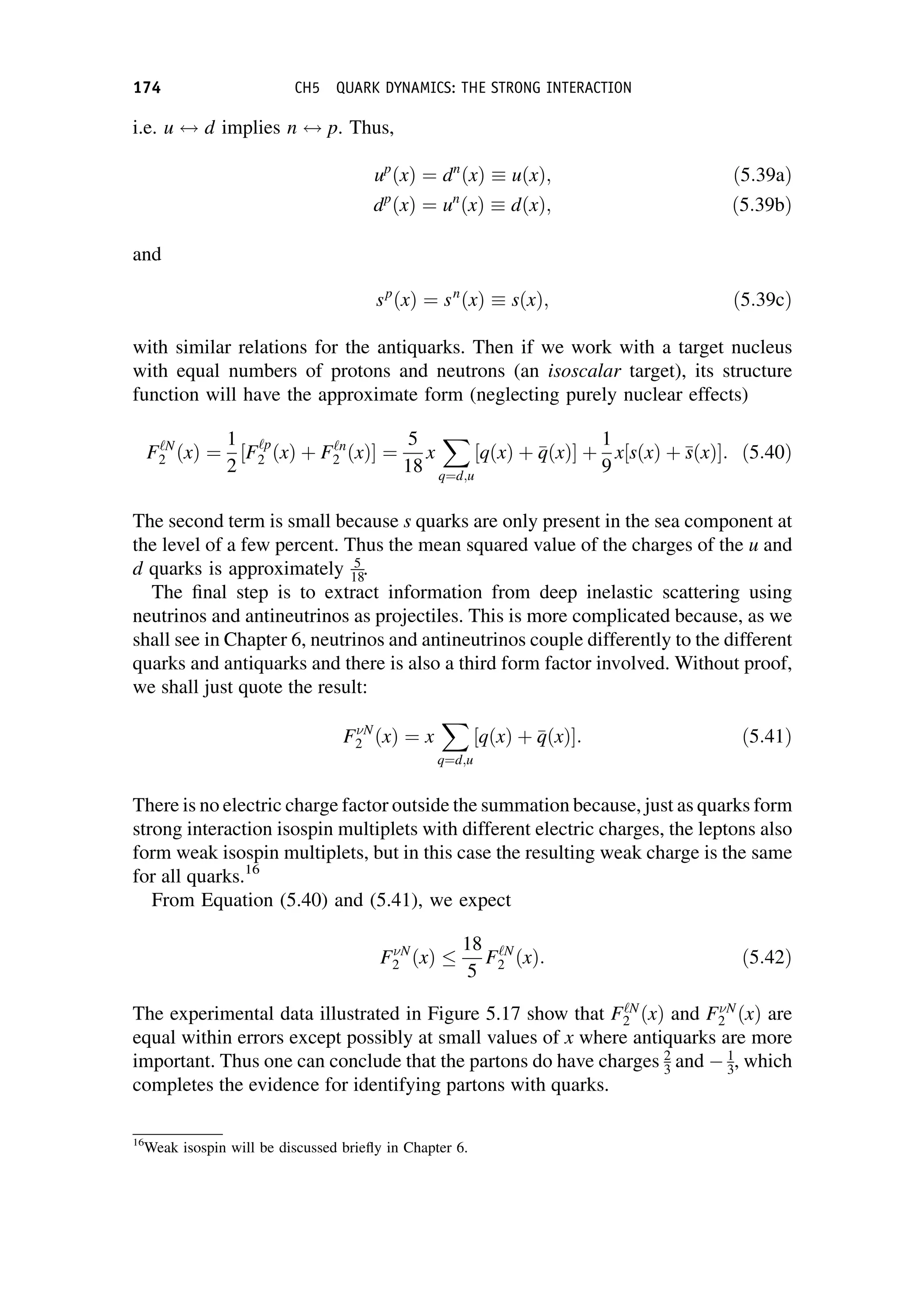 i.e. u $ d implies n $ p. Thus,
up
ðxÞ ¼ dn
ðxÞ  uðxÞ; ð5:39aÞ
dp
ðxÞ ¼ un
ðxÞ  dðxÞ; ð5:39bÞ
and
sp
ðxÞ ¼ sn
ðxÞ  sðxÞ; ð5:39cÞ
with similar relations for the antiquarks. Then if we work with a target nucleus
with equal numbers of protons and neutrons (an isoscalar target), its structure
function will have the approximate form (neglecting purely nuclear effects)
F‘N
2 ðxÞ ¼
1
2
½F‘p
2 ðxÞ þ F‘n
2 ðxÞ ¼
5
18
x
X
q¼d;u
½qðxÞ þ 
q
qðxÞ þ
1
9
x½sðxÞ þ 
s
sðxÞ : ð5:40Þ
The second term is small because s quarks are only present in the sea component at
the level of a few percent. Thus the mean squared value of the charges of the u and
d quarks is approximately 5
18.
The final step is to extract information from deep inelastic scattering using
neutrinos and antineutrinos as projectiles. This is more complicated because, as we
shall see in Chapter 6, neutrinos and antineutrinos couple differently to the different
quarks and antiquarks and there is also a third form factor involved. Without proof,
we shall just quote the result:
FN
2 ðxÞ ¼ x
X
q¼d;u
½qðxÞ þ 
q
qðxÞ : ð5:41Þ
There is no electric charge factor outside the summation because, just as quarks form
strong interaction isospin multiplets with different electric charges, the leptons also
form weak isospin multiplets, but in this case the resulting weak charge is the same
for all quarks.16
From Equation (5.40) and (5.41), we expect
FN
2 ðxÞ
18
5
F‘N
2 ðxÞ: ð5:42Þ
The experimental data illustrated in Figure 5.17 show that F‘N
2 ðxÞ and FN
2 ðxÞ are
equal within errors except possibly at small values of x where antiquarks are more
important. Thus one can conclude that the partons do have charges 2
3 and  1
3, which
completes the evidence for identifying partons with quarks.
16
Weak isospin will be discussed briefly in Chapter 6.
174 CH5 QUARK DYNAMICS: THE STRONG INTERACTION
 
