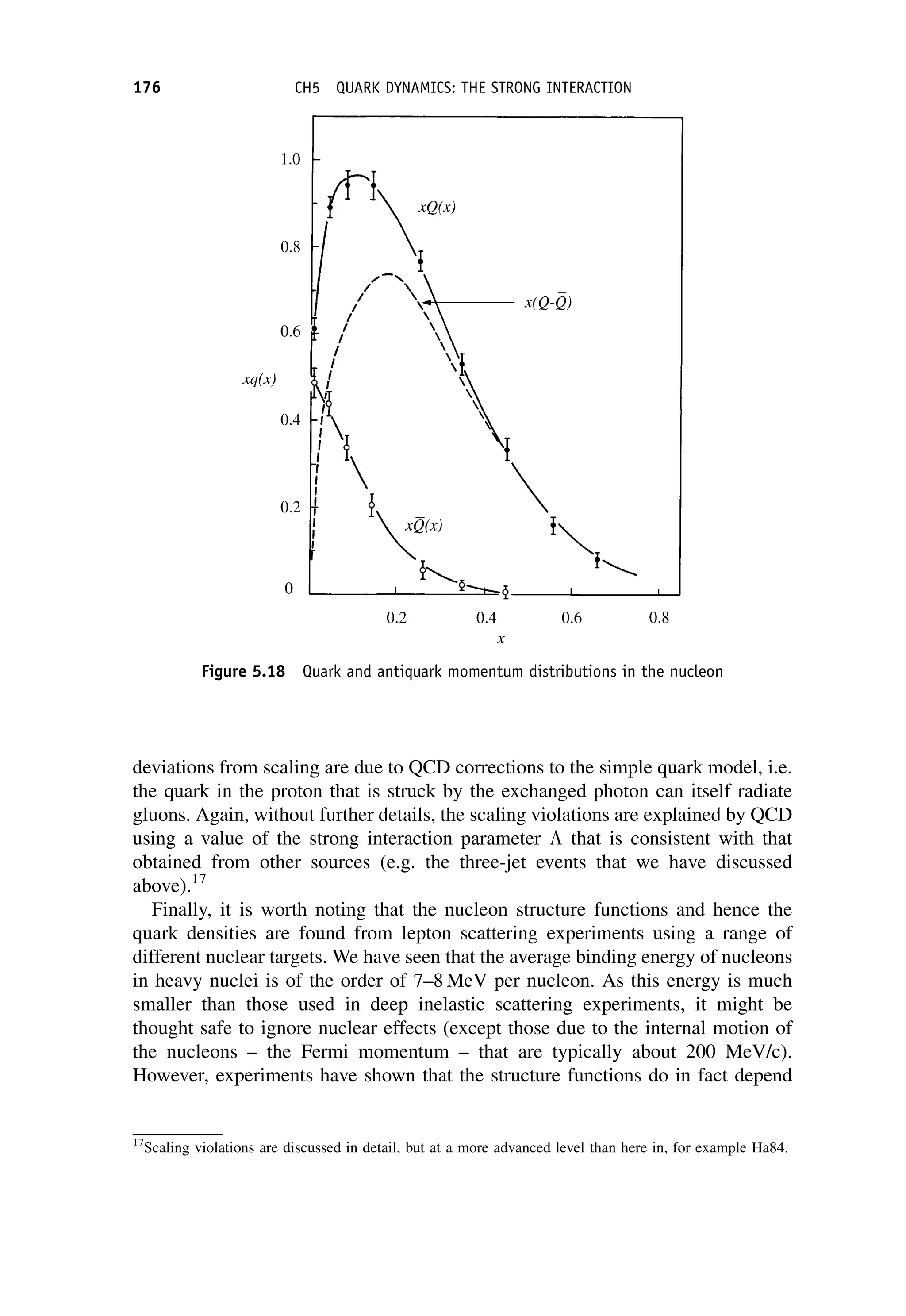 deviations from scaling are due to QCD corrections to the simple quark model, i.e.
the quark in the proton that is struck by the exchanged photon can itself radiate
gluons. Again, without further details, the scaling violations are explained by QCD
using a value of the strong interaction parameter  that is consistent with that
obtained from other sources (e.g. the three-jet events that we have discussed
above).17
Finally, it is worth noting that the nucleon structure functions and hence the
quark densities are found from lepton scattering experiments using a range of
different nuclear targets. We have seen that the average binding energy of nucleons
in heavy nuclei is of the order of 7–8 MeV per nucleon. As this energy is much
smaller than those used in deep inelastic scattering experiments, it might be
thought safe to ignore nuclear effects (except those due to the internal motion of
the nucleons – the Fermi momentum – that are typically about 200 MeV/c).
However, experiments have shown that the structure functions do in fact depend
17
Scaling violations are discussed in detail, but at a more advanced level than here in, for example Ha84.
Figure 5.18 Quark and antiquark momentum distributions in the nucleon
176 CH5 QUARK DYNAMICS: THE STRONG INTERACTION
 