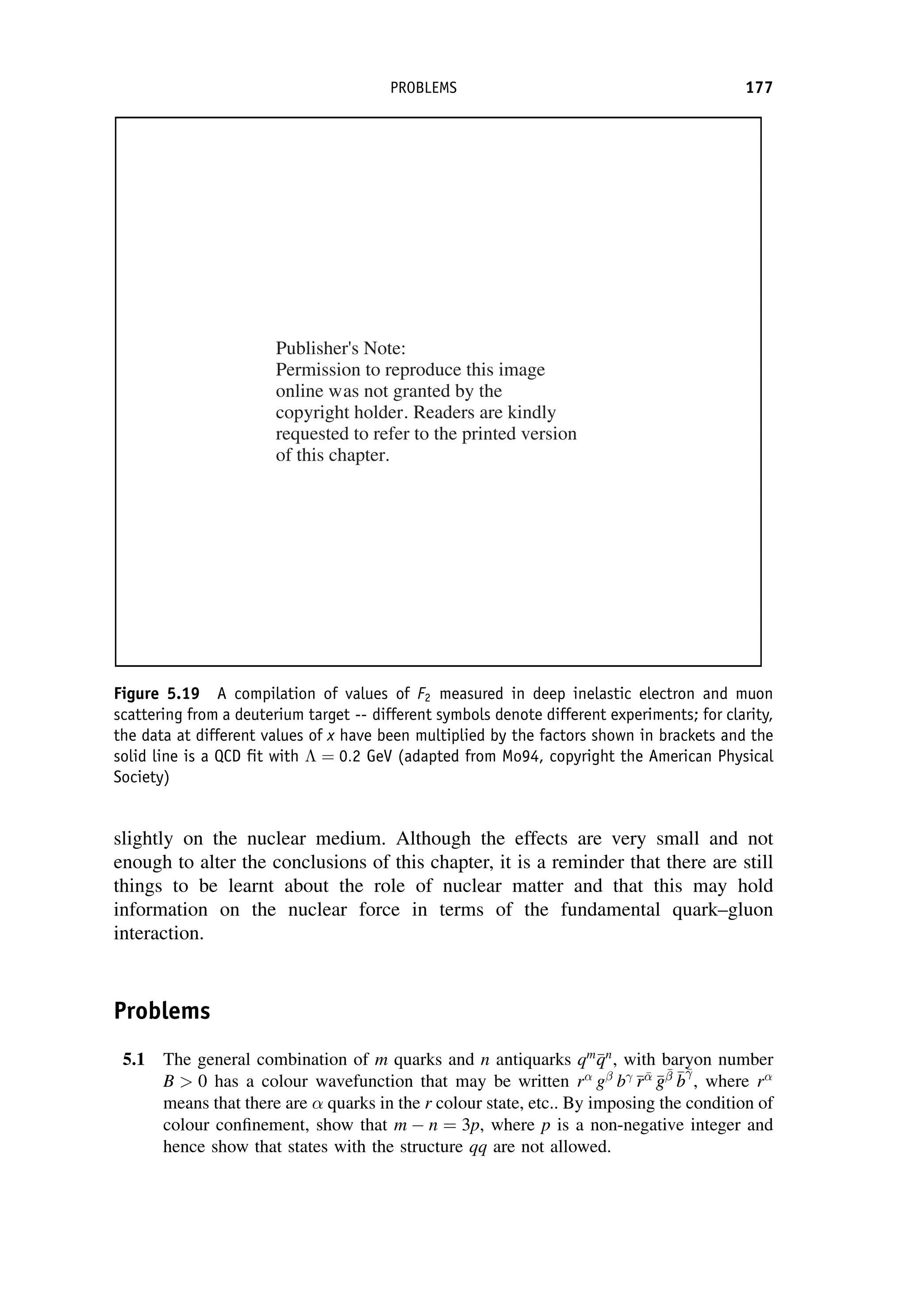 slightly on the nuclear medium. Although the effects are very small and not
enough to alter the conclusions of this chapter, it is a reminder that there are still
things to be learnt about the role of nuclear matter and that this may hold
information on the nuclear force in terms of the fundamental quark–gluon
interaction.
Problems
5.1 The general combination of m quarks and n antiquarks qm

q
qn
, with baryon number
B  0 has a colour wavefunction that may be written r g
b 
r
r

g
g


 
b
b

, where r
means that there are quarks in the r colour state, etc.. By imposing the condition of
colour confinement, show that m  n ¼ 3p, where p is a non-negative integer and
hence show that states with the structure qq are not allowed.
Figure 5.19 A compilation of values of F2 measured in deep inelastic electron and muon
scattering from a deuterium target -- different symbols denote different experiments; for clarity,
the data at different values of x have been multiplied by the factors shown in brackets and the
solid line is a QCD fit with  ¼ 0:2 GeV (adapted from Mo94, copyright the American Physical
Society)
PROBLEMS 177
Publisher's Note:
Permission to reproduce this image
online was not granted by the
copyright holder. Readers are kindly
requested to refer to the printed version
of this chapter.
 