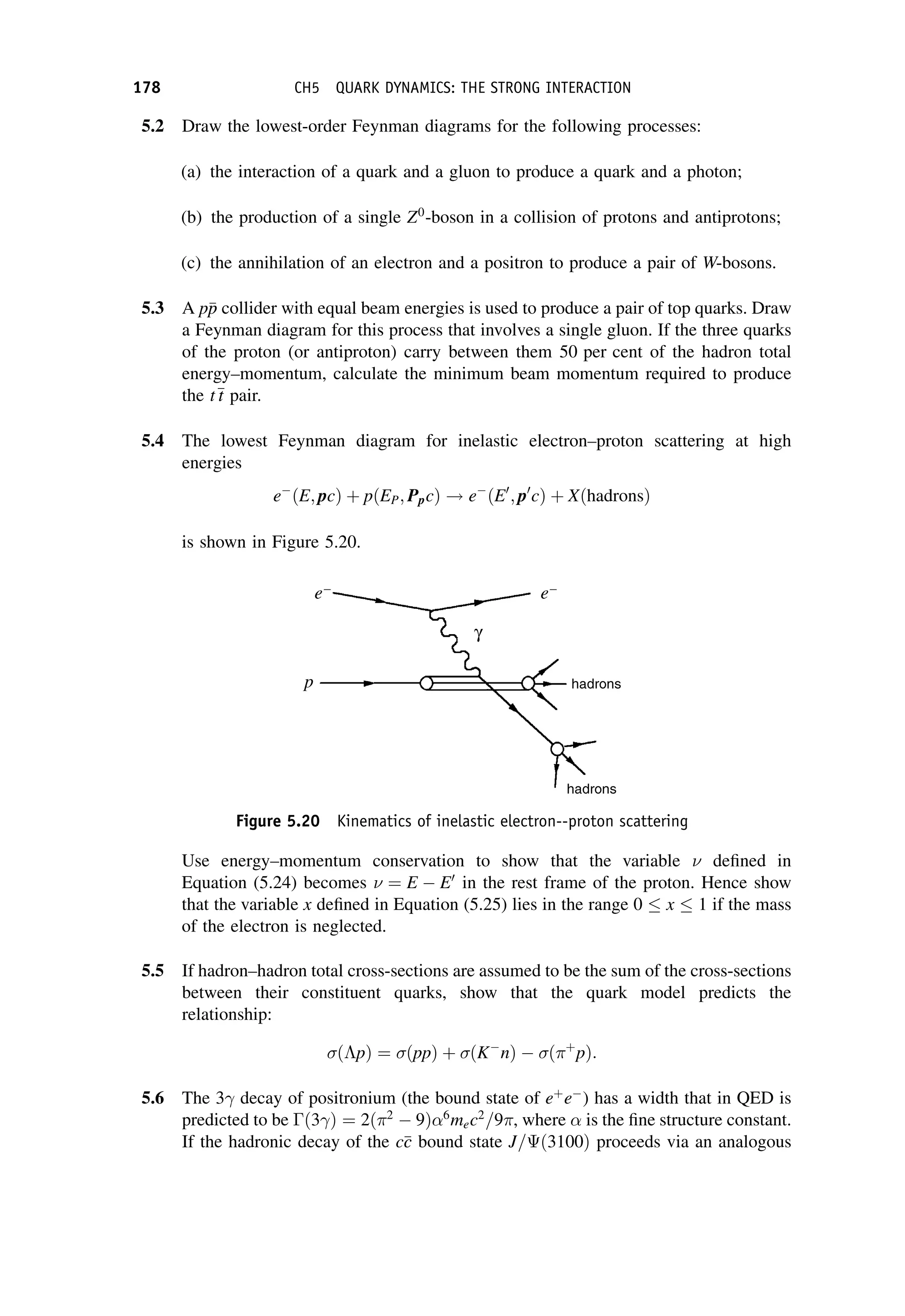 5.2 Draw the lowest-order Feynman diagrams for the following processes:
(a) the interaction of a quark and a gluon to produce a quark and a photon;
(b) the production of a single Z0
-boson in a collision of protons and antiprotons;
(c) the annihilation of an electron and a positron to produce a pair of W-bosons.
5.3 A p
p
p collider with equal beam energies is used to produce a pair of top quarks. Draw
a Feynman diagram for this process that involves a single gluon. If the three quarks
of the proton (or antiproton) carry between them 50 per cent of the hadron total
energy–momentum, calculate the minimum beam momentum required to produce
the t
t
t pair.
5.4 The lowest Feynman diagram for inelastic electron–proton scattering at high
energies
e
ðE; pcÞ þ pðEP; PpcÞ ! e
ðE0
; p0
cÞ þ XðhadronsÞ
is shown in Figure 5.20.
Use energy–momentum conservation to show that the variable  defined in
Equation (5.24) becomes  ¼ E  E0
in the rest frame of the proton. Hence show
that the variable x defined in Equation (5.25) lies in the range 0 x 1 if the mass
of the electron is neglected.
5.5 If hadron–hadron total cross-sections are assumed to be the sum of the cross-sections
between their constituent quarks, show that the quark model predicts the
relationship:
ðpÞ ¼ ðppÞ þ ðK
nÞ  ðþ
pÞ:
5.6 The 3 decay of positronium (the bound state of eþ
e
) has a width that in QED is
predicted to be ð3 Þ ¼ 2ð2
 9Þ 6
mec2
=9, where is the fine structure constant.
If the hadronic decay of the c
c
c bound state J=ð3100Þ proceeds via an analogous
Figure 5.20 Kinematics of inelastic electron--proton scattering
178 CH5 QUARK DYNAMICS: THE STRONG INTERACTION
 