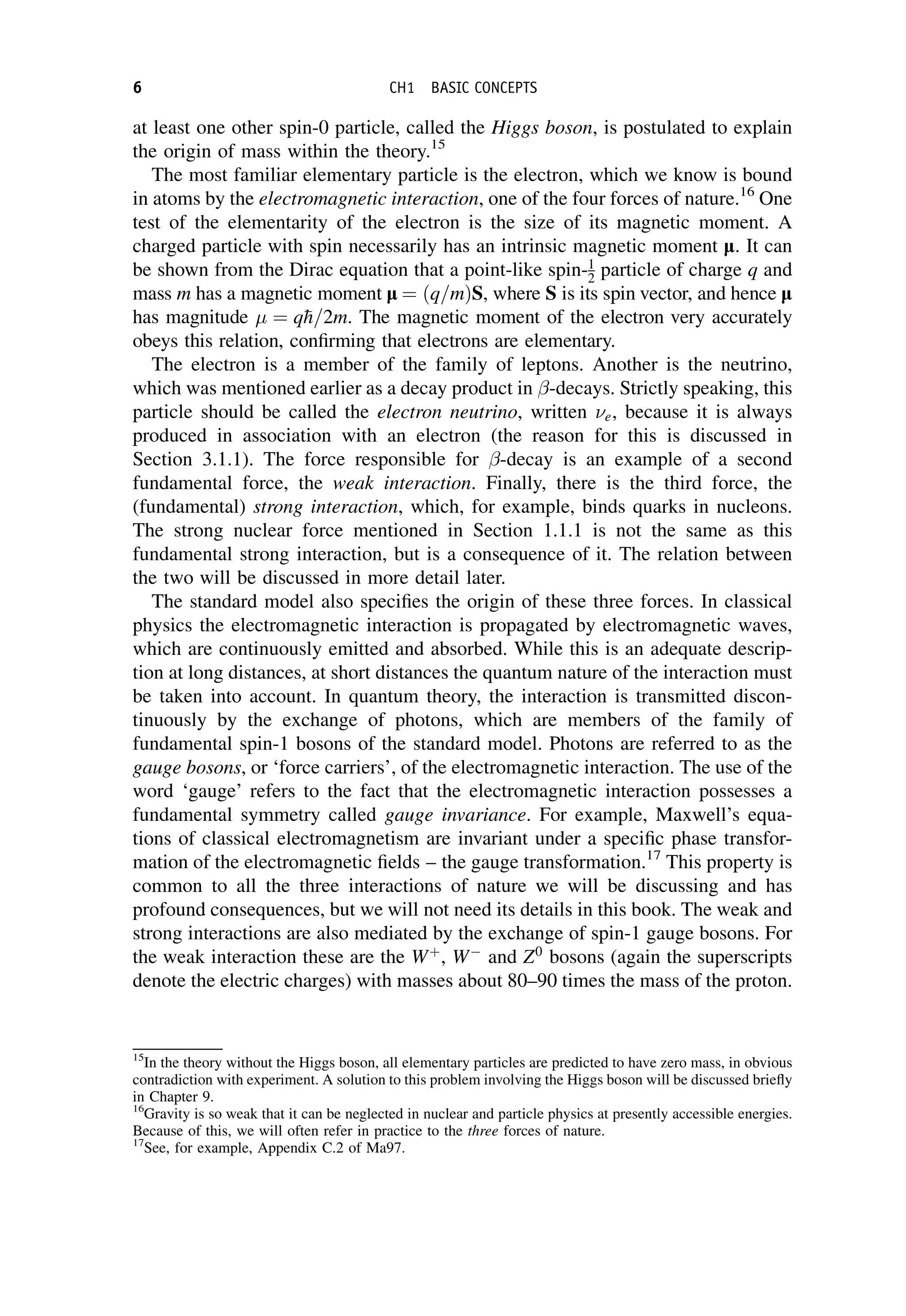 at least one other spin-0 particle, called the Higgs boson, is postulated to explain
the origin of mass within the theory.15
The most familiar elementary particle is the electron, which we know is bound
in atoms by the electromagnetic interaction, one of the four forces of nature.16
One
test of the elementarity of the electron is the size of its magnetic moment. A
charged particle with spin necessarily has an intrinsic magnetic moment l. It can
be shown from the Dirac equation that a point-like spin-1
2 particle of charge q and
mass m has a magnetic moment l ¼ ðq=mÞS, where S is its spin vector, and hence l
has magnitude  ¼ q
h=2m. The magnetic moment of the electron very accurately
obeys this relation, confirming that electrons are elementary.
The electron is a member of the family of leptons. Another is the neutrino,
which was mentioned earlier as a decay product in -decays. Strictly speaking, this
particle should be called the electron neutrino, written e, because it is always
produced in association with an electron (the reason for this is discussed in
Section 3.1.1). The force responsible for -decay is an example of a second
fundamental force, the weak interaction. Finally, there is the third force, the
(fundamental) strong interaction, which, for example, binds quarks in nucleons.
The strong nuclear force mentioned in Section 1.1.1 is not the same as this
fundamental strong interaction, but is a consequence of it. The relation between
the two will be discussed in more detail later.
The standard model also specifies the origin of these three forces. In classical
physics the electromagnetic interaction is propagated by electromagnetic waves,
which are continuously emitted and absorbed. While this is an adequate descrip-
tion at long distances, at short distances the quantum nature of the interaction must
be taken into account. In quantum theory, the interaction is transmitted discon-
tinuously by the exchange of photons, which are members of the family of
fundamental spin-1 bosons of the standard model. Photons are referred to as the
gauge bosons, or ‘force carriers’, of the electromagnetic interaction. The use of the
word ‘gauge’ refers to the fact that the electromagnetic interaction possesses a
fundamental symmetry called gauge invariance. For example, Maxwell’s equa-
tions of classical electromagnetism are invariant under a specific phase transfor-
mation of the electromagnetic fields – the gauge transformation.17
This property is
common to all the three interactions of nature we will be discussing and has
profound consequences, but we will not need its details in this book. The weak and
strong interactions are also mediated by the exchange of spin-1 gauge bosons. For
the weak interaction these are the Wþ
, W
and Z0
bosons (again the superscripts
denote the electric charges) with masses about 80–90 times the mass of the proton.
15
In the theory without the Higgs boson, all elementary particles are predicted to have zero mass, in obvious
contradiction with experiment. A solution to this problem involving the Higgs boson will be discussed briefly
in Chapter 9.
16
Gravity is so weak that it can be neglected in nuclear and particle physics at presently accessible energies.
Because of this, we will often refer in practice to the three forces of nature.
17
See, for example, Appendix C.2 of Ma97.
6 CH1 BASIC CONCEPTS
 