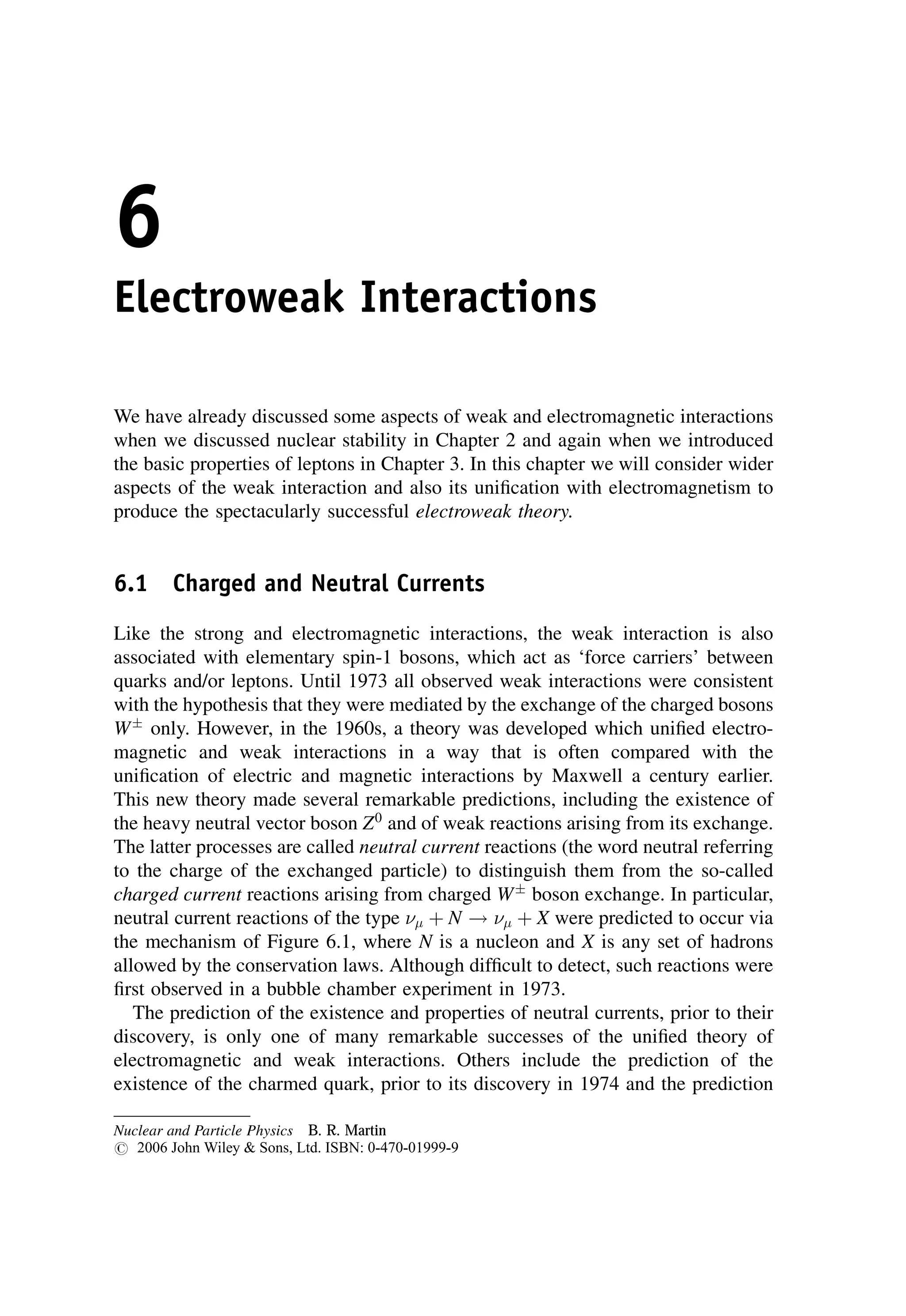 6
Electroweak Interactions
We have already discussed some aspects of weak and electromagnetic interactions
when we discussed nuclear stability in Chapter 2 and again when we introduced
the basic properties of leptons in Chapter 3. In this chapter we will consider wider
aspects of the weak interaction and also its unification with electromagnetism to
produce the spectacularly successful electroweak theory.
6.1 Charged and Neutral Currents
Like the strong and electromagnetic interactions, the weak interaction is also
associated with elementary spin-1 bosons, which act as ‘force carriers’ between
quarks and/or leptons. Until 1973 all observed weak interactions were consistent
with the hypothesis that they were mediated by the exchange of the charged bosons
W
only. However, in the 1960s, a theory was developed which unified electro-
magnetic and weak interactions in a way that is often compared with the
unification of electric and magnetic interactions by Maxwell a century earlier.
This new theory made several remarkable predictions, including the existence of
the heavy neutral vector boson Z0
and of weak reactions arising from its exchange.
The latter processes are called neutral current reactions (the word neutral referring
to the charge of the exchanged particle) to distinguish them from the so-called
charged current reactions arising from charged W
boson exchange. In particular,
neutral current reactions of the type  þ N !  þ X were predicted to occur via
the mechanism of Figure 6.1, where N is a nucleon and X is any set of hadrons
allowed by the conservation laws. Although difficult to detect, such reactions were
first observed in a bubble chamber experiment in 1973.
The prediction of the existence and properties of neutral currents, prior to their
discovery, is only one of many remarkable successes of the unified theory of
electromagnetic and weak interactions. Others include the prediction of the
existence of the charmed quark, prior to its discovery in 1974 and the prediction
Nuclear and Particle Physics B. R. Martin
# 2006 John Wiley  Sons, Ltd. ISBN: 0-470-01999-9
 
