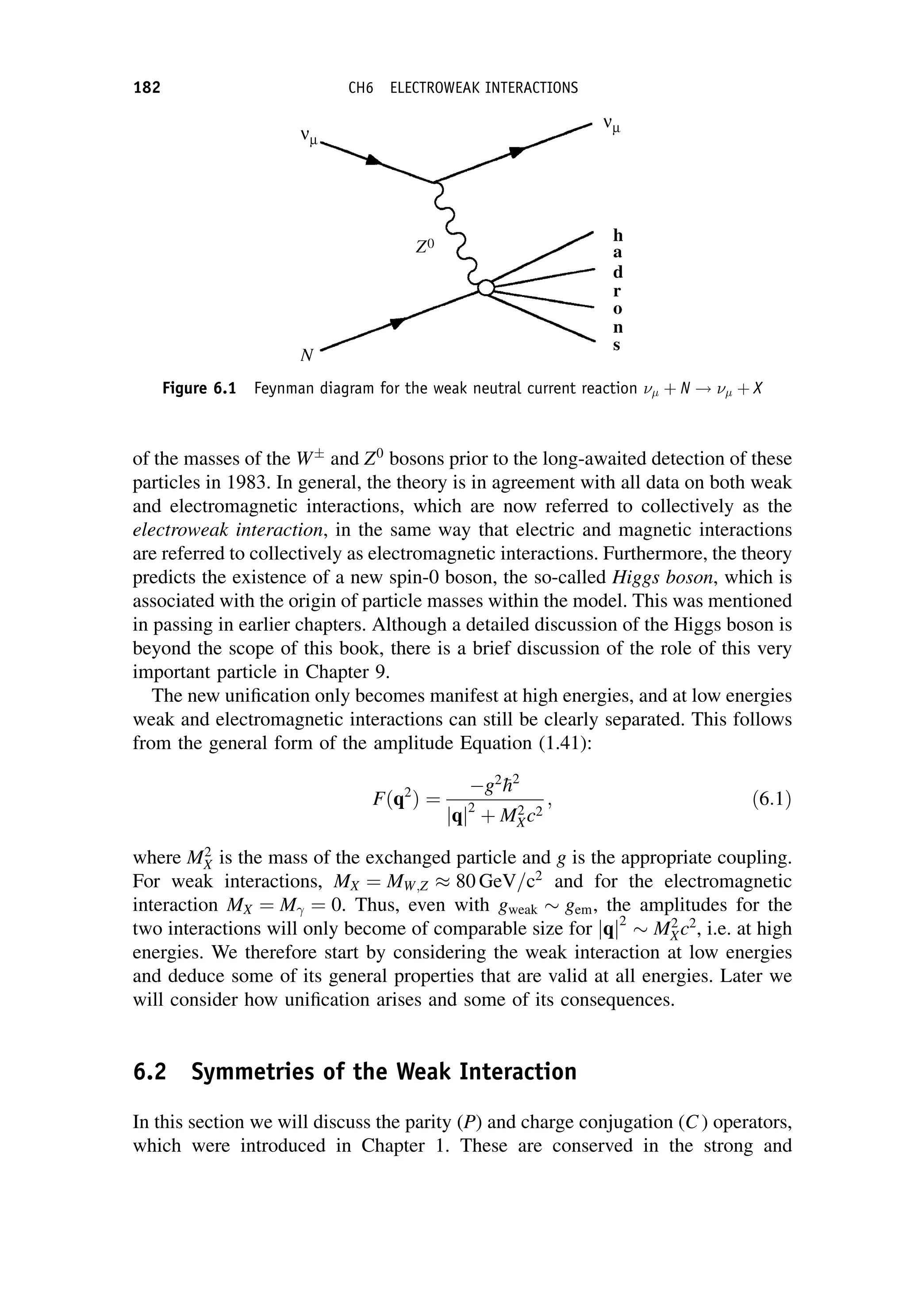 of the masses of the W
and Z0
bosons prior to the long-awaited detection of these
particles in 1983. In general, the theory is in agreement with all data on both weak
and electromagnetic interactions, which are now referred to collectively as the
electroweak interaction, in the same way that electric and magnetic interactions
are referred to collectively as electromagnetic interactions. Furthermore, the theory
predicts the existence of a new spin-0 boson, the so-called Higgs boson, which is
associated with the origin of particle masses within the model. This was mentioned
in passing in earlier chapters. Although a detailed discussion of the Higgs boson is
beyond the scope of this book, there is a brief discussion of the role of this very
important particle in Chapter 9.
The new unification only becomes manifest at high energies, and at low energies
weak and electromagnetic interactions can still be clearly separated. This follows
from the general form of the amplitude Equation (1.41):
Fðq2
Þ ¼
g2

h2
jqj2
þ M2
Xc2
; ð6:1Þ
where M2
X is the mass of the exchanged particle and g is the appropriate coupling.
For weak interactions, MX ¼ MW;Z 80 GeV=c2
and for the electromagnetic
interaction MX ¼ M ¼ 0. Thus, even with gweak gem, the amplitudes for the
two interactions will only become of comparable size for jqj2
M2
Xc2
, i.e. at high
energies. We therefore start by considering the weak interaction at low energies
and deduce some of its general properties that are valid at all energies. Later we
will consider how unification arises and some of its consequences.
6.2 Symmetries of the Weak Interaction
In this section we will discuss the parity (P) and charge conjugation (C ) operators,
which were introduced in Chapter 1. These are conserved in the strong and
Figure 6.1 Feynman diagram for the weak neutral current reaction  þ N !  þ X
182 CH6 ELECTROWEAK INTERACTIONS
 