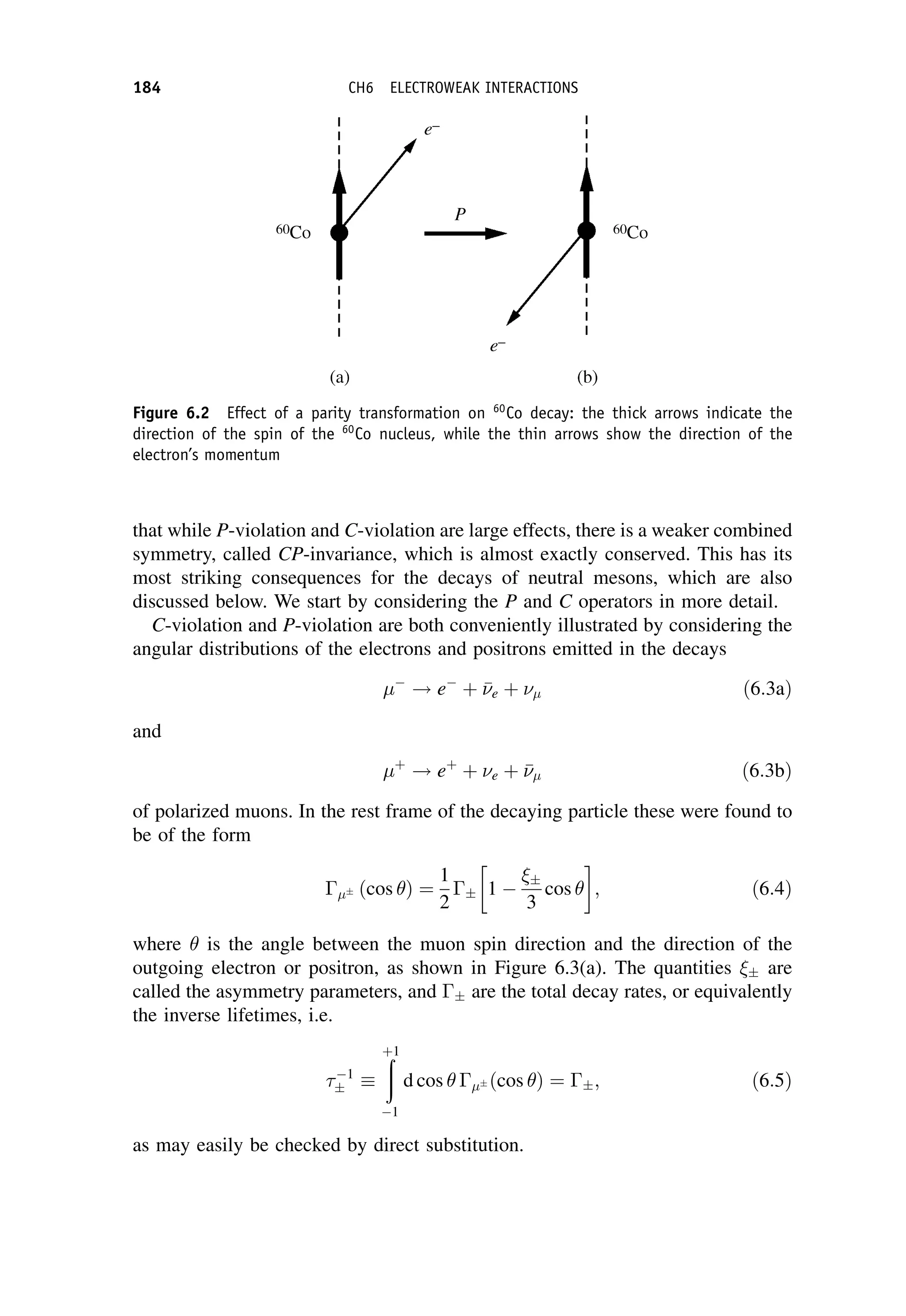 that while P-violation and C-violation are large effects, there is a weaker combined
symmetry, called CP-invariance, which is almost exactly conserved. This has its
most striking consequences for the decays of neutral mesons, which are also
discussed below. We start by considering the P and C operators in more detail.
C-violation and P-violation are both conveniently illustrated by considering the
angular distributions of the electrons and positrons emitted in the decays

! e
þ 

e þ  ð6:3aÞ
and
þ
! eþ
þ e þ 

 ð6:3bÞ
of polarized muons. In the rest frame of the decaying particle these were found to
be of the form
 ðcos Þ ¼
1
2
 1 

3
cos
 
; ð6:4Þ
where is the angle between the muon spin direction and the direction of the
outgoing electron or positron, as shown in Figure 6.3(a). The quantities  are
called the asymmetry parameters, and  are the total decay rates, or equivalently
the inverse lifetimes, i.e.
1

ð
þ1
1
d cos  ðcos Þ ¼ ; ð6:5Þ
as may easily be checked by direct substitution.
Figure 6.2 Effect of a parity transformation on 60
Co decay: the thick arrows indicate the
direction of the spin of the 60
Co nucleus, while the thin arrows show the direction of the
electron’s momentum
184 CH6 ELECTROWEAK INTERACTIONS
 
