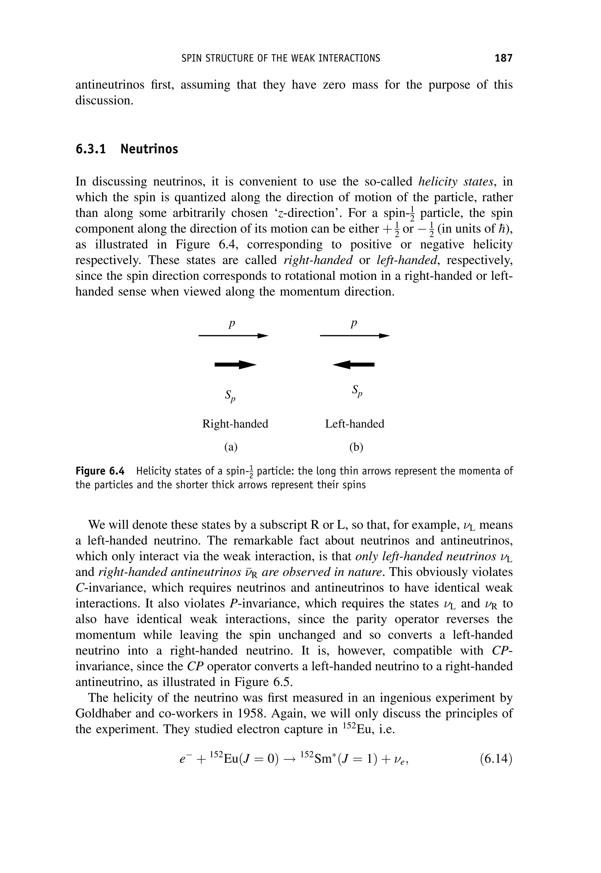 antineutrinos first, assuming that they have zero mass for the purpose of this
discussion.
6.3.1 Neutrinos
In discussing neutrinos, it is convenient to use the so-called helicity states, in
which the spin is quantized along the direction of motion of the particle, rather
than along some arbitrarily chosen ‘z-direction’. For a spin-1
2 particle, the spin
component along the direction of its motion can be either þ 1
2 or  1
2 (in units of 
h),
as illustrated in Figure 6.4, corresponding to positive or negative helicity
respectively. These states are called right-handed or left-handed, respectively,
since the spin direction corresponds to rotational motion in a right-handed or left-
handed sense when viewed along the momentum direction.
We will denote these states by a subscript R or L, so that, for example, L means
a left-handed neutrino. The remarkable fact about neutrinos and antineutrinos,
which only interact via the weak interaction, is that only left-handed neutrinos L
and right-handed antineutrinos 

R are observed in nature. This obviously violates
C-invariance, which requires neutrinos and antineutrinos to have identical weak
interactions. It also violates P-invariance, which requires the states L and R to
also have identical weak interactions, since the parity operator reverses the
momentum while leaving the spin unchanged and so converts a left-handed
neutrino into a right-handed neutrino. It is, however, compatible with CP-
invariance, since the CP operator converts a left-handed neutrino to a right-handed
antineutrino, as illustrated in Figure 6.5.
The helicity of the neutrino was first measured in an ingenious experiment by
Goldhaber and co-workers in 1958. Again, we will only discuss the principles of
the experiment. They studied electron capture in 152
Eu, i.e.
e
þ 152
EuðJ ¼ 0Þ ! 152
Sm ðJ ¼ 1Þ þ e; ð6:14Þ
Figure 6.4 Helicity states of a spin-1
2 particle: the long thin arrows represent the momenta of
the particles and the shorter thick arrows represent their spins
SPIN STRUCTURE OF THE WEAK INTERACTIONS 187
 