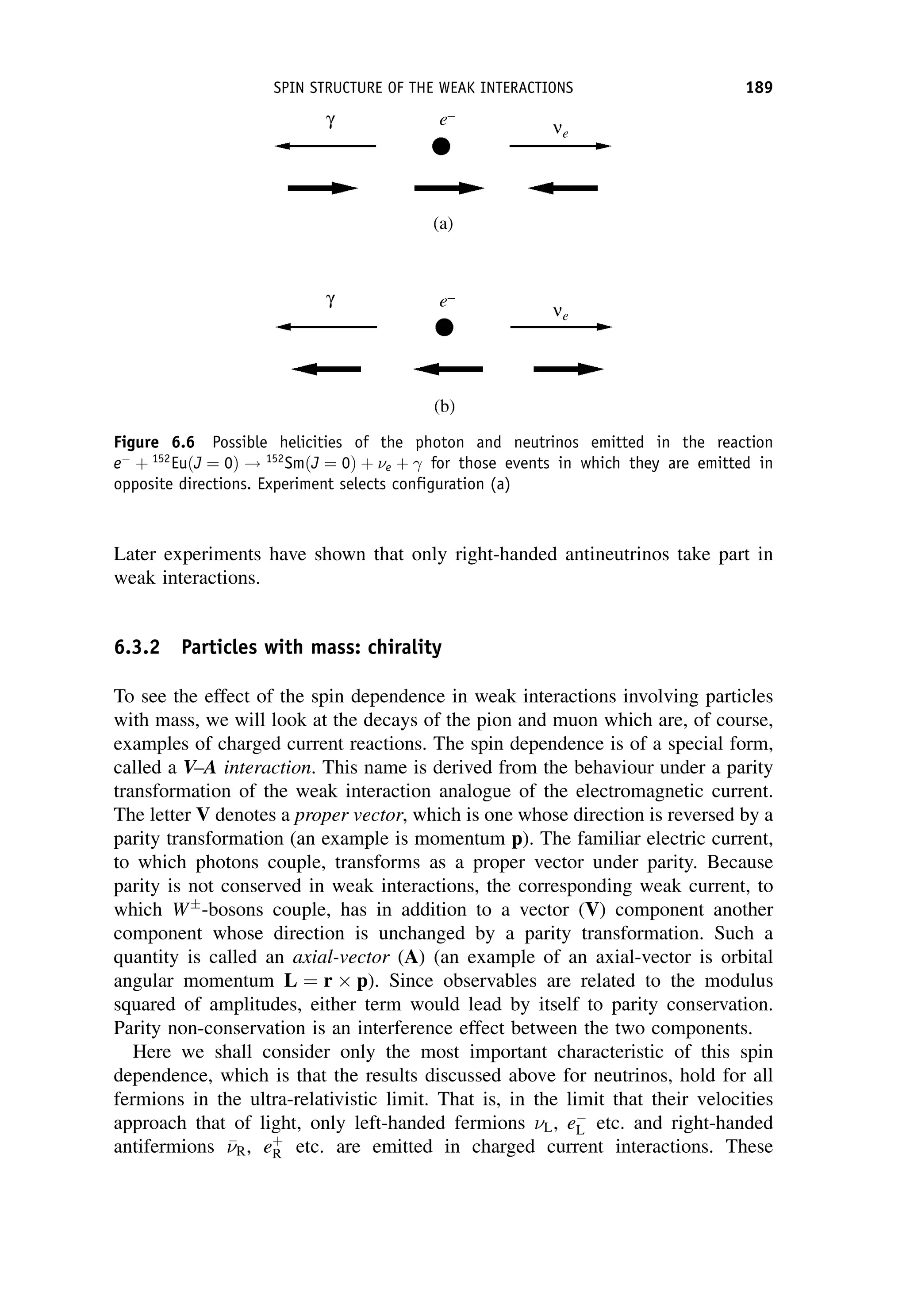 Later experiments have shown that only right-handed antineutrinos take part in
weak interactions.
6.3.2 Particles with mass: chirality
To see the effect of the spin dependence in weak interactions involving particles
with mass, we will look at the decays of the pion and muon which are, of course,
examples of charged current reactions. The spin dependence is of a special form,
called a V–A interaction. This name is derived from the behaviour under a parity
transformation of the weak interaction analogue of the electromagnetic current.
The letter V denotes a proper vector, which is one whose direction is reversed by a
parity transformation (an example is momentum p). The familiar electric current,
to which photons couple, transforms as a proper vector under parity. Because
parity is not conserved in weak interactions, the corresponding weak current, to
which W
-bosons couple, has in addition to a vector (V) component another
component whose direction is unchanged by a parity transformation. Such a
quantity is called an axial-vector (A) (an example of an axial-vector is orbital
angular momentum L ¼ r p). Since observables are related to the modulus
squared of amplitudes, either term would lead by itself to parity conservation.
Parity non-conservation is an interference effect between the two components.
Here we shall consider only the most important characteristic of this spin
dependence, which is that the results discussed above for neutrinos, hold for all
fermions in the ultra-relativistic limit. That is, in the limit that their velocities
approach that of light, only left-handed fermions L, e
L etc. and right-handed
antifermions 

R, eþ
R etc. are emitted in charged current interactions. These
Figure 6.6 Possible helicities of the photon and neutrinos emitted in the reaction
e
þ 152
EuðJ ¼ 0Þ ! 152
SmðJ ¼ 0Þ þ e þ  for those events in which they are emitted in
opposite directions. Experiment selects configuration (a)
SPIN STRUCTURE OF THE WEAK INTERACTIONS 189
 