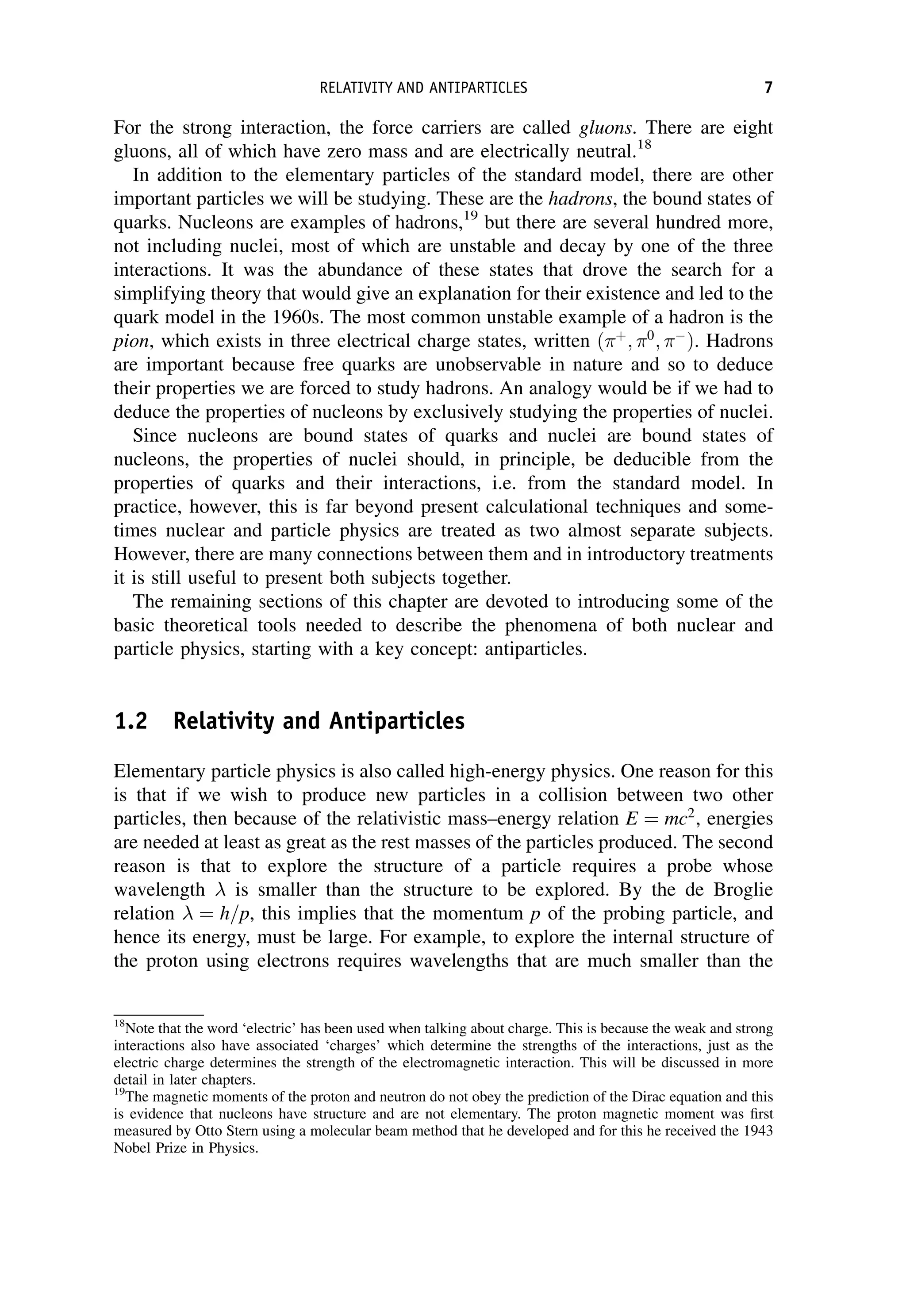For the strong interaction, the force carriers are called gluons. There are eight
gluons, all of which have zero mass and are electrically neutral.18
In addition to the elementary particles of the standard model, there are other
important particles we will be studying. These are the hadrons, the bound states of
quarks. Nucleons are examples of hadrons,19
but there are several hundred more,
not including nuclei, most of which are unstable and decay by one of the three
interactions. It was the abundance of these states that drove the search for a
simplifying theory that would give an explanation for their existence and led to the
quark model in the 1960s. The most common unstable example of a hadron is the
pion, which exists in three electrical charge states, written ðþ
; 0
; 
Þ. Hadrons
are important because free quarks are unobservable in nature and so to deduce
their properties we are forced to study hadrons. An analogy would be if we had to
deduce the properties of nucleons by exclusively studying the properties of nuclei.
Since nucleons are bound states of quarks and nuclei are bound states of
nucleons, the properties of nuclei should, in principle, be deducible from the
properties of quarks and their interactions, i.e. from the standard model. In
practice, however, this is far beyond present calculational techniques and some-
times nuclear and particle physics are treated as two almost separate subjects.
However, there are many connections between them and in introductory treatments
it is still useful to present both subjects together.
The remaining sections of this chapter are devoted to introducing some of the
basic theoretical tools needed to describe the phenomena of both nuclear and
particle physics, starting with a key concept: antiparticles.
1.2 Relativity and Antiparticles
Elementary particle physics is also called high-energy physics. One reason for this
is that if we wish to produce new particles in a collision between two other
particles, then because of the relativistic mass–energy relation E ¼ mc2
, energies
are needed at least as great as the rest masses of the particles produced. The second
reason is that to explore the structure of a particle requires a probe whose
wavelength is smaller than the structure to be explored. By the de Broglie
relation ¼ h=p, this implies that the momentum p of the probing particle, and
hence its energy, must be large. For example, to explore the internal structure of
the proton using electrons requires wavelengths that are much smaller than the
18
Note that the word ‘electric’ has been used when talking about charge. This is because the weak and strong
interactions also have associated ‘charges’ which determine the strengths of the interactions, just as the
electric charge determines the strength of the electromagnetic interaction. This will be discussed in more
detail in later chapters.
19
The magnetic moments of the proton and neutron do not obey the prediction of the Dirac equation and this
is evidence that nucleons have structure and are not elementary. The proton magnetic moment was first
measured by Otto Stern using a molecular beam method that he developed and for this he received the 1943
Nobel Prize in Physics.
RELATIVITY AND ANTIPARTICLES 7
 