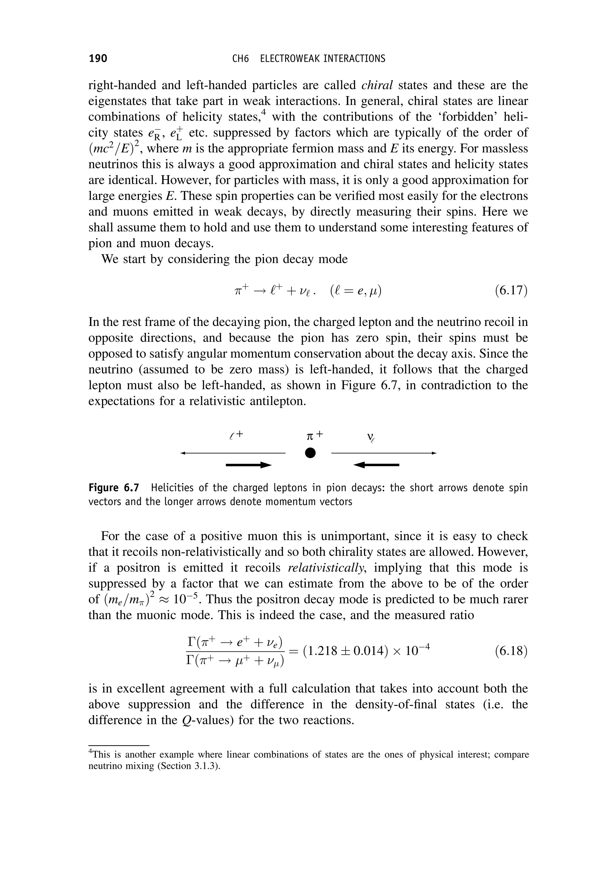 right-handed and left-handed particles are called chiral states and these are the
eigenstates that take part in weak interactions. In general, chiral states are linear
combinations of helicity states,4
with the contributions of the ‘forbidden’ heli-
city states e
R , eþ
L etc. suppressed by factors which are typically of the order of
ðmc2
=EÞ2
, where m is the appropriate fermion mass and E its energy. For massless
neutrinos this is always a good approximation and chiral states and helicity states
are identical. However, for particles with mass, it is only a good approximation for
large energies E. These spin properties can be verified most easily for the electrons
and muons emitted in weak decays, by directly measuring their spins. Here we
shall assume them to hold and use them to understand some interesting features of
pion and muon decays.
We start by considering the pion decay mode
þ
! ‘þ
þ ‘ : ð‘ ¼ e; Þ ð6:17Þ
In the rest frame of the decaying pion, the charged lepton and the neutrino recoil in
opposite directions, and because the pion has zero spin, their spins must be
opposed to satisfy angular momentum conservation about the decay axis. Since the
neutrino (assumed to be zero mass) is left-handed, it follows that the charged
lepton must also be left-handed, as shown in Figure 6.7, in contradiction to the
expectations for a relativistic antilepton.
For the case of a positive muon this is unimportant, since it is easy to check
that it recoils non-relativistically and so both chirality states are allowed. However,
if a positron is emitted it recoils relativistically, implying that this mode is
suppressed by a factor that we can estimate from the above to be of the order
of ðme=mÞ2
105
. Thus the positron decay mode is predicted to be much rarer
than the muonic mode. This is indeed the case, and the measured ratio
ðþ
! eþ
þ eÞ
ðþ ! þ þ Þ
¼ 1:218  0:014
ð Þ 104
ð6:18Þ
is in excellent agreement with a full calculation that takes into account both the
above suppression and the difference in the density-of-final states (i.e. the
difference in the Q-values) for the two reactions.
4
This is another example where linear combinations of states are the ones of physical interest; compare
neutrino mixing (Section 3.1.3).
π +
+ ν
Figure 6.7 Helicities of the charged leptons in pion decays: the short arrows denote spin
vectors and the longer arrows denote momentum vectors
190 CH6 ELECTROWEAK INTERACTIONS
 