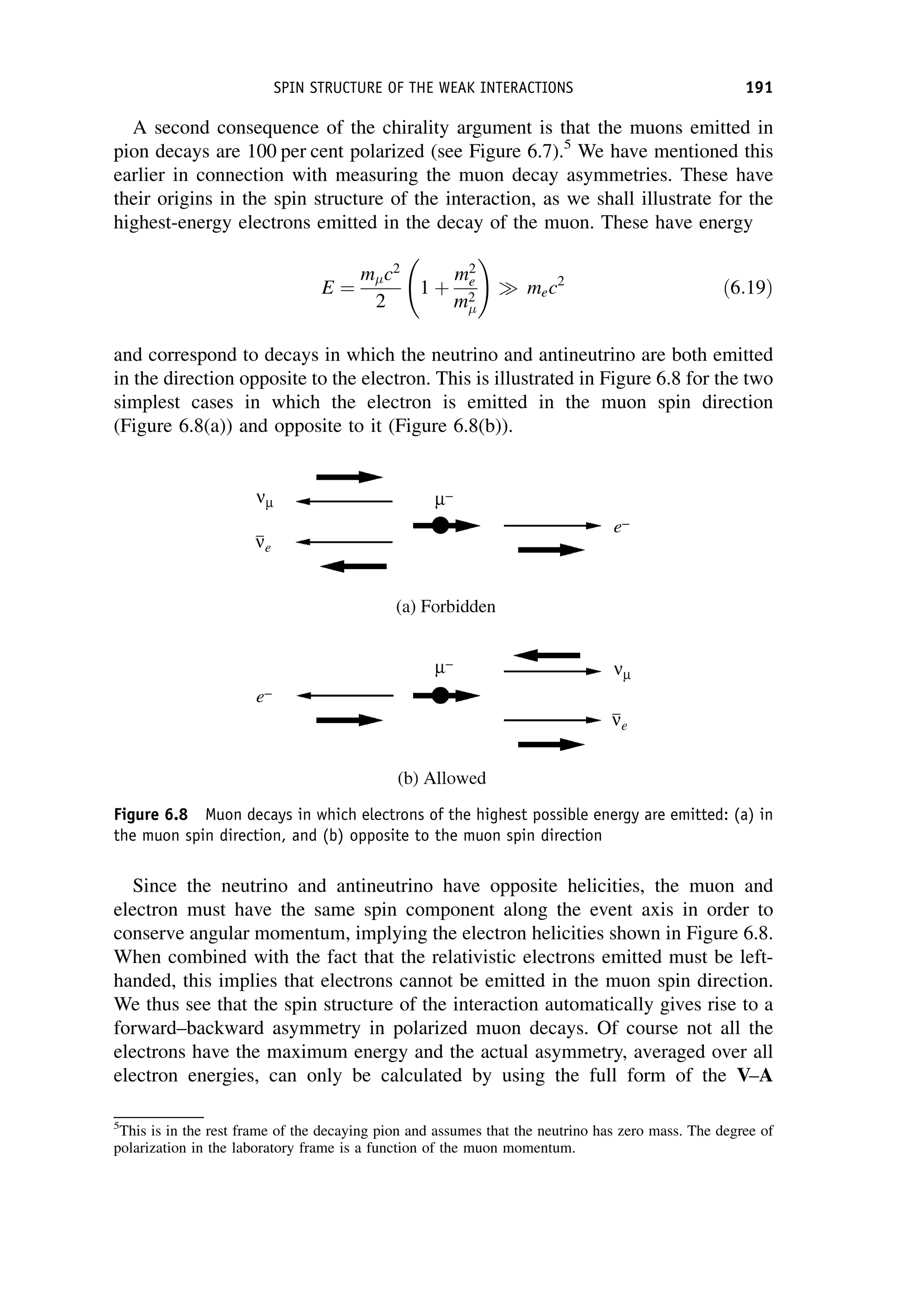 A second consequence of the chirality argument is that the muons emitted in
pion decays are 100 per cent polarized (see Figure 6.7).5
We have mentioned this
earlier in connection with measuring the muon decay asymmetries. These have
their origins in the spin structure of the interaction, as we shall illustrate for the
highest-energy electrons emitted in the decay of the muon. These have energy
E ¼
mc2
2
1 þ
m2
e
m2

!
 mec2
ð6:19Þ
and correspond to decays in which the neutrino and antineutrino are both emitted
in the direction opposite to the electron. This is illustrated in Figure 6.8 for the two
simplest cases in which the electron is emitted in the muon spin direction
(Figure 6.8(a)) and opposite to it (Figure 6.8(b)).
Since the neutrino and antineutrino have opposite helicities, the muon and
electron must have the same spin component along the event axis in order to
conserve angular momentum, implying the electron helicities shown in Figure 6.8.
When combined with the fact that the relativistic electrons emitted must be left-
handed, this implies that electrons cannot be emitted in the muon spin direction.
We thus see that the spin structure of the interaction automatically gives rise to a
forward–backward asymmetry in polarized muon decays. Of course not all the
electrons have the maximum energy and the actual asymmetry, averaged over all
electron energies, can only be calculated by using the full form of the V–A
5
This is in the rest frame of the decaying pion and assumes that the neutrino has zero mass. The degree of
polarization in the laboratory frame is a function of the muon momentum.
Figure 6.8 Muon decays in which electrons of the highest possible energy are emitted: (a) in
the muon spin direction, and (b) opposite to the muon spin direction
SPIN STRUCTURE OF THE WEAK INTERACTIONS 191
 