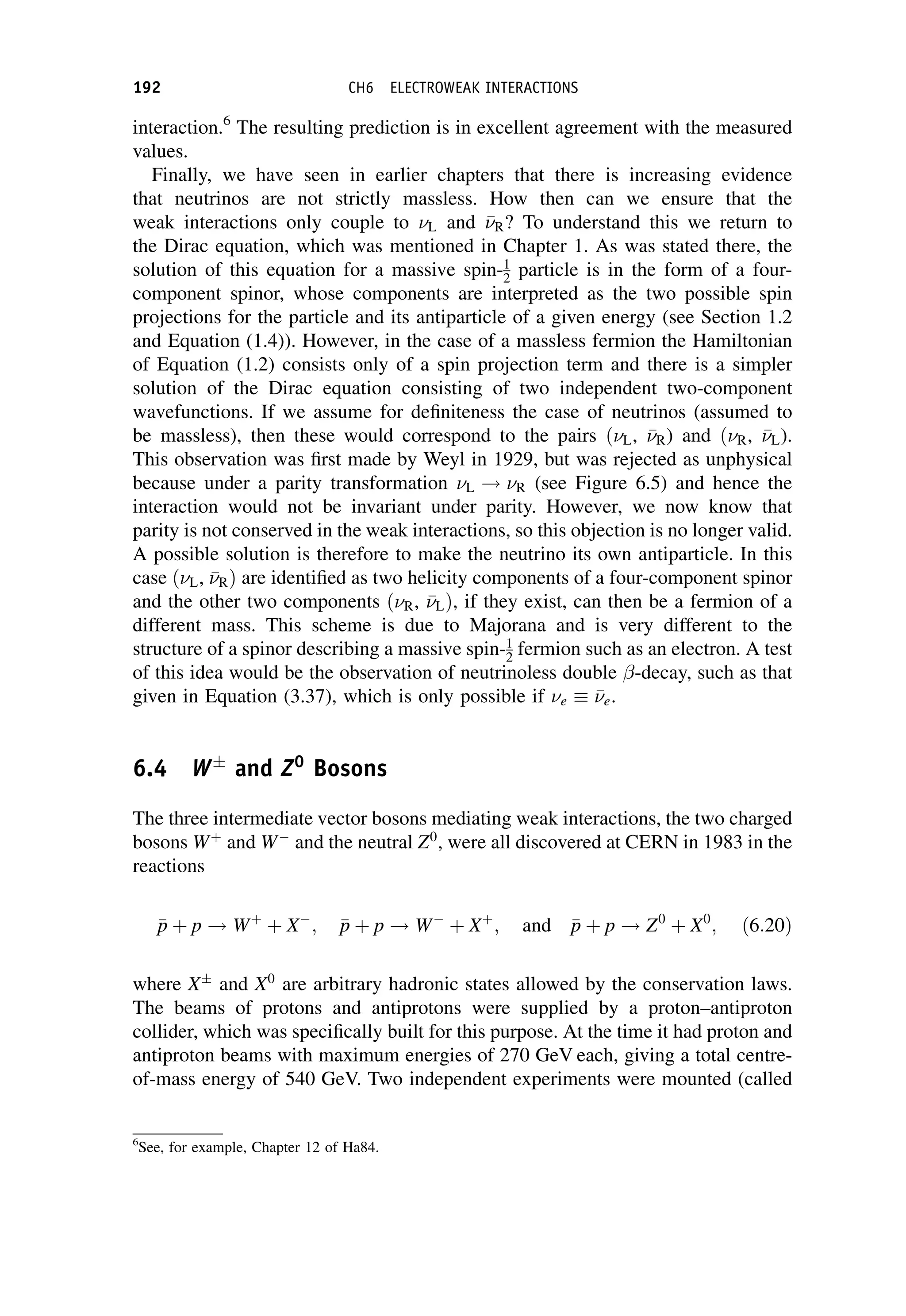 interaction.6
The resulting prediction is in excellent agreement with the measured
values.
Finally, we have seen in earlier chapters that there is increasing evidence
that neutrinos are not strictly massless. How then can we ensure that the
weak interactions only couple to L and 

R? To understand this we return to
the Dirac equation, which was mentioned in Chapter 1. As was stated there, the
solution of this equation for a massive spin-1
2 particle is in the form of a four-
component spinor, whose components are interpreted as the two possible spin
projections for the particle and its antiparticle of a given energy (see Section 1.2
and Equation (1.4)). However, in the case of a massless fermion the Hamiltonian
of Equation (1.2) consists only of a spin projection term and there is a simpler
solution of the Dirac equation consisting of two independent two-component
wavefunctions. If we assume for definiteness the case of neutrinos (assumed to
be massless), then these would correspond to the pairs ðL, 

R) and ðR, 

L).
This observation was first made by Weyl in 1929, but was rejected as unphysical
because under a parity transformation L ! R (see Figure 6.5) and hence the
interaction would not be invariant under parity. However, we now know that
parity is not conserved in the weak interactions, so this objection is no longer valid.
A possible solution is therefore to make the neutrino its own antiparticle. In this
case ðL, 

RÞ are identified as two helicity components of a four-component spinor
and the other two components ðR, 

LÞ, if they exist, can then be a fermion of a
different mass. This scheme is due to Majorana and is very different to the
structure of a spinor describing a massive spin-1
2 fermion such as an electron. A test
of this idea would be the observation of neutrinoless double -decay, such as that
given in Equation (3.37), which is only possible if e 

e.
6.4 W
and Z0
Bosons
The three intermediate vector bosons mediating weak interactions, the two charged
bosons Wþ
and W
and the neutral Z0
, were all discovered at CERN in 1983 in the
reactions

p
p þ p ! Wþ
þ X
; 
p
p þ p ! W
þ Xþ
; and 
p
p þ p ! Z0
þ X0
; ð6:20Þ
where X
and X0
are arbitrary hadronic states allowed by the conservation laws.
The beams of protons and antiprotons were supplied by a proton–antiproton
collider, which was specifically built for this purpose. At the time it had proton and
antiproton beams with maximum energies of 270 GeV each, giving a total centre-
of-mass energy of 540 GeV. Two independent experiments were mounted (called
6
See, for example, Chapter 12 of Ha84.
192 CH6 ELECTROWEAK INTERACTIONS
 