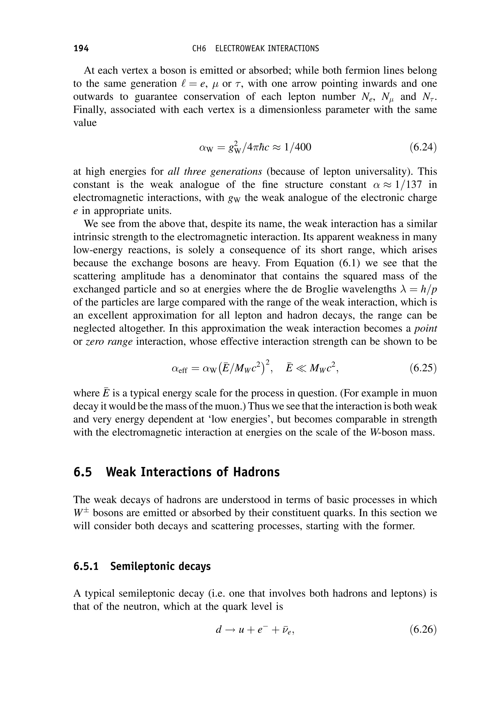 At each vertex a boson is emitted or absorbed; while both fermion lines belong
to the same generation ‘ ¼ e,  or , with one arrow pointing inwards and one
outwards to guarantee conservation of each lepton number Ne, N and N .
Finally, associated with each vertex is a dimensionless parameter with the same
value
W ¼ g2
W=4
hc 1=400 ð6:24Þ
at high energies for all three generations (because of lepton universality). This
constant is the weak analogue of the fine structure constant 1=137 in
electromagnetic interactions, with gW the weak analogue of the electronic charge
e in appropriate units.
We see from the above that, despite its name, the weak interaction has a similar
intrinsic strength to the electromagnetic interaction. Its apparent weakness in many
low-energy reactions, is solely a consequence of its short range, which arises
because the exchange bosons are heavy. From Equation (6.1) we see that the
scattering amplitude has a denominator that contains the squared mass of the
exchanged particle and so at energies where the de Broglie wavelengths  ¼ h=p
of the particles are large compared with the range of the weak interaction, which is
an excellent approximation for all lepton and hadron decays, the range can be
neglected altogether. In this approximation the weak interaction becomes a point
or zero range interaction, whose effective interaction strength can be shown to be
eff ¼ W

E
E=MW c2
 2
; 
E
E  MW c2
; ð6:25Þ
where 
E
E is a typical energy scale for the process in question. (For example in muon
decay it would be the mass of the muon.) Thus we see that the interaction is both weak
and very energy dependent at ‘low energies’, but becomes comparable in strength
with the electromagnetic interaction at energies on the scale of the W-boson mass.
6.5 Weak Interactions of Hadrons
The weak decays of hadrons are understood in terms of basic processes in which
W
bosons are emitted or absorbed by their constituent quarks. In this section we
will consider both decays and scattering processes, starting with the former.
6.5.1 Semileptonic decays
A typical semileptonic decay (i.e. one that involves both hadrons and leptons) is
that of the neutron, which at the quark level is
d ! u þ e
þ 

e; ð6:26Þ
194 CH6 ELECTROWEAK INTERACTIONS
 