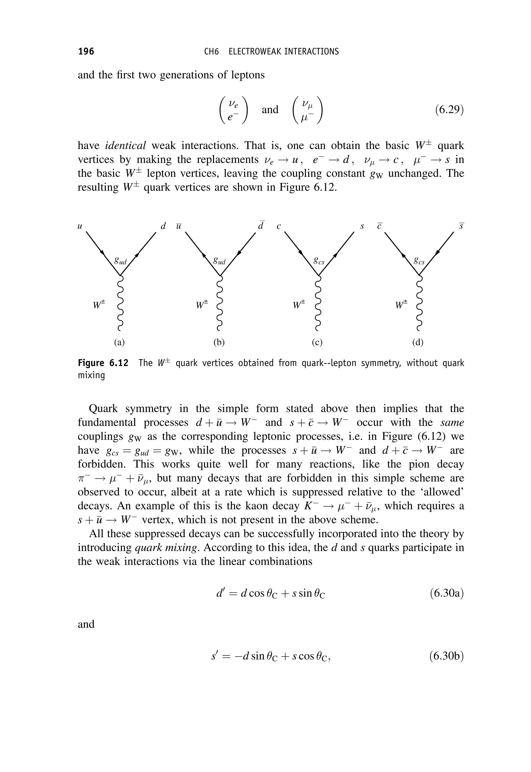 and the first two generations of leptons
e
e

and



ð6:29Þ
have identical weak interactions. That is, one can obtain the basic W
quark
vertices by making the replacements e ! u ; e
! d ;  ! c ; 
! s in
the basic W
lepton vertices, leaving the coupling constant gW unchanged. The
resulting W
quark vertices are shown in Figure 6.12.
Quark symmetry in the simple form stated above then implies that the
fundamental processes d þ 
u
u ! W
and s þ 
c
c ! W
occur with the same
couplings gW as the corresponding leptonic processes, i.e. in Figure (6.12) we
have gcs ¼ gud ¼ gW, while the processes s þ 
u
u ! W
and d þ 
c
c ! W
are
forbidden. This works quite well for many reactions, like the pion decay

! 
þ 

, but many decays that are forbidden in this simple scheme are
observed to occur, albeit at a rate which is suppressed relative to the ‘allowed’
decays. An example of this is the kaon decay K
! 
þ 

, which requires a
s þ 
u
u ! W
vertex, which is not present in the above scheme.
All these suppressed decays can be successfully incorporated into the theory by
introducing quark mixing. According to this idea, the d and s quarks participate in
the weak interactions via the linear combinations
d0
¼ d cos C þ s sin C ð6:30aÞ
and
s0
¼ d sin C þ s cos C; ð6:30bÞ
Figure 6.12 The W
quark vertices obtained from quark--lepton symmetry, without quark
mixing
196 CH6 ELECTROWEAK INTERACTIONS
 