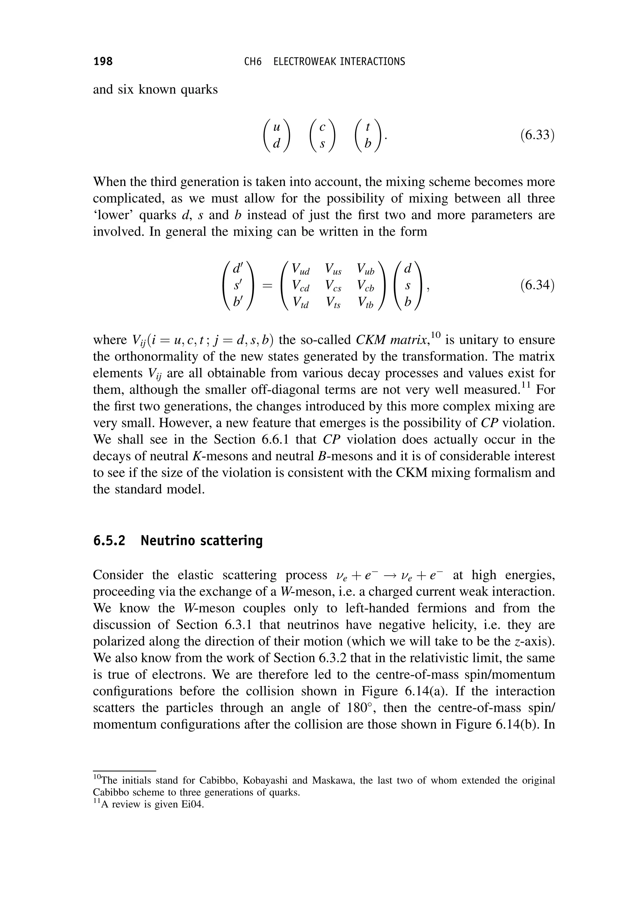 and six known quarks
u
d

c
s

t
b

: ð6:33Þ
When the third generation is taken into account, the mixing scheme becomes more
complicated, as we must allow for the possibility of mixing between all three
‘lower’ quarks d, s and b instead of just the first two and more parameters are
involved. In general the mixing can be written in the form
d0
s0
b0
0
@
1
A ¼
Vud Vus Vub
Vcd Vcs Vcb
Vtd Vts Vtb
0
@
1
A
d
s
b
0
@
1
A; ð6:34Þ
where Vijði ¼ u; c; t ; j ¼ d; s; bÞ the so-called CKM matrix,10
is unitary to ensure
the orthonormality of the new states generated by the transformation. The matrix
elements Vij are all obtainable from various decay processes and values exist for
them, although the smaller off-diagonal terms are not very well measured.11
For
the first two generations, the changes introduced by this more complex mixing are
very small. However, a new feature that emerges is the possibility of CP violation.
We shall see in the Section 6.6.1 that CP violation does actually occur in the
decays of neutral K-mesons and neutral B-mesons and it is of considerable interest
to see if the size of the violation is consistent with the CKM mixing formalism and
the standard model.
6.5.2 Neutrino scattering
Consider the elastic scattering process e þ e
! e þ e
at high energies,
proceeding via the exchange of a W-meson, i.e. a charged current weak interaction.
We know the W-meson couples only to left-handed fermions and from the
discussion of Section 6.3.1 that neutrinos have negative helicity, i.e. they are
polarized along the direction of their motion (which we will take to be the z-axis).
We also know from the work of Section 6.3.2 that in the relativistic limit, the same
is true of electrons. We are therefore led to the centre-of-mass spin/momentum
configurations before the collision shown in Figure 6.14(a). If the interaction
scatters the particles through an angle of 180
, then the centre-of-mass spin/
momentum configurations after the collision are those shown in Figure 6.14(b). In
10
The initials stand for Cabibbo, Kobayashi and Maskawa, the last two of whom extended the original
Cabibbo scheme to three generations of quarks.
11
A review is given Ei04.
198 CH6 ELECTROWEAK INTERACTIONS
 