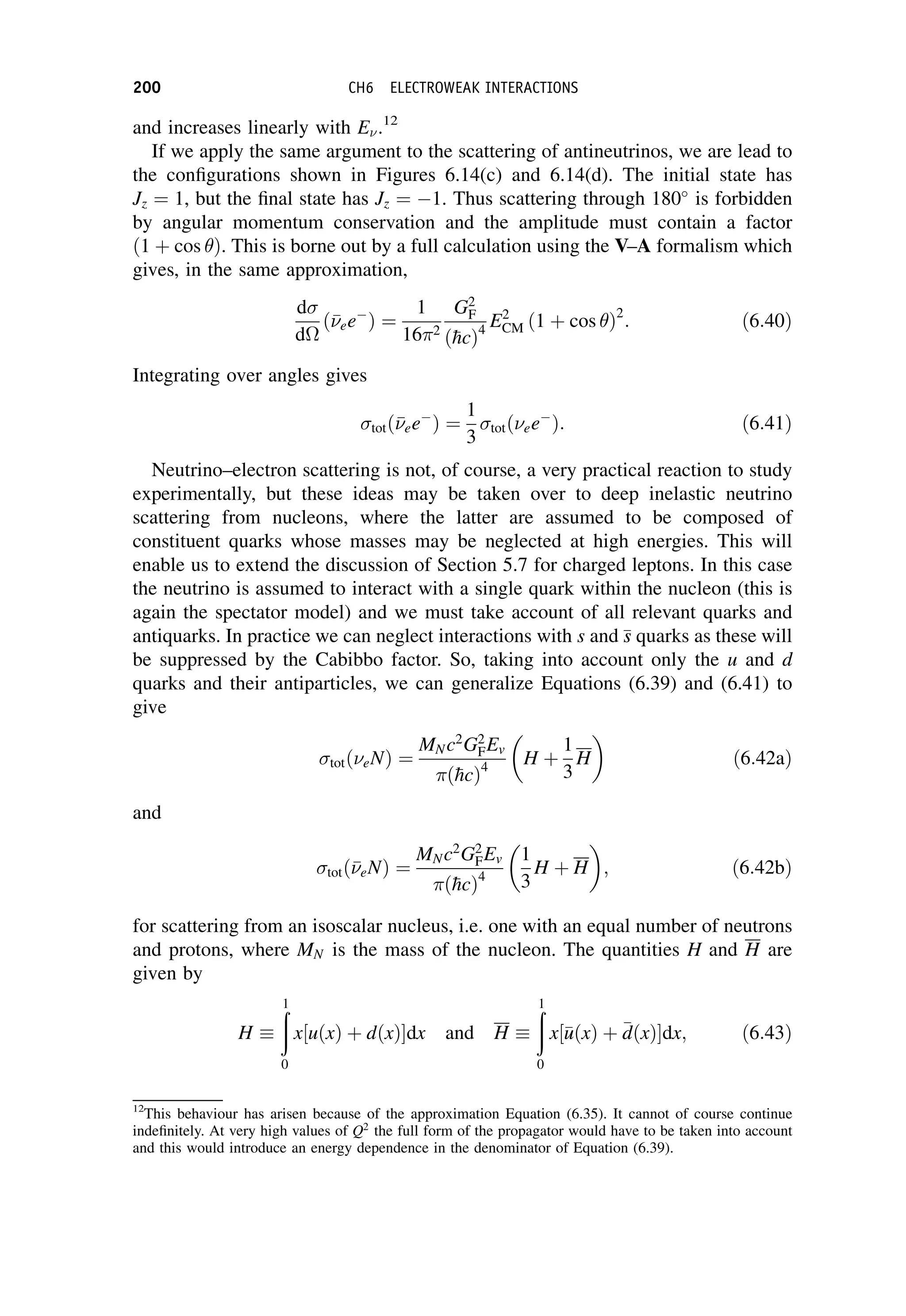 and increases linearly with E.12
If we apply the same argument to the scattering of antineutrinos, we are lead to
the configurations shown in Figures 6.14(c) and 6.14(d). The initial state has
Jz ¼ 1, but the final state has Jz ¼ 1. Thus scattering through 180
is forbidden
by angular momentum conservation and the amplitude must contain a factor
ð1 þ cos Þ. This is borne out by a full calculation using the V–A formalism which
gives, in the same approximation,
d
d
ð

ee
Þ ¼
1
162
G2
F
ð
hcÞ4
E2
CM ð1 þ cos Þ2
: ð6:40Þ
Integrating over angles gives
totð

ee
Þ ¼
1
3
totðee
Þ: ð6:41Þ
Neutrino–electron scattering is not, of course, a very practical reaction to study
experimentally, but these ideas may be taken over to deep inelastic neutrino
scattering from nucleons, where the latter are assumed to be composed of
constituent quarks whose masses may be neglected at high energies. This will
enable us to extend the discussion of Section 5.7 for charged leptons. In this case
the neutrino is assumed to interact with a single quark within the nucleon (this is
again the spectator model) and we must take account of all relevant quarks and
antiquarks. In practice we can neglect interactions with s and 
s
s quarks as these will
be suppressed by the Cabibbo factor. So, taking into account only the u and d
quarks and their antiparticles, we can generalize Equations (6.39) and (6.41) to
give
totðeNÞ ¼
MNc2
G2
FEv
ð
hcÞ4
H þ
1
3
H

ð6:42aÞ
and
totð

eNÞ ¼
MNc2
G2
FEv
ð
hcÞ4
1
3
H þ H

; ð6:42bÞ
for scattering from an isoscalar nucleus, i.e. one with an equal number of neutrons
and protons, where MN is the mass of the nucleon. The quantities H and H are
given by
H
ð
1
0
x½uðxÞ þ dðxÞdx and H
ð
1
0
x½
u
uðxÞ þ 
d
dðxÞdx; ð6:43Þ
12
This behaviour has arisen because of the approximation Equation (6.35). It cannot of course continue
indefinitely. At very high values of Q2
the full form of the propagator would have to be taken into account
and this would introduce an energy dependence in the denominator of Equation (6.39).
200 CH6 ELECTROWEAK INTERACTIONS
 