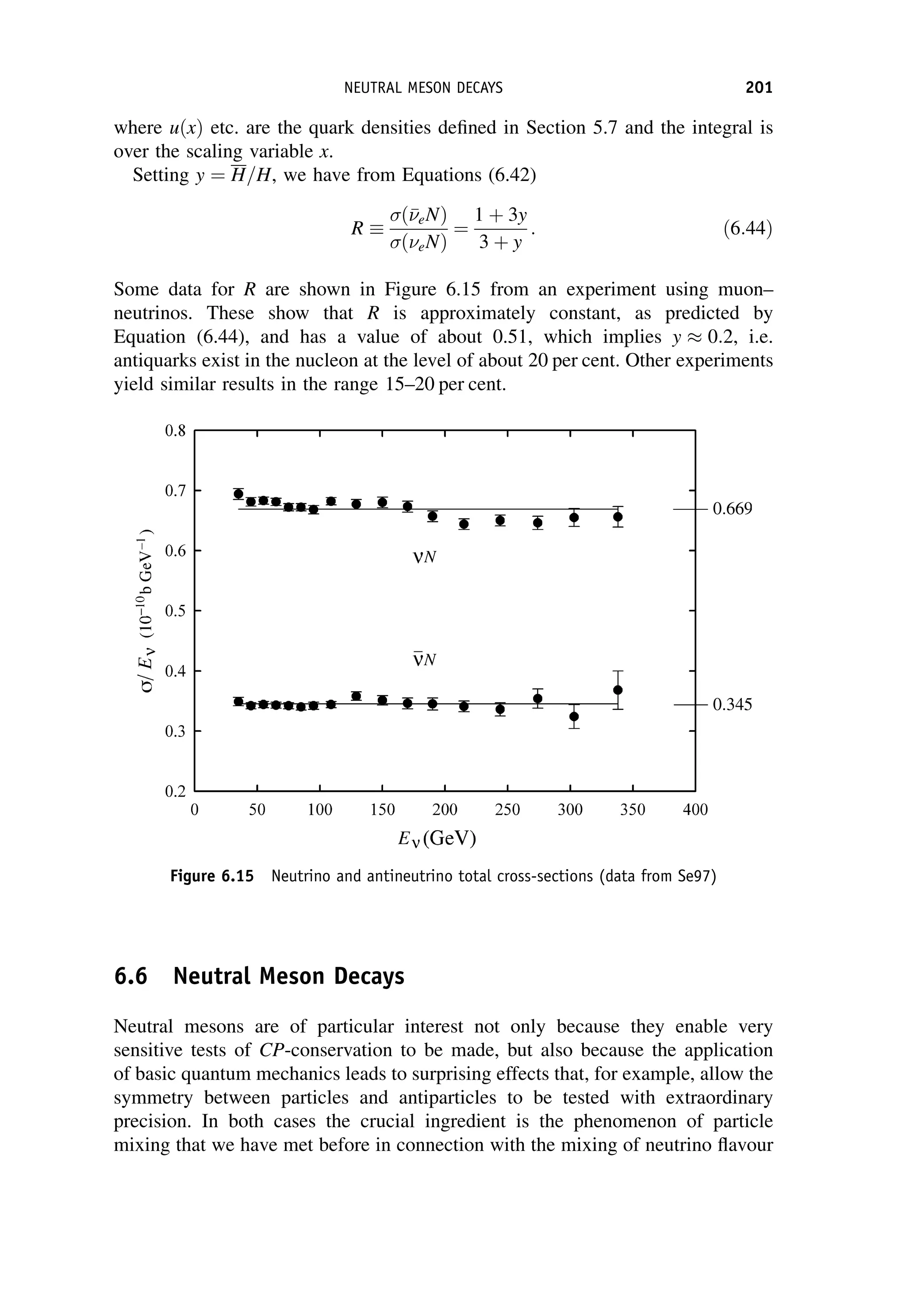 where uðxÞ etc. are the quark densities defined in Section 5.7 and the integral is
over the scaling variable x.
Setting y ¼ H=H, we have from Equations (6.42)
R
ð

eNÞ
ðeNÞ
¼
1 þ 3y
3 þ y
: ð6:44Þ
Some data for R are shown in Figure 6.15 from an experiment using muon–
neutrinos. These show that R is approximately constant, as predicted by
Equation (6.44), and has a value of about 0.51, which implies y 0:2, i.e.
antiquarks exist in the nucleon at the level of about 20 per cent. Other experiments
yield similar results in the range 15–20 per cent.
6.6 Neutral Meson Decays
Neutral mesons are of particular interest not only because they enable very
sensitive tests of CP-conservation to be made, but also because the application
of basic quantum mechanics leads to surprising effects that, for example, allow the
symmetry between particles and antiparticles to be tested with extraordinary
precision. In both cases the crucial ingredient is the phenomenon of particle
mixing that we have met before in connection with the mixing of neutrino flavour
Figure 6.15 Neutrino and antineutrino total cross-sections (data from Se97)
NEUTRAL MESON DECAYS 201
 