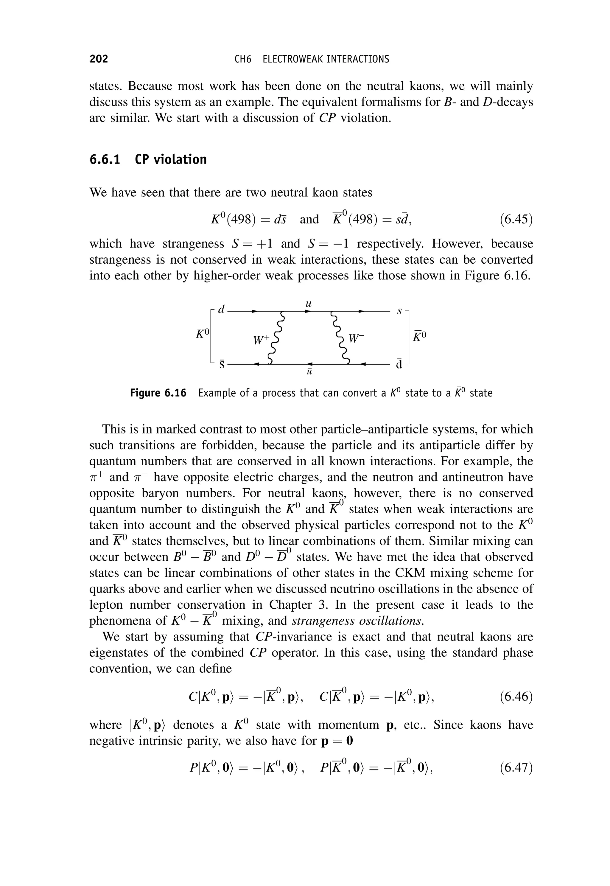 states. Because most work has been done on the neutral kaons, we will mainly
discuss this system as an example. The equivalent formalisms for B- and D-decays
are similar. We start with a discussion of CP violation.
6.6.1 CP violation
We have seen that there are two neutral kaon states
K0
ð498Þ ¼ d
s
s and K
0
ð498Þ ¼ s
d
d; ð6:45Þ
which have strangeness S ¼ þ1 and S ¼ 1 respectively. However, because
strangeness is not conserved in weak interactions, these states can be converted
into each other by higher-order weak processes like those shown in Figure 6.16.
This is in marked contrast to most other particle–antiparticle systems, for which
such transitions are forbidden, because the particle and its antiparticle differ by
quantum numbers that are conserved in all known interactions. For example, the
þ
and 
have opposite electric charges, and the neutron and antineutron have
opposite baryon numbers. For neutral kaons, however, there is no conserved
quantum number to distinguish the K0
and K
0
states when weak interactions are
taken into account and the observed physical particles correspond not to the K0
and K0
states themselves, but to linear combinations of them. Similar mixing can
occur between B0
 B0
and D0
 D
0
states. We have met the idea that observed
states can be linear combinations of other states in the CKM mixing scheme for
quarks above and earlier when we discussed neutrino oscillations in the absence of
lepton number conservation in Chapter 3. In the present case it leads to the
phenomena of K0
 K
0
mixing, and strangeness oscillations.
We start by assuming that CP-invariance is exact and that neutral kaons are
eigenstates of the combined CP operator. In this case, using the standard phase
convention, we can define
CjK0
; pi ¼ jK
0
; pi; CjK
0
; pi ¼ jK0
; pi; ð6:46Þ
where jK0
; pi denotes a K0
state with momentum p, etc.. Since kaons have
negative intrinsic parity, we also have for p ¼ 0
PjK0
; 0i ¼ jK0
; 0i ; PjK
0
; 0i ¼ jK
0
; 0i; ð6:47Þ
Figure 6.16 Example of a process that can convert a K0
state to a 
K
K0
state
202 CH6 ELECTROWEAK INTERACTIONS
 