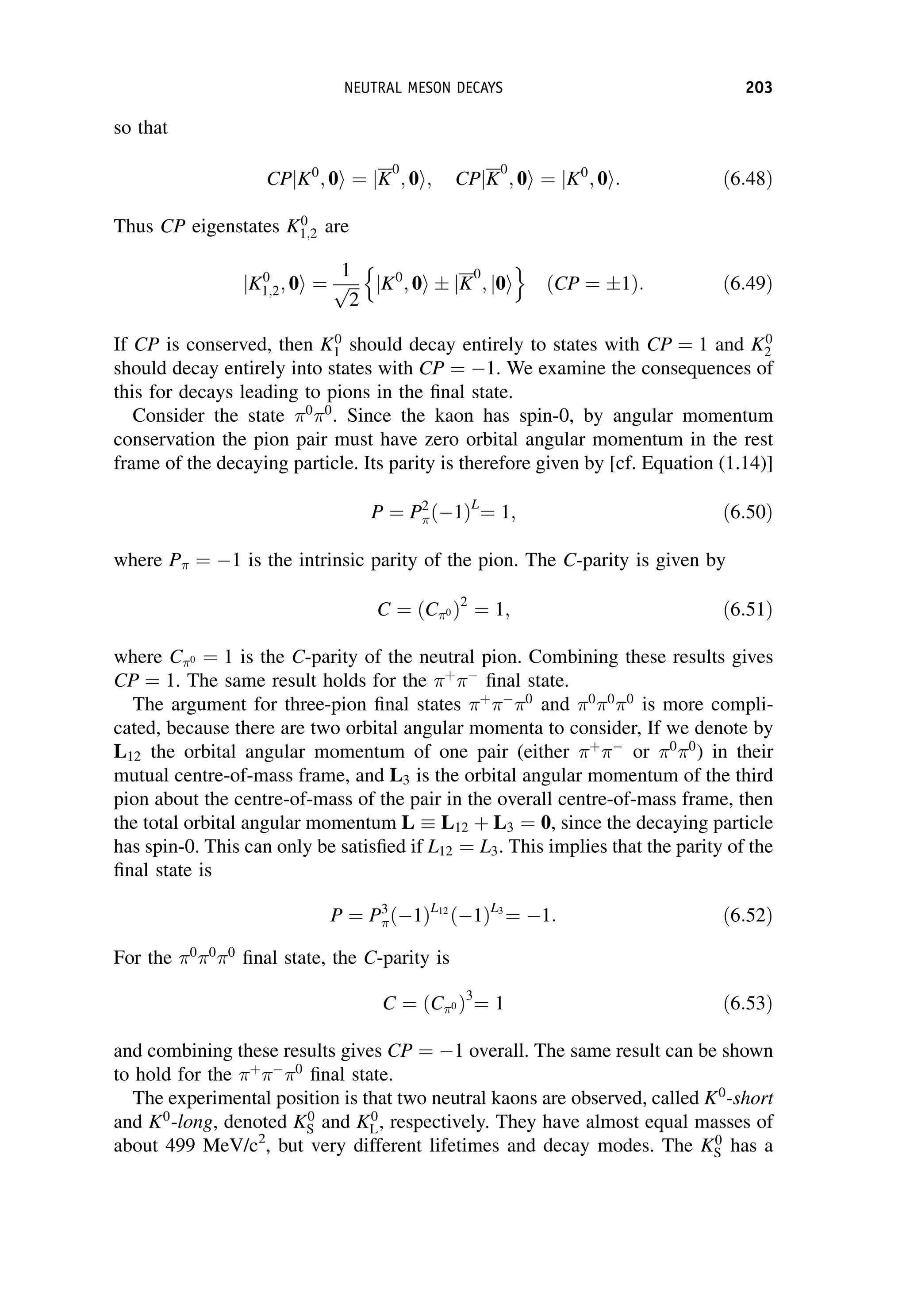 so that
CPjK0
; 0i ¼ jK
0
; 0i; CPjK
0
; 0i ¼ jK0
; 0i: ð6:48Þ
Thus CP eigenstates K0
1;2 are
jK0
1;2; 0i ¼
1
ﬃﬃﬃ
2
p jK0
; 0i  jK
0
; j0i
n o
ðCP ¼ 1Þ: ð6:49Þ
If CP is conserved, then K0
1 should decay entirely to states with CP ¼ 1 and K0
2
should decay entirely into states with CP ¼ 1. We examine the consequences of
this for decays leading to pions in the final state.
Consider the state 0
0
. Since the kaon has spin-0, by angular momentum
conservation the pion pair must have zero orbital angular momentum in the rest
frame of the decaying particle. Its parity is therefore given by [cf. Equation (1.14)]
P ¼ P2
 1
ð ÞL
¼ 1; ð6:50Þ
where P ¼ 1 is the intrinsic parity of the pion. The C-parity is given by
C ¼ ðC0 Þ2
¼ 1; ð6:51Þ
where C0 ¼ 1 is the C-parity of the neutral pion. Combining these results gives
CP ¼ 1. The same result holds for the þ

final state.
The argument for three-pion final states þ

0
and 0
0
0
is more compli-
cated, because there are two orbital angular momenta to consider, If we denote by
L12 the orbital angular momentum of one pair (either þ

or 0
0
) in their
mutual centre-of-mass frame, and L3 is the orbital angular momentum of the third
pion about the centre-of-mass of the pair in the overall centre-of-mass frame, then
the total orbital angular momentum L L12 þ L3 ¼ 0, since the decaying particle
has spin-0. This can only be satisfied if L12 ¼ L3. This implies that the parity of the
final state is
P ¼ P3
 1
ð ÞL12
1
ð ÞL3
¼ 1: ð6:52Þ
For the 0
0
0
final state, the C-parity is
C ¼ C0
ð Þ3
¼ 1 ð6:53Þ
and combining these results gives CP ¼ 1 overall. The same result can be shown
to hold for the þ

0
final state.
The experimental position is that two neutral kaons are observed, called K0
-short
and K0
-long, denoted K0
S and K0
L, respectively. They have almost equal masses of
about 499 MeV/c2
, but very different lifetimes and decay modes. The K0
S has a
NEUTRAL MESON DECAYS 203
 
