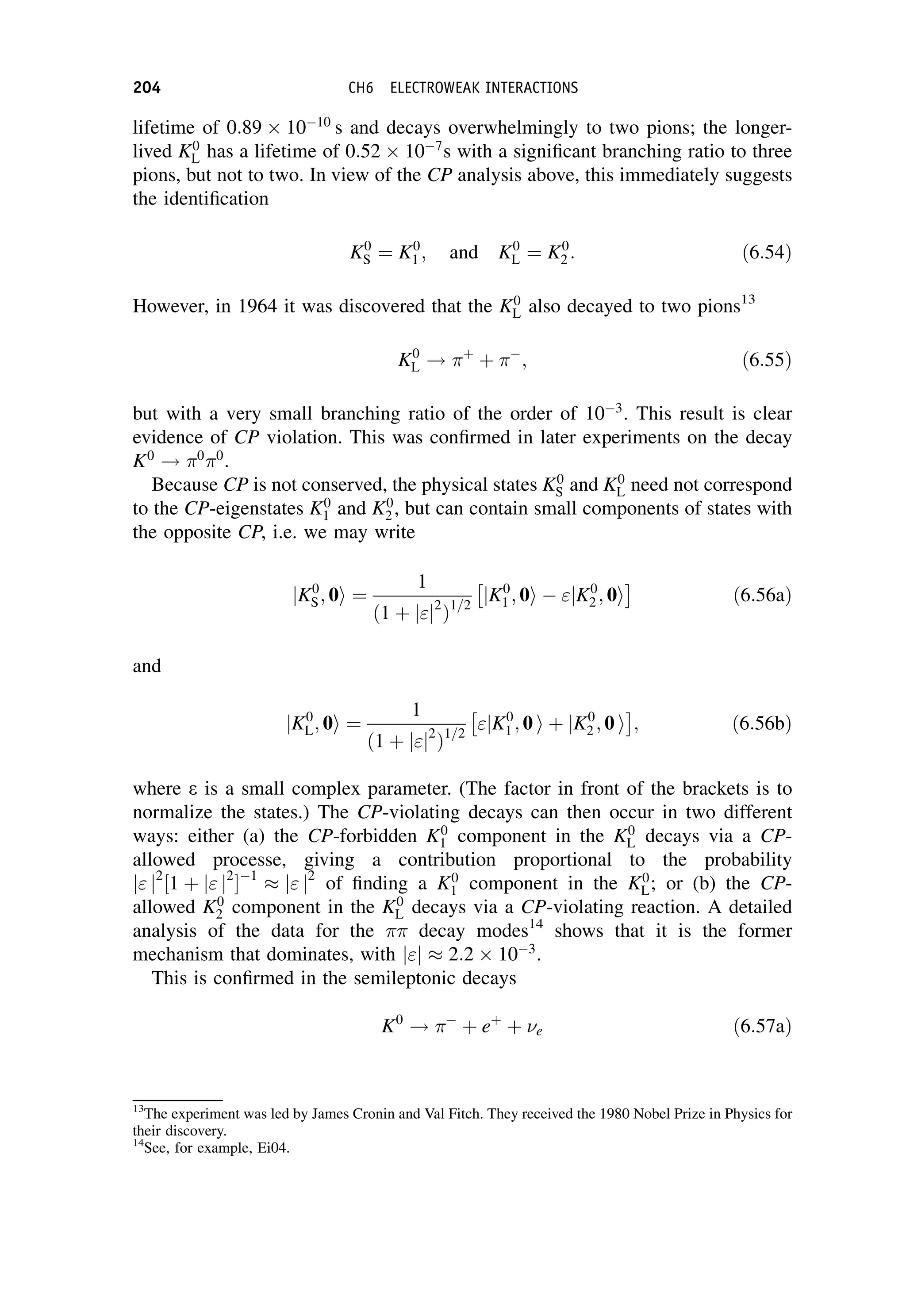 lifetime of 0:89 1010
s and decays overwhelmingly to two pions; the longer-
lived K0
L has a lifetime of 0:52 107
s with a significant branching ratio to three
pions, but not to two. In view of the CP analysis above, this immediately suggests
the identification
K0
S ¼ K0
1 ; and K0
L ¼ K0
2 : ð6:54Þ
However, in 1964 it was discovered that the K0
L also decayed to two pions13
K0
L ! þ
þ 
; ð6:55Þ
but with a very small branching ratio of the order of 103
. This result is clear
evidence of CP violation. This was confirmed in later experiments on the decay
K0
! 0
0
.
Because CP is not conserved, the physical states K0
S and K0
L need not correspond
to the CP-eigenstates K0
1 and K0
2 , but can contain small components of states with
the opposite CP, i.e. we may write
jK0
S; 0i ¼
1
ð1 þ jj2
Þ1=2
jK0
1 ; 0i  jK0
2 ; 0i
 
ð6:56aÞ
and
jK0
L; 0i ¼
1
ð1 þ jj2
Þ1=2
jK0
1 ; 0 i þ jK0
2 ; 0 i
 
; ð6:56bÞ
where e is a small complex parameter. (The factor in front of the brackets is to
normalize the states.) The CP-violating decays can then occur in two different
ways: either (a) the CP-forbidden K0
1 component in the K0
L decays via a CP-
allowed processe, giving a contribution proportional to the probability
j j2
½1 þ j j2
1
j j2
of finding a K0
1 component in the K0
L; or (b) the CP-
allowed K0
2 component in the K0
L decays via a CP-violating reaction. A detailed
analysis of the data for the  decay modes14
shows that it is the former
mechanism that dominates, with jj 2:2 103
.
This is confirmed in the semileptonic decays
K0
! 
þ eþ
þ e ð6:57aÞ
13
The experiment was led by James Cronin and Val Fitch. They received the 1980 Nobel Prize in Physics for
their discovery.
14
See, for example, Ei04.
204 CH6 ELECTROWEAK INTERACTIONS
 