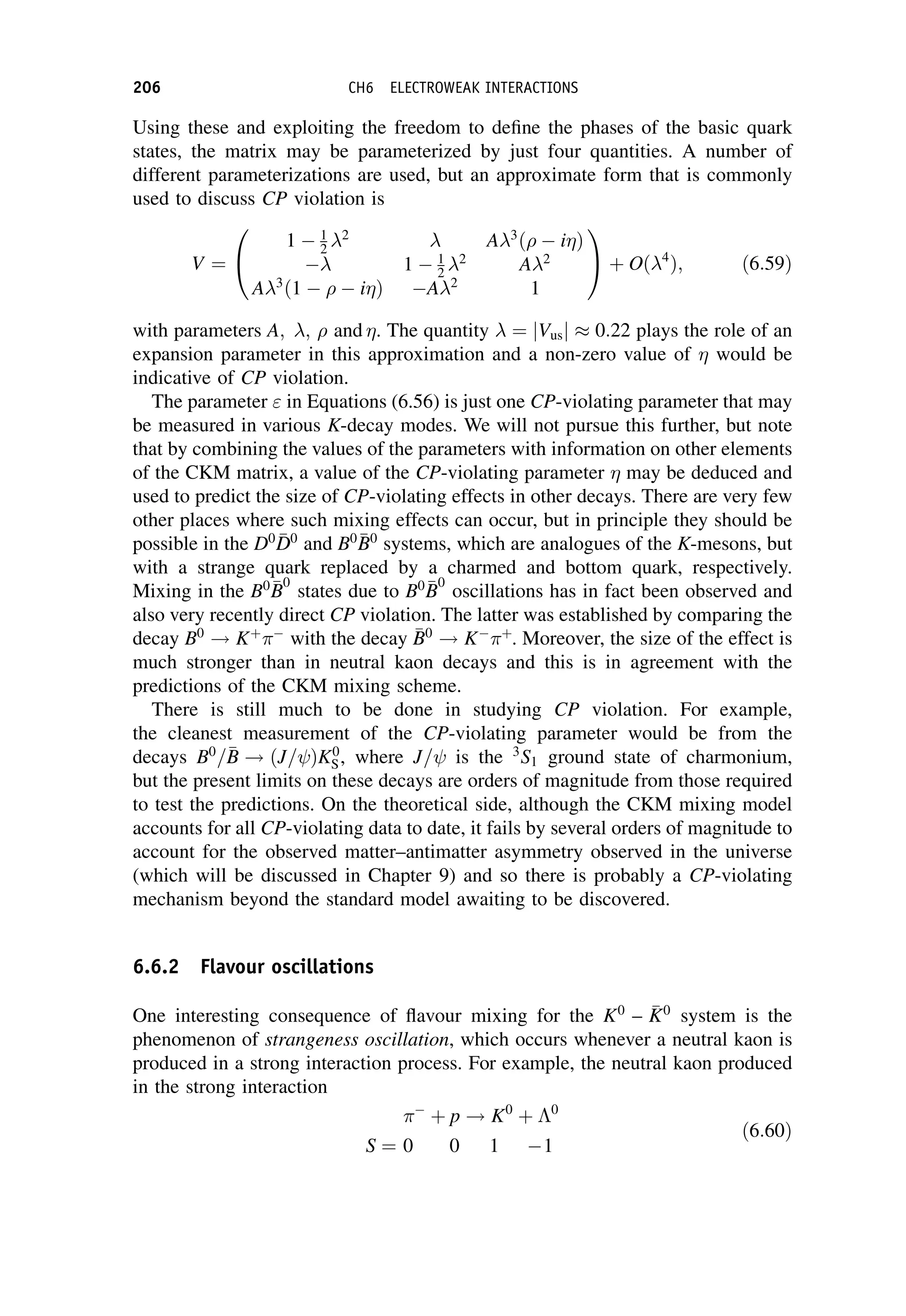 Using these and exploiting the freedom to define the phases of the basic quark
states, the matrix may be parameterized by just four quantities. A number of
different parameterizations are used, but an approximate form that is commonly
used to discuss CP violation is
V ¼
1  1
2 2
 A3
ð  iÞ
 1  1
2 2
A2
A3
ð1    iÞ A2
1
0
@
1
A þ Oð4
Þ; ð6:59Þ
with parameters A; ;  and . The quantity  ¼ jVusj 0:22 plays the role of an
expansion parameter in this approximation and a non-zero value of  would be
indicative of CP violation.
The parameter  in Equations (6.56) is just one CP-violating parameter that may
be measured in various K-decay modes. We will not pursue this further, but note
that by combining the values of the parameters with information on other elements
of the CKM matrix, a value of the CP-violating parameter  may be deduced and
used to predict the size of CP-violating effects in other decays. There are very few
other places where such mixing effects can occur, but in principle they should be
possible in the D0 
D
D0
and B0 
B
B0
systems, which are analogues of the K-mesons, but
with a strange quark replaced by a charmed and bottom quark, respectively.
Mixing in the B0 
B
B
0
states due to B0 
B
B
0
oscillations has in fact been observed and
also very recently direct CP violation. The latter was established by comparing the
decay B0
! Kþ

with the decay 
B
B0
! K
þ
. Moreover, the size of the effect is
much stronger than in neutral kaon decays and this is in agreement with the
predictions of the CKM mixing scheme.
There is still much to be done in studying CP violation. For example,
the cleanest measurement of the CP-violating parameter would be from the
decays B0
=
B
B ! ðJ= ÞK0
S, where J= is the 3
S1 ground state of charmonium,
but the present limits on these decays are orders of magnitude from those required
to test the predictions. On the theoretical side, although the CKM mixing model
accounts for all CP-violating data to date, it fails by several orders of magnitude to
account for the observed matter–antimatter asymmetry observed in the universe
(which will be discussed in Chapter 9) and so there is probably a CP-violating
mechanism beyond the standard model awaiting to be discovered.
6.6.2 Flavour oscillations
One interesting consequence of flavour mixing for the K0
– 
K
K0
system is the
phenomenon of strangeness oscillation, which occurs whenever a neutral kaon is
produced in a strong interaction process. For example, the neutral kaon produced
in the strong interaction

þ p ! K0
þ 0
S ¼ 0 0 1 1
ð6:60Þ
206 CH6 ELECTROWEAK INTERACTIONS
 