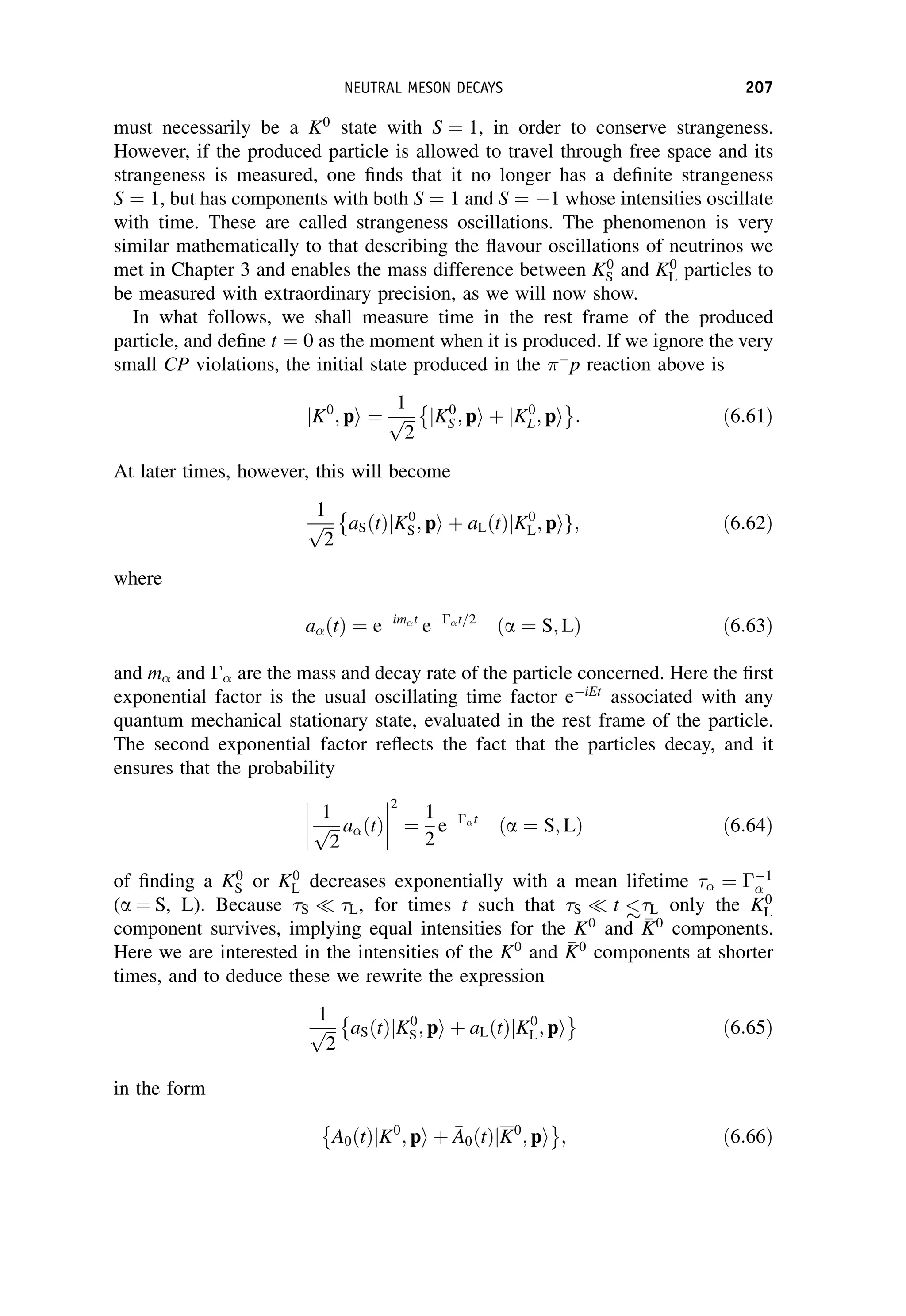 must necessarily be a K0
state with S ¼ 1, in order to conserve strangeness.
However, if the produced particle is allowed to travel through free space and its
strangeness is measured, one finds that it no longer has a definite strangeness
S ¼ 1, but has components with both S ¼ 1 and S ¼ 1 whose intensities oscillate
with time. These are called strangeness oscillations. The phenomenon is very
similar mathematically to that describing the flavour oscillations of neutrinos we
met in Chapter 3 and enables the mass difference between K0
S and K0
L particles to
be measured with extraordinary precision, as we will now show.
In what follows, we shall measure time in the rest frame of the produced
particle, and define t ¼ 0 as the moment when it is produced. If we ignore the very
small CP violations, the initial state produced in the 
p reaction above is
jK0
; pi ¼
1
ﬃﬃﬃ
2
p jK0
S ; pi þ jK0
L; pi
 
: ð6:61Þ
At later times, however, this will become
1
ﬃﬃﬃ
2
p aSðtÞjK0
S; pi þ aLðtÞjK0
L; pig;

ð6:62Þ
where
a t
ð Þ ¼ eim t
e t=2
ða ¼ S; LÞ ð6:63Þ
and m and  are the mass and decay rate of the particle concerned. Here the first
exponential factor is the usual oscillating time factor eiEt
associated with any
quantum mechanical stationary state, evaluated in the rest frame of the particle.
The second exponential factor reflects the fact that the particles decay, and it
ensures that the probability




1
ﬃﬃﬃ
2
p a t
ð Þ




2
¼
1
2
e t
ða ¼ S; LÞ ð6:64Þ
of finding a K0
S or K0
L decreases exponentially with a mean lifetime ¼ 1
(a ¼ S, L). Because S  L, for times t such that S  t  L only the K0
L
component survives, implying equal intensities for the K0
and 
K
K0
components.
Here we are interested in the intensities of the K0
and 
K
K0
components at shorter
times, and to deduce these we rewrite the expression
1
ﬃﬃﬃ
2
p aSðtÞjK0
S; pi þ aLðtÞjK0
L; pi
 
ð6:65Þ
in the form
A0 t
ð ÞjK0
; pi þ 
A
A0 t
ð ÞjK0
; pi
 
; ð6:66Þ
NEUTRAL MESON DECAYS 207
 
