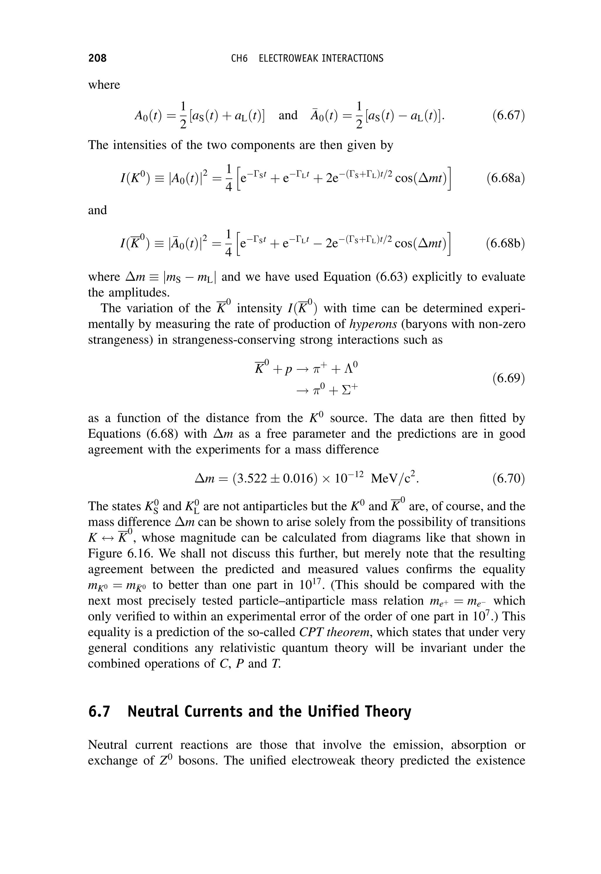 where
A0 t
ð Þ ¼
1
2
aS t
ð Þ þ aL t
ð Þ
½  and 
A
A0 t
ð Þ ¼
1
2
aS t
ð Þ  aL t
ð Þ
½ : ð6:67Þ
The intensities of the two components are then given by
IðK0
Þ jA0 t
ð Þj2
¼
1
4
eSt
þ eLt
þ 2e SþL
ð Þt=2
cos mt
ð Þ
h i
ð6:68aÞ
and
IðK
0
Þ j
A
A0 t
ð Þj2
¼
1
4
eSt
þ eLt
 2e SþL
ð Þt=2
cos mt
ð Þ
h i
ð6:68bÞ
where m jmS  mLj and we have used Equation (6.63) explicitly to evaluate
the amplitudes.
The variation of the K
0
intensity IðK
0
Þ with time can be determined experi-
mentally by measuring the rate of production of hyperons (baryons with non-zero
strangeness) in strangeness-conserving strong interactions such as
K
0
þ p ! þ
þ 0
! 0
þ þ
ð6:69Þ
as a function of the distance from the K0
source. The data are then fitted by
Equations (6.68) with m as a free parameter and the predictions are in good
agreement with the experiments for a mass difference
m ¼ 3:522  0:016
ð Þ 1012
MeV=c2
: ð6:70Þ
The states K0
S and K0
L are not antiparticles but the K0
and K
0
are, of course, and the
mass difference m can be shown to arise solely from the possibility of transitions
K $ K
0
, whose magnitude can be calculated from diagrams like that shown in
Figure 6.16. We shall not discuss this further, but merely note that the resulting
agreement between the predicted and measured values confirms the equality
mK0 ¼ m
K
K0 to better than one part in 1017
. (This should be compared with the
next most precisely tested particle–antiparticle mass relation meþ ¼ me which
only verified to within an experimental error of the order of one part in 107
.) This
equality is a prediction of the so-called CPT theorem, which states that under very
general conditions any relativistic quantum theory will be invariant under the
combined operations of C, P and T.
6.7 Neutral Currents and the Unified Theory
Neutral current reactions are those that involve the emission, absorption or
exchange of Z0
bosons. The unified electroweak theory predicted the existence
208 CH6 ELECTROWEAK INTERACTIONS
 