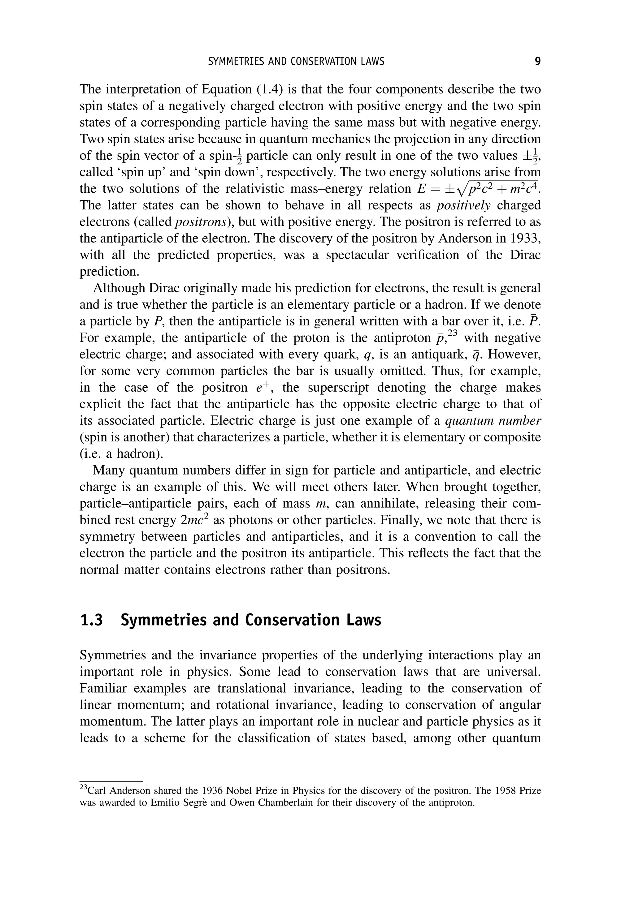 The interpretation of Equation (1.4) is that the four components describe the two
spin states of a negatively charged electron with positive energy and the two spin
states of a corresponding particle having the same mass but with negative energy.
Two spin states arise because in quantum mechanics the projection in any direction
of the spin vector of a spin-1
2 particle can only result in one of the two values 1
2,
called ‘spin up’ and ‘spin down’, respectively. The two energy solutions arise from
the two solutions of the relativistic mass–energy relation E ¼
ﬃﬃﬃﬃﬃﬃﬃﬃﬃﬃﬃﬃﬃﬃﬃﬃﬃﬃﬃﬃﬃﬃﬃﬃ
p2c2 þ m2c4
p
.
The latter states can be shown to behave in all respects as positively charged
electrons (called positrons), but with positive energy. The positron is referred to as
the antiparticle of the electron. The discovery of the positron by Anderson in 1933,
with all the predicted properties, was a spectacular verification of the Dirac
prediction.
Although Dirac originally made his prediction for electrons, the result is general
and is true whether the particle is an elementary particle or a hadron. If we denote
a particle by P, then the antiparticle is in general written with a bar over it, i.e. 
P
P.
For example, the antiparticle of the proton is the antiproton 
p
p,23
with negative
electric charge; and associated with every quark, q, is an antiquark, 
q
q. However,
for some very common particles the bar is usually omitted. Thus, for example,
in the case of the positron eþ
, the superscript denoting the charge makes
explicit the fact that the antiparticle has the opposite electric charge to that of
its associated particle. Electric charge is just one example of a quantum number
(spin is another) that characterizes a particle, whether it is elementary or composite
(i.e. a hadron).
Many quantum numbers differ in sign for particle and antiparticle, and electric
charge is an example of this. We will meet others later. When brought together,
particle–antiparticle pairs, each of mass m, can annihilate, releasing their com-
bined rest energy 2mc2
as photons or other particles. Finally, we note that there is
symmetry between particles and antiparticles, and it is a convention to call the
electron the particle and the positron its antiparticle. This reflects the fact that the
normal matter contains electrons rather than positrons.
1.3 Symmetries and Conservation Laws
Symmetries and the invariance properties of the underlying interactions play an
important role in physics. Some lead to conservation laws that are universal.
Familiar examples are translational invariance, leading to the conservation of
linear momentum; and rotational invariance, leading to conservation of angular
momentum. The latter plays an important role in nuclear and particle physics as it
leads to a scheme for the classification of states based, among other quantum
23
Carl Anderson shared the 1936 Nobel Prize in Physics for the discovery of the positron. The 1958 Prize
was awarded to Emilio Segrè and Owen Chamberlain for their discovery of the antiproton.
SYMMETRIES AND CONSERVATION LAWS 9
 