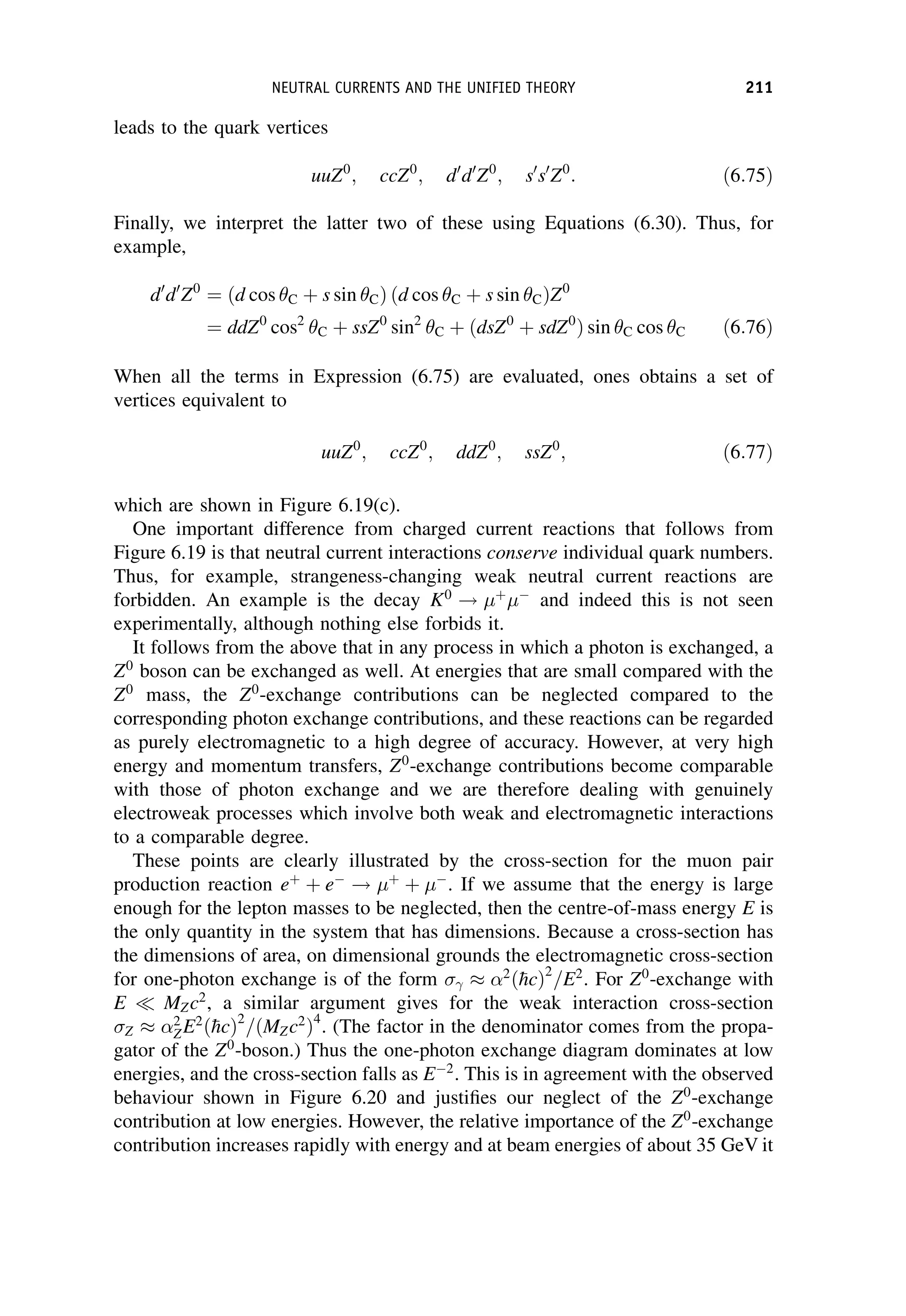 leads to the quark vertices
uuZ0
; ccZ0
; d0
d0
Z0
; s0
s0
Z0
: ð6:75Þ
Finally, we interpret the latter two of these using Equations (6.30). Thus, for
example,
d0
d0
Z0
¼ ðd cos C þ s sin CÞ ðd cos C þ s sin CÞZ0
¼ ddZ0
cos2
C þ ssZ0
sin2
C þ ðdsZ0
þ sdZ0
Þ sin C cos C ð6:76Þ
When all the terms in Expression (6.75) are evaluated, ones obtains a set of
vertices equivalent to
uuZ0
; ccZ0
; ddZ0
; ssZ0
; ð6:77Þ
which are shown in Figure 6.19(c).
One important difference from charged current reactions that follows from
Figure 6.19 is that neutral current interactions conserve individual quark numbers.
Thus, for example, strangeness-changing weak neutral current reactions are
forbidden. An example is the decay K0
! þ

and indeed this is not seen
experimentally, although nothing else forbids it.
It follows from the above that in any process in which a photon is exchanged, a
Z0
boson can be exchanged as well. At energies that are small compared with the
Z0
mass, the Z0
-exchange contributions can be neglected compared to the
corresponding photon exchange contributions, and these reactions can be regarded
as purely electromagnetic to a high degree of accuracy. However, at very high
energy and momentum transfers, Z0
-exchange contributions become comparable
with those of photon exchange and we are therefore dealing with genuinely
electroweak processes which involve both weak and electromagnetic interactions
to a comparable degree.
These points are clearly illustrated by the cross-section for the muon pair
production reaction eþ
þ e
! þ
þ 
. If we assume that the energy is large
enough for the lepton masses to be neglected, then the centre-of-mass energy E is
the only quantity in the system that has dimensions. Because a cross-section has
the dimensions of area, on dimensional grounds the electromagnetic cross-section
for one-photon exchange is of the form 
2
ð
hcÞ2
=E2
. For Z0
-exchange with
E  MZc2
, a similar argument gives for the weak interaction cross-section
Z
2
ZE2
ð
hcÞ2
=ðMZc2
Þ4
. (The factor in the denominator comes from the propa-
gator of the Z0
-boson.) Thus the one-photon exchange diagram dominates at low
energies, and the cross-section falls as E2
. This is in agreement with the observed
behaviour shown in Figure 6.20 and justifies our neglect of the Z0
-exchange
contribution at low energies. However, the relative importance of the Z0
-exchange
contribution increases rapidly with energy and at beam energies of about 35 GeV it
NEUTRAL CURRENTS AND THE UNIFIED THEORY 211
 