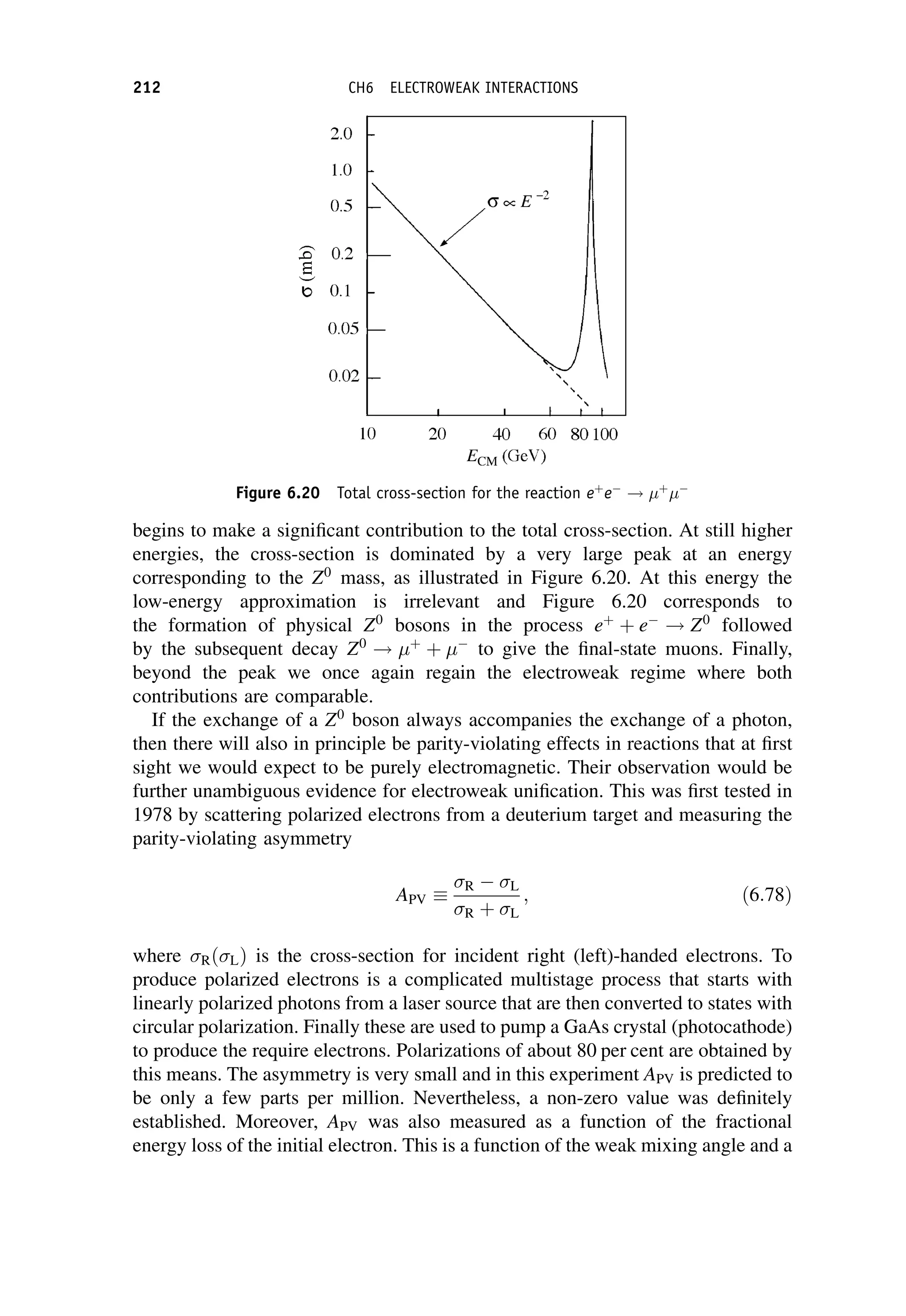 begins to make a significant contribution to the total cross-section. At still higher
energies, the cross-section is dominated by a very large peak at an energy
corresponding to the Z0
mass, as illustrated in Figure 6.20. At this energy the
low-energy approximation is irrelevant and Figure 6.20 corresponds to
the formation of physical Z0
bosons in the process eþ
þ e
! Z0
followed
by the subsequent decay Z0
! þ
þ 
to give the final-state muons. Finally,
beyond the peak we once again regain the electroweak regime where both
contributions are comparable.
If the exchange of a Z0
boson always accompanies the exchange of a photon,
then there will also in principle be parity-violating effects in reactions that at first
sight we would expect to be purely electromagnetic. Their observation would be
further unambiguous evidence for electroweak unification. This was first tested in
1978 by scattering polarized electrons from a deuterium target and measuring the
parity-violating asymmetry
APV
R  L
R þ L
; ð6:78Þ
where RðLÞ is the cross-section for incident right (left)-handed electrons. To
produce polarized electrons is a complicated multistage process that starts with
linearly polarized photons from a laser source that are then converted to states with
circular polarization. Finally these are used to pump a GaAs crystal (photocathode)
to produce the require electrons. Polarizations of about 80 per cent are obtained by
this means. The asymmetry is very small and in this experiment APV is predicted to
be only a few parts per million. Nevertheless, a non-zero value was definitely
established. Moreover, APV was also measured as a function of the fractional
energy loss of the initial electron. This is a function of the weak mixing angle and a
Figure 6.20 Total cross-section for the reaction eþ
e
! þ

212 CH6 ELECTROWEAK INTERACTIONS
 