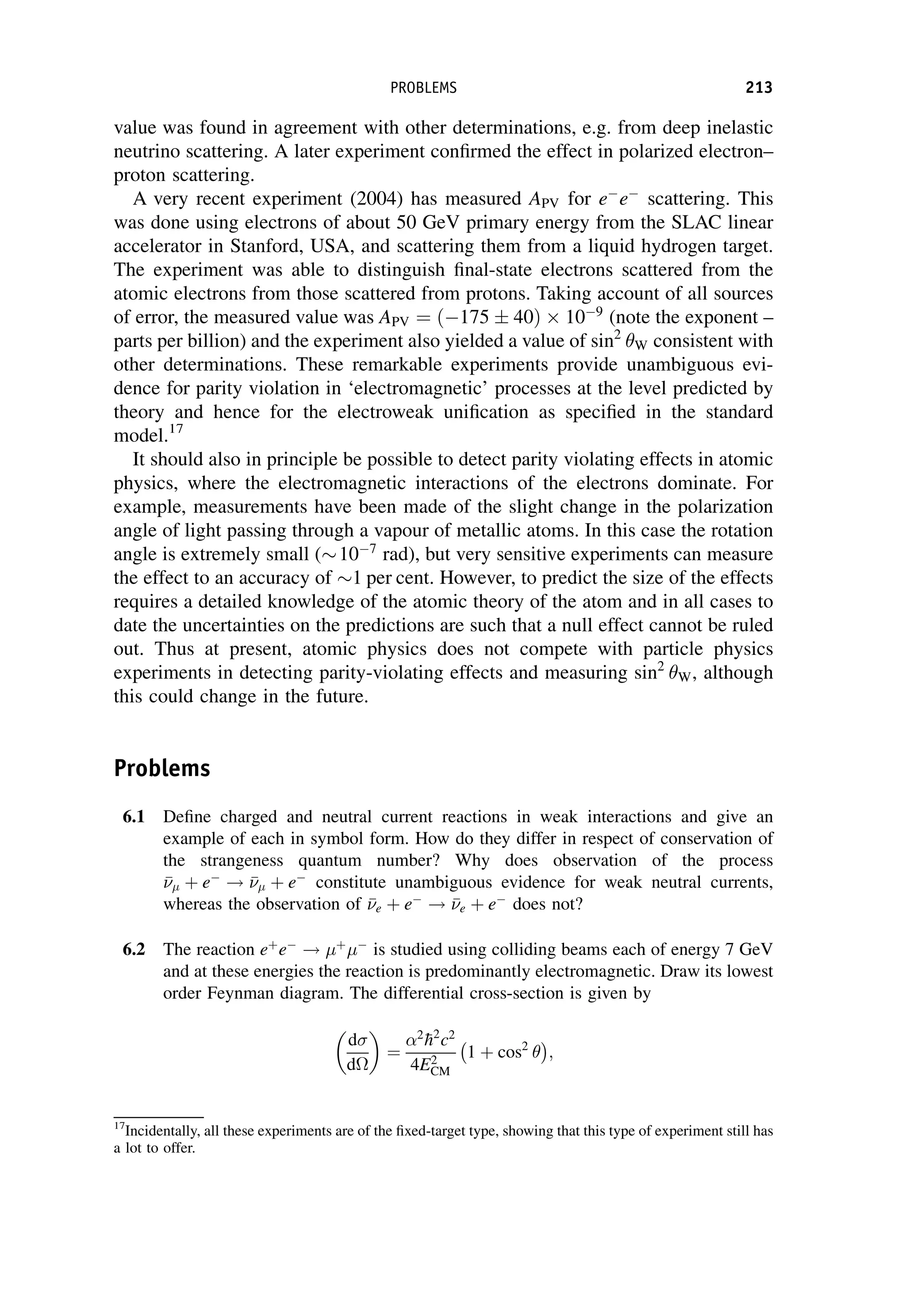 value was found in agreement with other determinations, e.g. from deep inelastic
neutrino scattering. A later experiment confirmed the effect in polarized electron–
proton scattering.
A very recent experiment (2004) has measured APV for e
e
scattering. This
was done using electrons of about 50 GeV primary energy from the SLAC linear
accelerator in Stanford, USA, and scattering them from a liquid hydrogen target.
The experiment was able to distinguish final-state electrons scattered from the
atomic electrons from those scattered from protons. Taking account of all sources
of error, the measured value was APV ¼ ð175  40Þ 109
(note the exponent –
parts per billion) and the experiment also yielded a value of sin2
W consistent with
other determinations. These remarkable experiments provide unambiguous evi-
dence for parity violation in ‘electromagnetic’ processes at the level predicted by
theory and hence for the electroweak unification as specified in the standard
model.17
It should also in principle be possible to detect parity violating effects in atomic
physics, where the electromagnetic interactions of the electrons dominate. For
example, measurements have been made of the slight change in the polarization
angle of light passing through a vapour of metallic atoms. In this case the rotation
angle is extremely small ( 107
rad), but very sensitive experiments can measure
the effect to an accuracy of 1 per cent. However, to predict the size of the effects
requires a detailed knowledge of the atomic theory of the atom and in all cases to
date the uncertainties on the predictions are such that a null effect cannot be ruled
out. Thus at present, atomic physics does not compete with particle physics
experiments in detecting parity-violating effects and measuring sin2
W, although
this could change in the future.
Problems
6.1 Define charged and neutral current reactions in weak interactions and give an
example of each in symbol form. How do they differ in respect of conservation of
the strangeness quantum number? Why does observation of the process


 þ e
! 

 þ e
constitute unambiguous evidence for weak neutral currents,
whereas the observation of 

e þ e
! 

e þ e
does not?
6.2 The reaction eþ
e
! þ

is studied using colliding beams each of energy 7 GeV
and at these energies the reaction is predominantly electromagnetic. Draw its lowest
order Feynman diagram. The differential cross-section is given by
d
d

¼
2

h2
c2
4E2
CM
1 þ cos2
 
;
17
Incidentally, all these experiments are of the fixed-target type, showing that this type of experiment still has
a lot to offer.
PROBLEMS 213
 