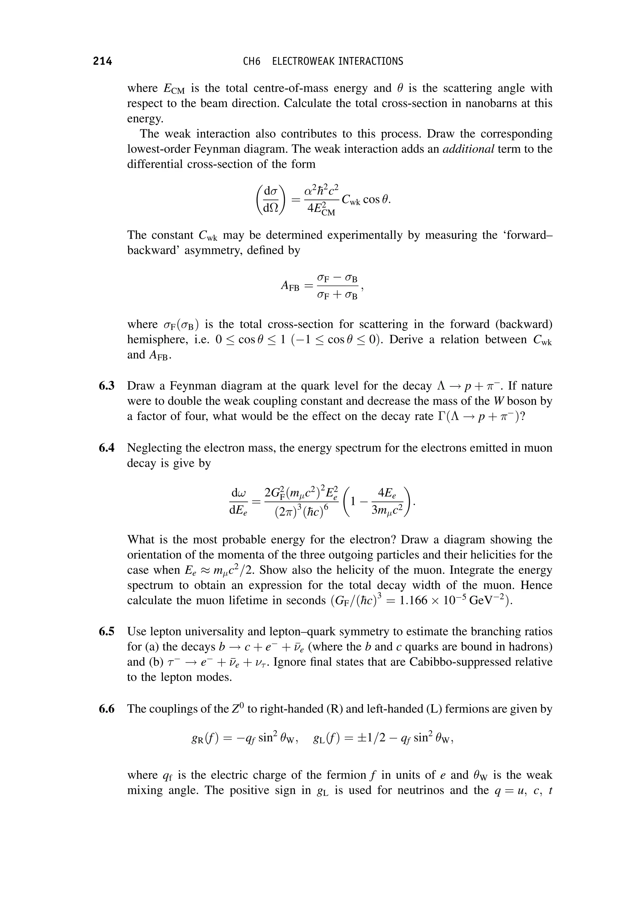 where ECM is the total centre-of-mass energy and is the scattering angle with
respect to the beam direction. Calculate the total cross-section in nanobarns at this
energy.
The weak interaction also contributes to this process. Draw the corresponding
lowest-order Feynman diagram. The weak interaction adds an additional term to the
differential cross-section of the form
d
d

¼
2

h2
c2
4E2
CM
Cwk cos :
The constant Cwk may be determined experimentally by measuring the ‘forward–
backward’ asymmetry, defined by
AFB ¼
F  B
F þ B
;
where FðBÞ is the total cross-section for scattering in the forward (backward)
hemisphere, i.e. 0  cos  1 ð1  cos  0Þ. Derive a relation between Cwk
and AFB.
6.3 Draw a Feynman diagram at the quark level for the decay  ! p þ 
. If nature
were to double the weak coupling constant and decrease the mass of the W boson by
a factor of four, what would be the effect on the decay rate ð ! p þ 
Þ?
6.4 Neglecting the electron mass, the energy spectrum for the electrons emitted in muon
decay is give by
d!
dEe
¼
2G2
Fðmc2
Þ2
E2
e
ð2Þ3
ð
hcÞ6
1 
4Ee
3mc2

:
What is the most probable energy for the electron? Draw a diagram showing the
orientation of the momenta of the three outgoing particles and their helicities for the
case when Ee mc2
=2. Show also the helicity of the muon. Integrate the energy
spectrum to obtain an expression for the total decay width of the muon. Hence
calculate the muon lifetime in seconds ðGF=ð
hcÞ3
¼ 1:166 105
GeV2
Þ:
6.5 Use lepton universality and lepton–quark symmetry to estimate the branching ratios
for (a) the decays b ! c þ e
þ 

e (where the b and c quarks are bound in hadrons)
and (b) 
! e
þ 

e þ  . Ignore final states that are Cabibbo-suppressed relative
to the lepton modes.
6.6 The couplings of the Z0
to right-handed (R) and left-handed (L) fermions are given by
gRðfÞ ¼ qf sin2
W; gLðfÞ ¼ 1=2  qf sin2
W;
where qf is the electric charge of the fermion f in units of e and W is the weak
mixing angle. The positive sign in gL is used for neutrinos and the q ¼ u; c; t
214 CH6 ELECTROWEAK INTERACTIONS
 