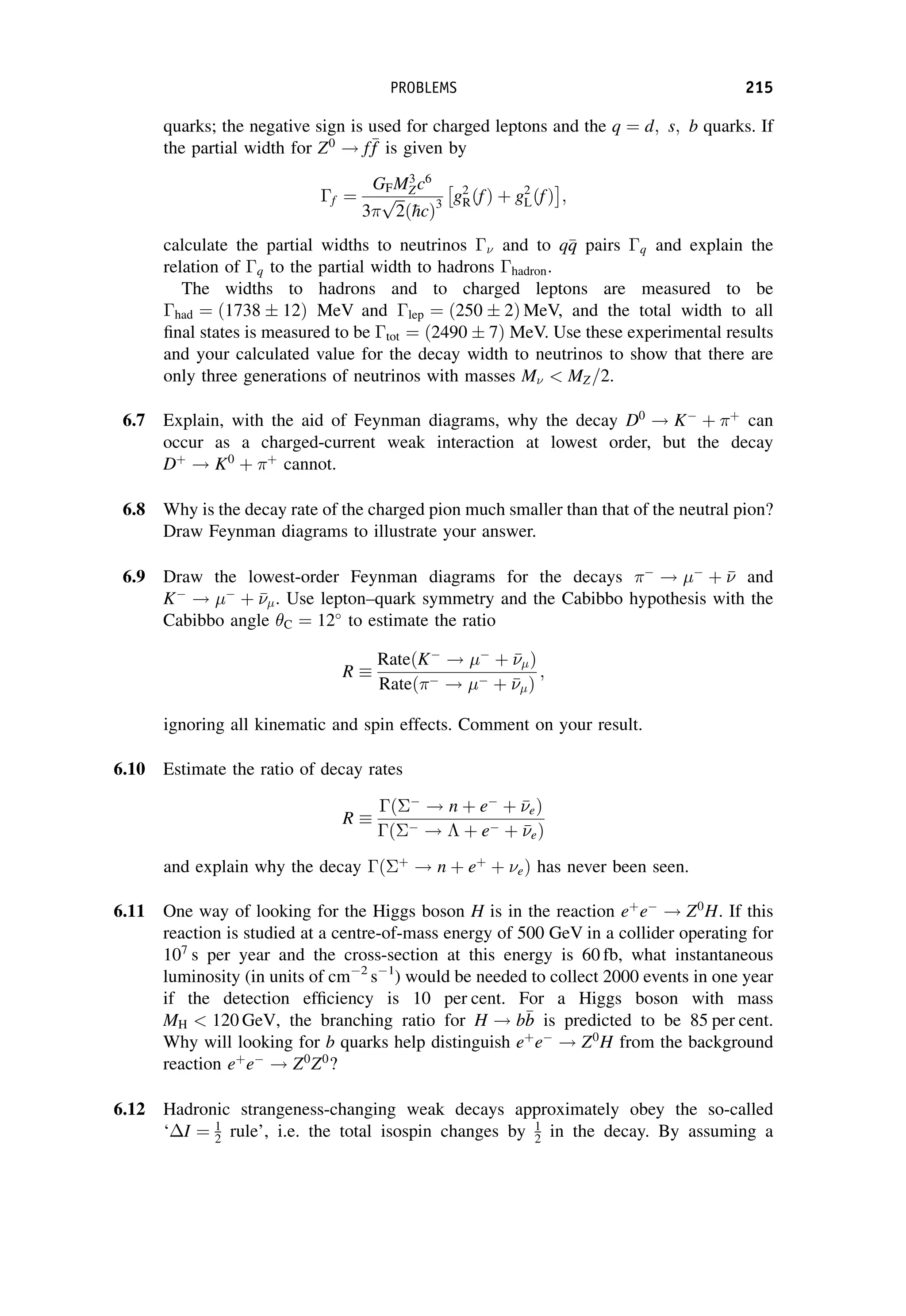 quarks; the negative sign is used for charged leptons and the q ¼ d; s; b quarks. If
the partial width for Z0
! f
f
f is given by
f ¼
GFM3
Zc6
3
ﬃﬃﬃ
2
p
ð
hcÞ3
g2
RðfÞ þ g2
LðfÞ
 
;
calculate the partial widths to neutrinos  and to q
q
q pairs q and explain the
relation of q to the partial width to hadrons hadron.
The widths to hadrons and to charged leptons are measured to be
had ¼ ð1738  12Þ MeV and lep ¼ ð250  2Þ MeV, and the total width to all
final states is measured to be tot ¼ ð2490  7Þ MeV. Use these experimental results
and your calculated value for the decay width to neutrinos to show that there are
only three generations of neutrinos with masses M  MZ=2.
6.7 Explain, with the aid of Feynman diagrams, why the decay D0
! K
þ þ
can
occur as a charged-current weak interaction at lowest order, but the decay
Dþ
! K0
þ þ
cannot.
6.8 Why is the decay rate of the charged pion much smaller than that of the neutral pion?
Draw Feynman diagrams to illustrate your answer.
6.9 Draw the lowest-order Feynman diagrams for the decays 
! 
þ 

 and
K
! 
þ 

. Use lepton–quark symmetry and the Cabibbo hypothesis with the
Cabibbo angle C ¼ 12
to estimate the ratio
R
RateðK
! 
þ 

Þ
Rateð !  þ 

Þ
;
ignoring all kinematic and spin effects. Comment on your result.
6.10 Estimate the ratio of decay rates
R
ð
! n þ e
þ 

eÞ
ð !  þ e þ 

eÞ
and explain why the decay ðþ
! n þ eþ
þ eÞ has never been seen.
6.11 One way of looking for the Higgs boson H is in the reaction eþ
e
! Z0
H. If this
reaction is studied at a centre-of-mass energy of 500 GeV in a collider operating for
107
s per year and the cross-section at this energy is 60 fb, what instantaneous
luminosity (in units of cm2
s1
) would be needed to collect 2000 events in one year
if the detection efficiency is 10 per cent. For a Higgs boson with mass
MH  120 GeV, the branching ratio for H ! b
b
b is predicted to be 85 per cent.
Why will looking for b quarks help distinguish eþ
e
! Z0
H from the background
reaction eþ
e
! Z0
Z0
?
6.12 Hadronic strangeness-changing weak decays approximately obey the so-called
‘I ¼ 1
2 rule’, i.e. the total isospin changes by 1
2 in the decay. By assuming a
PROBLEMS 215
 