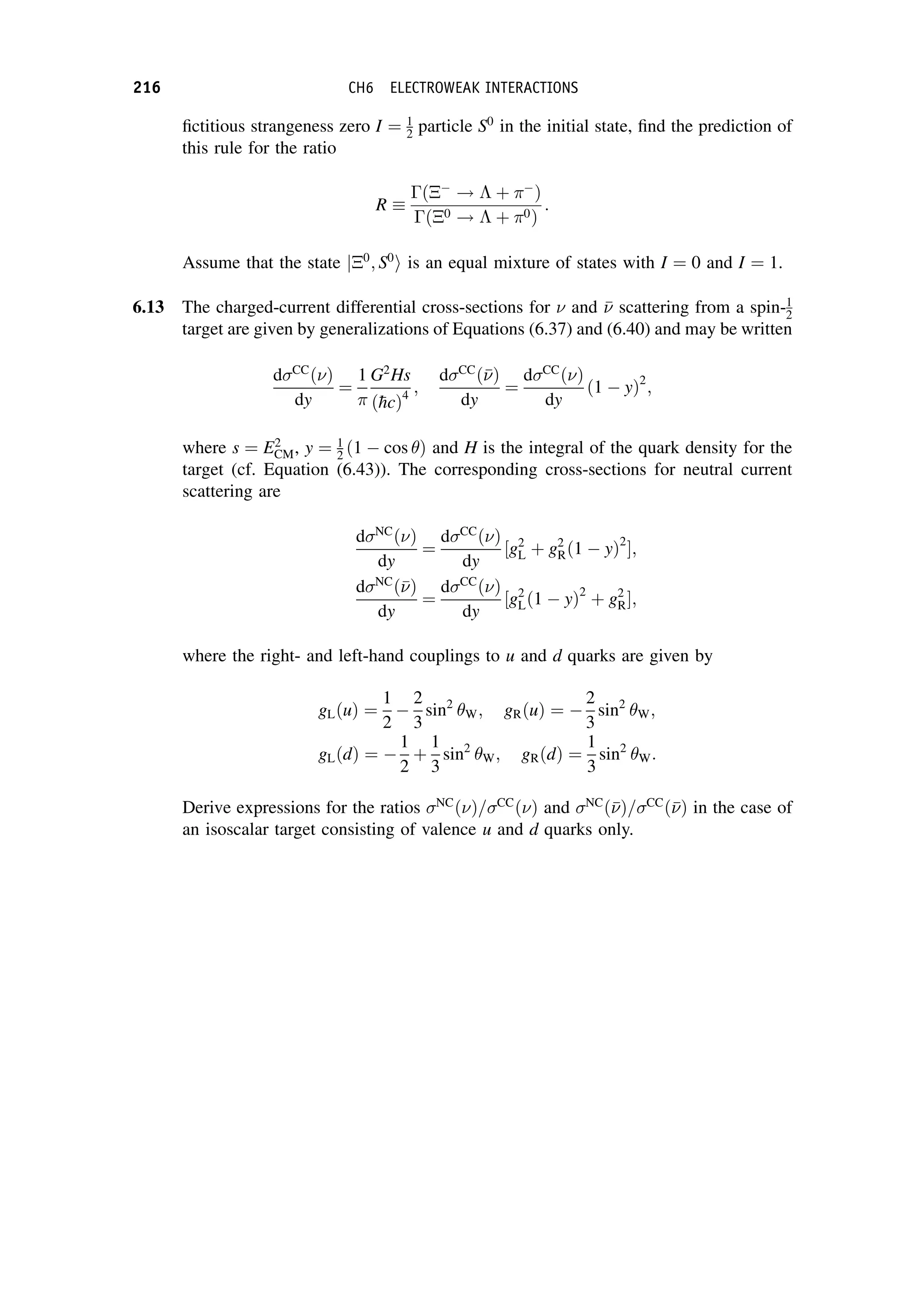 fictitious strangeness zero I ¼ 1
2 particle S0
in the initial state, find the prediction of
this rule for the ratio
R
ð
!  þ 
Þ
ð0 !  þ 0Þ
:
Assume that the state j0
; S0
i is an equal mixture of states with I ¼ 0 and I ¼ 1.
6.13 The charged-current differential cross-sections for  and 

 scattering from a spin-1
2
target are given by generalizations of Equations (6.37) and (6.40) and may be written
dCC
ðÞ
dy
¼
1

G2
Hs
ð
hcÞ4
;
dCC
ð

Þ
dy
¼
dCC
ðÞ
dy
ð1  yÞ2
;
where s ¼ E2
CM, y ¼ 1
2 ð1  cos Þ and H is the integral of the quark density for the
target (cf. Equation (6.43)). The corresponding cross-sections for neutral current
scattering are
dNC
ðÞ
dy
¼
dCC
ðÞ
dy
½g2
L þ g2
Rð1  yÞ2
;
dNC
ð

Þ
dy
¼
dCC
ðÞ
dy
½g2
Lð1  yÞ2
þ g2
R;
where the right- and left-hand couplings to u and d quarks are given by
gLðuÞ ¼
1
2

2
3
sin2
W; gRðuÞ ¼ 
2
3
sin2
W;
gLðdÞ ¼ 
1
2
þ
1
3
sin2
W; gRðdÞ ¼
1
3
sin2
W:
Derive expressions for the ratios NC
ðÞ=CC
ðÞ and NC
ð

Þ=CC
ð

Þ in the case of
an isoscalar target consisting of valence u and d quarks only.
216 CH6 ELECTROWEAK INTERACTIONS
 