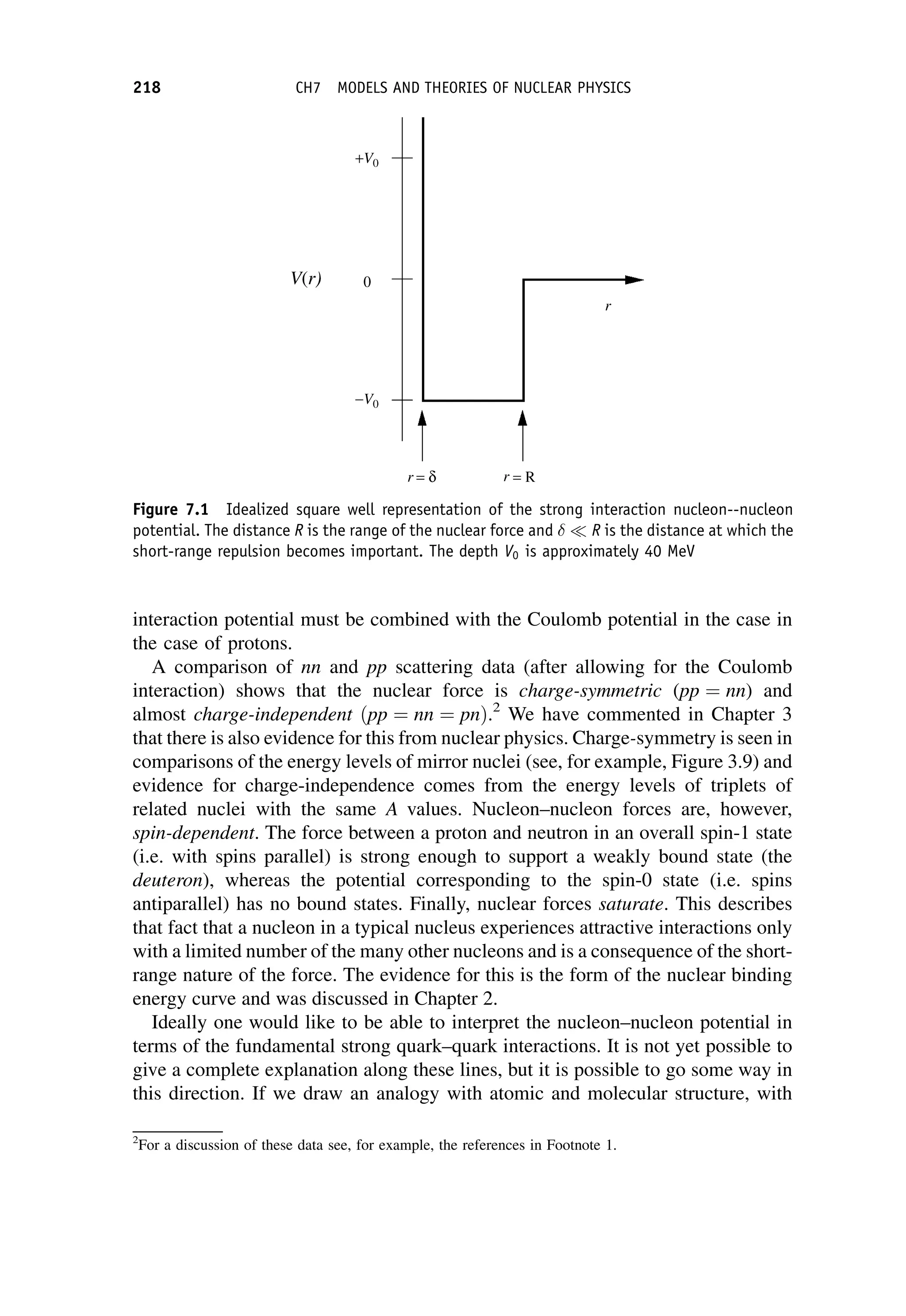 interaction potential must be combined with the Coulomb potential in the case in
the case of protons.
A comparison of nn and pp scattering data (after allowing for the Coulomb
interaction) shows that the nuclear force is charge-symmetric (pp ¼ nn) and
almost charge-independent ðpp ¼ nn ¼ pnÞ.2
We have commented in Chapter 3
that there is also evidence for this from nuclear physics. Charge-symmetry is seen in
comparisons of the energy levels of mirror nuclei (see, for example, Figure 3.9) and
evidence for charge-independence comes from the energy levels of triplets of
related nuclei with the same A values. Nucleon–nucleon forces are, however,
spin-dependent. The force between a proton and neutron in an overall spin-1 state
(i.e. with spins parallel) is strong enough to support a weakly bound state (the
deuteron), whereas the potential corresponding to the spin-0 state (i.e. spins
antiparallel) has no bound states. Finally, nuclear forces saturate. This describes
that fact that a nucleon in a typical nucleus experiences attractive interactions only
with a limited number of the many other nucleons and is a consequence of the short-
range nature of the force. The evidence for this is the form of the nuclear binding
energy curve and was discussed in Chapter 2.
Ideally one would like to be able to interpret the nucleon–nucleon potential in
terms of the fundamental strong quark–quark interactions. It is not yet possible to
give a complete explanation along these lines, but it is possible to go some way in
this direction. If we draw an analogy with atomic and molecular structure, with
2
For a discussion of these data see, for example, the references in Footnote 1.
Figure 7.1 Idealized square well representation of the strong interaction nucleon--nucleon
potential. The distance R is the range of the nuclear force and   R is the distance at which the
short-range repulsion becomes important. The depth V0 is approximately 40 MeV
218 CH7 MODELS AND THEORIES OF NUCLEAR PHYSICS
 