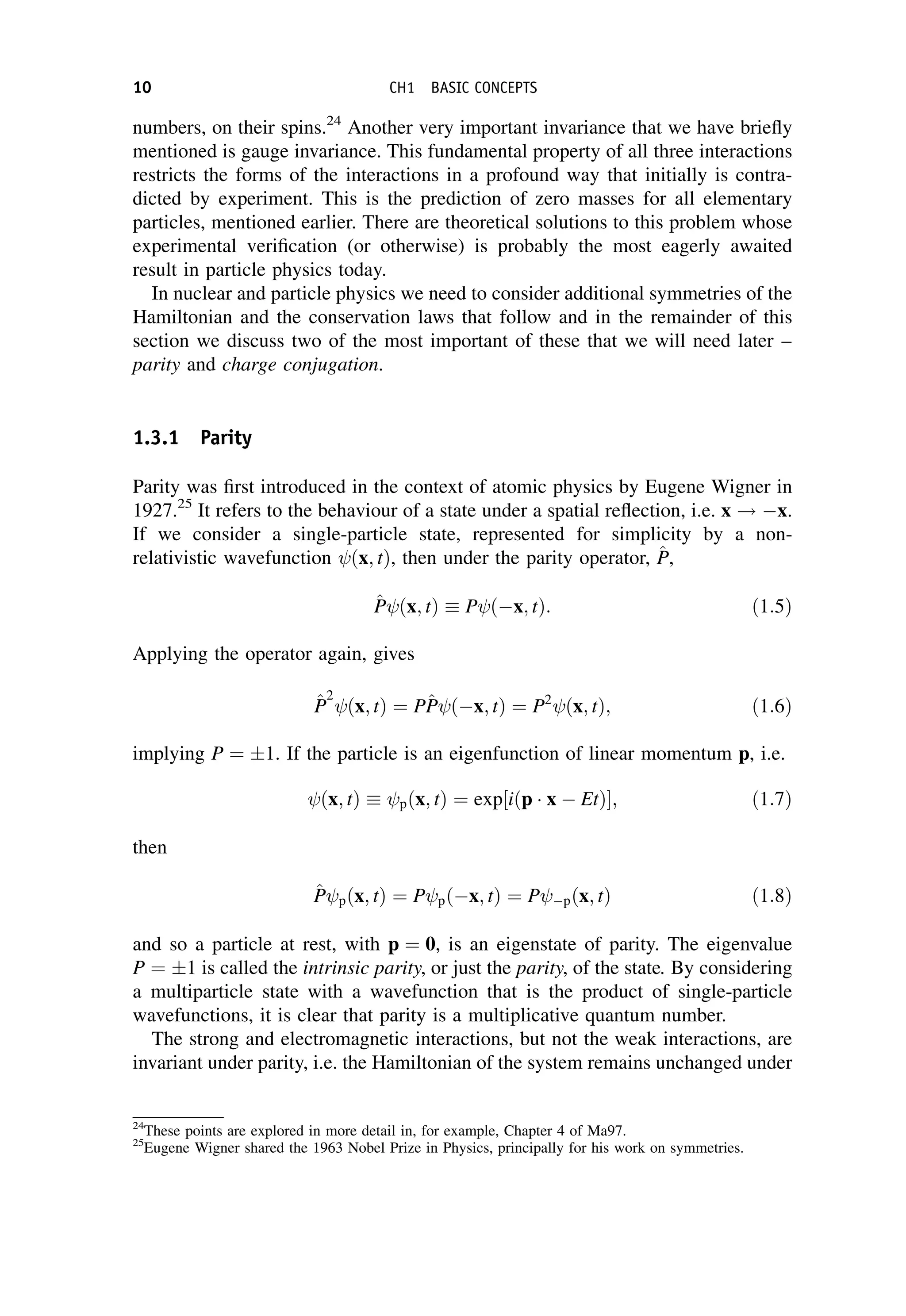 numbers, on their spins.24
Another very important invariance that we have briefly
mentioned is gauge invariance. This fundamental property of all three interactions
restricts the forms of the interactions in a profound way that initially is contra-
dicted by experiment. This is the prediction of zero masses for all elementary
particles, mentioned earlier. There are theoretical solutions to this problem whose
experimental verification (or otherwise) is probably the most eagerly awaited
result in particle physics today.
In nuclear and particle physics we need to consider additional symmetries of the
Hamiltonian and the conservation laws that follow and in the remainder of this
section we discuss two of the most important of these that we will need later –
parity and charge conjugation.
1.3.1 Parity
Parity was first introduced in the context of atomic physics by Eugene Wigner in
1927.25
It refers to the behaviour of a state under a spatial reflection, i.e. x ! x.
If we consider a single-particle state, represented for simplicity by a non-
relativistic wavefunction ðx; tÞ, then under the parity operator, ^
P
P,
^
P
P ðx; tÞ  P ðx; tÞ: ð1:5Þ
Applying the operator again, gives
^
P
P
2
ðx; tÞ ¼ P^
P
P ðx; tÞ ¼ P2
ðx; tÞ; ð1:6Þ
implying P ¼ 1. If the particle is an eigenfunction of linear momentum p, i.e.
ðx; tÞ  pðx; tÞ ¼ exp½iðp x  EtÞ; ð1:7Þ
then
^
P
P pðx; tÞ ¼ P pðx; tÞ ¼ P pðx; tÞ ð1:8Þ
and so a particle at rest, with p ¼ 0, is an eigenstate of parity. The eigenvalue
P ¼ 1 is called the intrinsic parity, or just the parity, of the state. By considering
a multiparticle state with a wavefunction that is the product of single-particle
wavefunctions, it is clear that parity is a multiplicative quantum number.
The strong and electromagnetic interactions, but not the weak interactions, are
invariant under parity, i.e. the Hamiltonian of the system remains unchanged under
24
These points are explored in more detail in, for example, Chapter 4 of Ma97.
25
Eugene Wigner shared the 1963 Nobel Prize in Physics, principally for his work on symmetries.
10 CH1 BASIC CONCEPTS
 