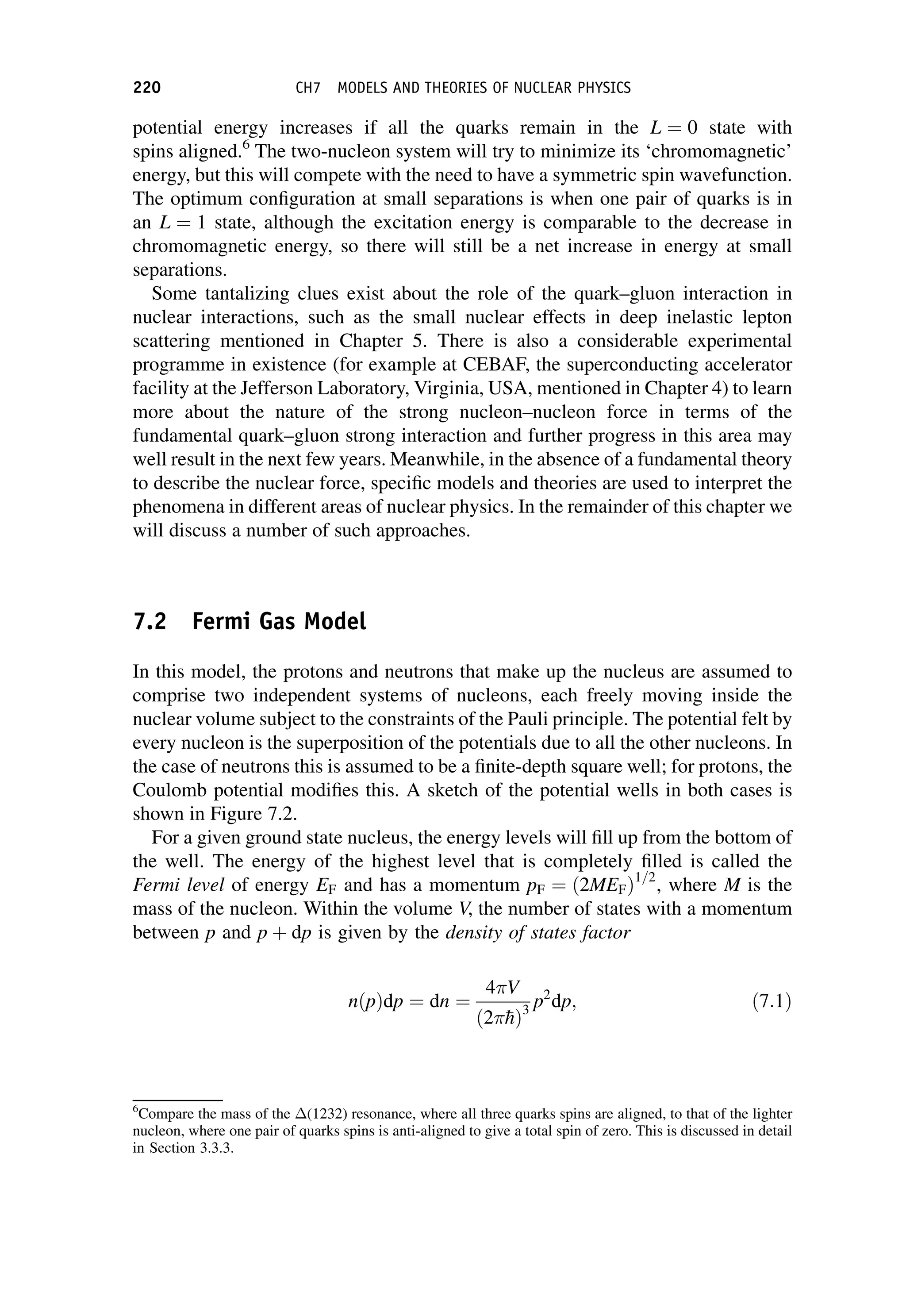potential energy increases if all the quarks remain in the L ¼ 0 state with
spins aligned.6
The two-nucleon system will try to minimize its ‘chromomagnetic’
energy, but this will compete with the need to have a symmetric spin wavefunction.
The optimum configuration at small separations is when one pair of quarks is in
an L ¼ 1 state, although the excitation energy is comparable to the decrease in
chromomagnetic energy, so there will still be a net increase in energy at small
separations.
Some tantalizing clues exist about the role of the quark–gluon interaction in
nuclear interactions, such as the small nuclear effects in deep inelastic lepton
scattering mentioned in Chapter 5. There is also a considerable experimental
programme in existence (for example at CEBAF, the superconducting accelerator
facility at the Jefferson Laboratory, Virginia, USA, mentioned in Chapter 4) to learn
more about the nature of the strong nucleon–nucleon force in terms of the
fundamental quark–gluon strong interaction and further progress in this area may
well result in the next few years. Meanwhile, in the absence of a fundamental theory
to describe the nuclear force, specific models and theories are used to interpret the
phenomena in different areas of nuclear physics. In the remainder of this chapter we
will discuss a number of such approaches.
7.2 Fermi Gas Model
In this model, the protons and neutrons that make up the nucleus are assumed to
comprise two independent systems of nucleons, each freely moving inside the
nuclear volume subject to the constraints of the Pauli principle. The potential felt by
every nucleon is the superposition of the potentials due to all the other nucleons. In
the case of neutrons this is assumed to be a finite-depth square well; for protons, the
Coulomb potential modifies this. A sketch of the potential wells in both cases is
shown in Figure 7.2.
For a given ground state nucleus, the energy levels will fill up from the bottom of
the well. The energy of the highest level that is completely filled is called the
Fermi level of energy EF and has a momentum pF ¼ ð2MEFÞ1=2
, where M is the
mass of the nucleon. Within the volume V, the number of states with a momentum
between p and p þ dp is given by the density of states factor
nðpÞdp ¼ dn ¼
4V
ð2
hÞ3
p2
dp; ð7:1Þ
6
Compare the mass of the (1232) resonance, where all three quarks spins are aligned, to that of the lighter
nucleon, where one pair of quarks spins is anti-aligned to give a total spin of zero. This is discussed in detail
in Section 3.3.3.
220 CH7 MODELS AND THEORIES OF NUCLEAR PHYSICS
 